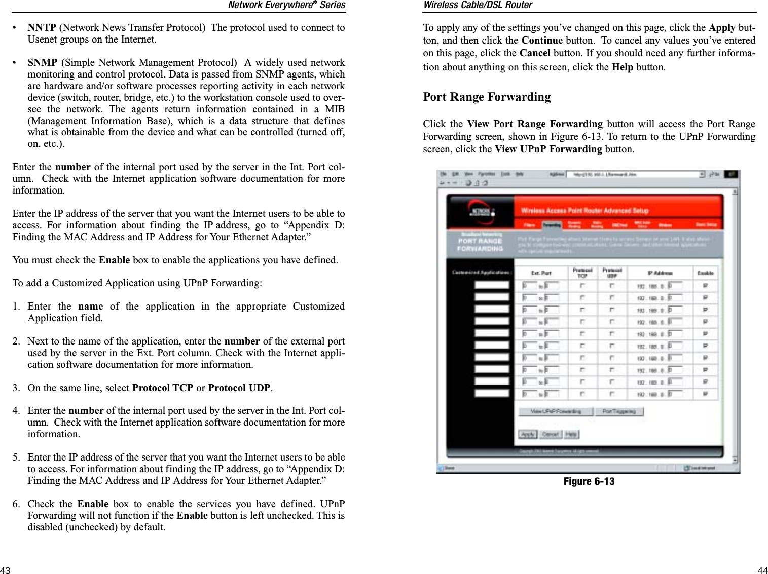 Wireless Cable/DSL Router44Network Everywhere®Series43To apply any of the settings you’ve changed on this page, click the Apply but-ton, and then click the Continue button.  To cancel any values you’ve enteredon this page, click the Cancel button. If you should need any further informa-tion about anything on this screen, click the Help button.Port Range ForwardingClick the View Port Range Forwarding button will access the Port RangeForwarding screen, shown in Figure 6-13. To return to the UPnP Forwardingscreen, click the View UPnP Forwarding button.Figure 6-13•NNTP (Network News Transfer Protocol)  The protocol used to connect toUsenet groups on the Internet. •SNMP (Simple Network Management Protocol)  A widely used networkmonitoring and control protocol. Data is passed from SNMP agents, whichare hardware and/or software processes reporting activity in each networkdevice (switch, router, bridge, etc.) to the workstation console used to over-see the network. The agents return information contained in a MIB(Management Information Base), which is a data structure that defineswhat is obtainable from the device and what can be controlled (turned off,on, etc.). Enter the number of the internal port used by the server in the Int. Port col-umn.  Check with the Internet application software documentation for moreinformation.Enter the IP address of the server that you want the Internet users to be able toaccess. For information about finding the IP address, go to “Appendix D:Finding the MAC Address and IP Address for Your Ethernet Adapter.”You must check the Enable box to enable the applications you have defined.To add a Customized Application using UPnP Forwarding:1. Enter the name of the application in the appropriate CustomizedApplication field. 2.  Next to the name of the application, enter the number of the external portused by the server in the Ext. Port column. Check with the Internet appli-cation software documentation for more information.3.  On the same line, select Protocol TCP or Protocol UDP.4. Enter the number of the internal port used by the server in the Int. Port col-umn.  Check with the Internet application software documentation for moreinformation.5.  Enter the IP address of the server that you want the Internet users to be ableto access. For information about finding the IP address, go to “Appendix D:Finding the MAC Address and IP Address for Your Ethernet Adapter.”6. Check the Enable box to enable the services you have defined. UPnPForwarding will not function if the Enable button is left unchecked. This isdisabled (unchecked) by default.