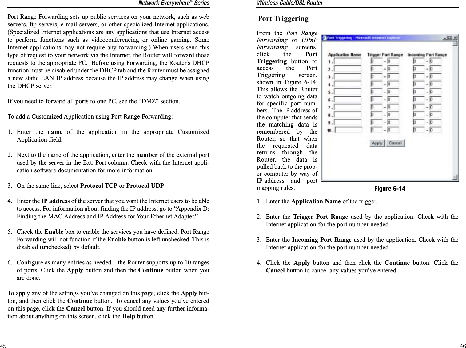 Wireless Cable/DSL Router46Network Everywhere®Series45Port TriggeringFrom the Port RangeForwarding or UPnPForwarding screens,click the PortTriggering button toaccess the PortTriggering screen,shown in Figure 6-14.This allows the Routerto watch outgoing datafor specific port num-bers.  The IP address ofthe computer that sendsthe matching data isremembered by theRouter, so that whenthe requested datareturns through theRouter, the data ispulled back to the prop-er computer by way ofIP address and portmapping rules.1. Enter the Application Name of the trigger.2. Enter the Trigger Port Range used by the application. Check with theInternet application for the port number needed.3. Enter the Incoming Port Range used by the application. Check with theInternet application for the port number needed.4. Click the Apply button and then click the Continue button. Click theCancel button to cancel any values you’ve entered.Figure 6-14Port Range Forwarding sets up public services on your network, such as webservers, ftp servers, e-mail servers, or other specialized Internet applications.(Specialized Internet applications are any applications that use Internet accessto perform functions such as videoconferencing or online gaming. SomeInternet applications may not require any forwarding.) When users send thistype of request to your network via the Internet, the Router will forward thoserequests to the appropriate PC.  Before using Forwarding, the Router’s DHCPfunction must be disabled under the DHCP tab and the Router must be assigneda new static LAN IP address because the IP address may change when usingthe DHCP server.If you need to forward all ports to one PC, see the “DMZ” section.To add a Customized Application using Port Range Forwarding:1. Enter the name of the application in the appropriate CustomizedApplication field. 2.  Next to the name of the application, enter the number of the external portused by the server in the Ext. Port column. Check with the Internet appli-cation software documentation for more information.3.  On the same line, select Protocol TCP or Protocol UDP.4. Enter the IP address of the server that you want the Internet users to be ableto access. For information about finding the IP address, go to “Appendix D:Finding the MAC Address and IP Address for Your Ethernet Adapter.”5. Check the Enable box to enable the services you have defined. Port RangeForwarding will not function if the Enable button is left unchecked. This isdisabled (unchecked) by default.6.  Configure as many entries as needed—the Router supports up to 10 rangesof ports. Click the Apply button and then the Continue button when youare done. To apply any of the settings you’ve changed on this page, click the Apply but-ton, and then click the Continue button.  To cancel any values you’ve enteredon this page, click the Cancel button. If you should need any further informa-tion about anything on this screen, click the Help button.