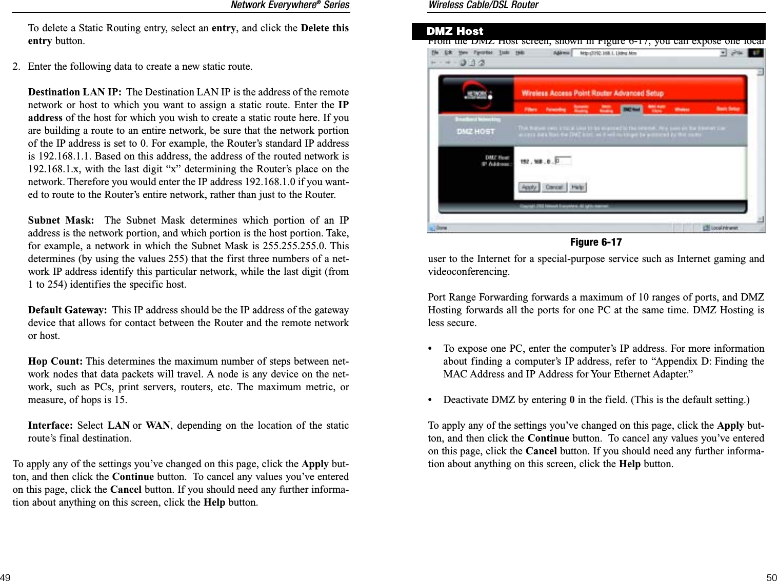 Wireless Cable/DSL Router50Network Everywhere®Series49From the DMZ Host screen, shown in Figure 6-17, you can expose one localuser to the Internet for a special-purpose service such as Internet gaming andvideoconferencing.Port Range Forwarding forwards a maximum of 10 ranges of ports, and DMZHosting forwards all the ports for one PC at the same time. DMZ Hosting isless secure.•To expose one PC, enter the computer’s IP address. For more informationabout finding a computer’s IP address, refer to “Appendix D: Finding theMAC Address and IP Address for Your Ethernet Adapter.”•Deactivate DMZ by entering 0in the field. (This is the default setting.)To apply any of the settings you’ve changed on this page, click the Apply but-ton, and then click the Continue button.  To cancel any values you’ve enteredon this page, click the Cancel button. If you should need any further informa-tion about anything on this screen, click the Help button.DMZ HostFigure 6-17To delete a Static Routing entry, select an entry, and click the Delete thisentry button.2.  Enter the following data to create a new static route.Destination LAN IP: The Destination LAN IP is the address of the remotenetwork or host to which you want to assign a static route. Enter the IPaddress of the host for which you wish to create a static route here. If youare building a route to an entire network, be sure that the network portionof the IP address is set to 0. For example, the Router’s standard IP addressis 192.168.1.1. Based on this address, the address of the routed network is192.168.1.x, with the last digit “x” determining the Router’s place on thenetwork. Therefore you would enter the IP address 192.168.1.0 if you want-ed to route to the Router’s entire network, rather than just to the Router.Subnet Mask: The Subnet Mask determines which portion of an IPaddress is the network portion, and which portion is the host portion. Take,for example, a network in which the Subnet Mask is 255.255.255.0. Thisdetermines (by using the values 255) that the first three numbers of a net-work IP address identify this particular network, while the last digit (from1 to 254) identifies the specific host.Default Gateway: This IP address should be the IP address of the gatewaydevice that allows for contact between the Router and the remote networkor host.Hop Count: This determines the maximum number of steps between net-work nodes that data packets will travel. A node is any device on the net-work, such as PCs, print servers, routers, etc. The maximum metric, ormeasure, of hops is 15.Interface: Select LAN or WA N , depending on the location of the staticroute’s final destination.To apply any of the settings you’ve changed on this page, click the Apply but-ton, and then click the Continue button.  To cancel any values you’ve enteredon this page, click the Cancel button. If you should need any further informa-tion about anything on this screen, click the Help button.