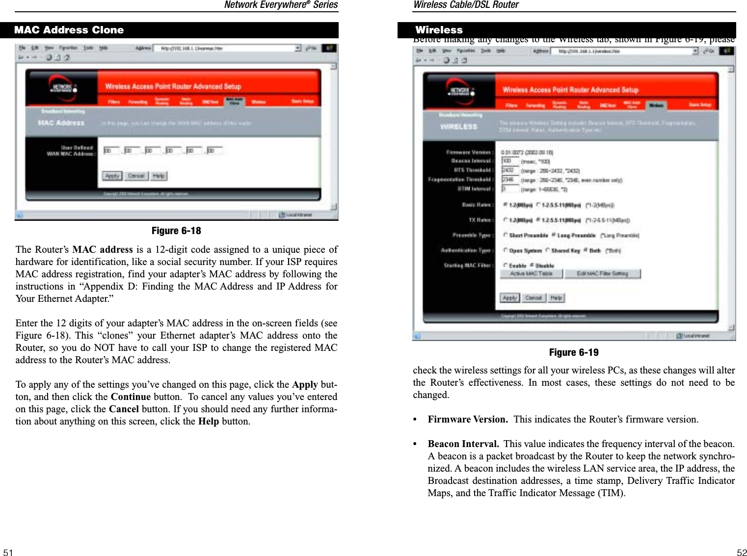 Wireless Cable/DSL Router52Network Everywhere®Series51Before making any changes to the Wireless tab, shown in Figure 6-19, pleasecheck the wireless settings for all your wireless PCs, as these changes will alterthe Router’s effectiveness. In most cases, these settings do not need to bechanged.• Firmware Version. This indicates the Router’s firmware version.• Beacon Interval. This value indicates the frequency interval of the beacon.A beacon is a packet broadcast by the Router to keep the network synchro-nized. A beacon includes the wireless LAN service area, the IP address, theBroadcast destination addresses, a time stamp, Delivery Traffic IndicatorMaps, and the Traffic Indicator Message (TIM).WirelessFigure 6-19The Router’s MAC address is a 12-digit code assigned to a unique piece ofhardware for identification, like a social security number. If your ISP requiresMAC address registration, find your adapter’s MAC address by following theinstructions in “Appendix D: Finding the MAC Address and IP Address forYour Ethernet Adapter.”Enter the 12 digits of your adapter’s MAC address in the on-screen fields (seeFigure 6-18). This “clones” your Ethernet adapter’s MAC address onto theRouter, so you do NOT have to call your ISP to change the registered MACaddress to the Router’s MAC address. To apply any of the settings you’ve changed on this page, click the Apply but-ton, and then click the Continue button.  To cancel any values you’ve enteredon this page, click the Cancel button. If you should need any further informa-tion about anything on this screen, click the Help button.MAC Address CloneFigure 6-18