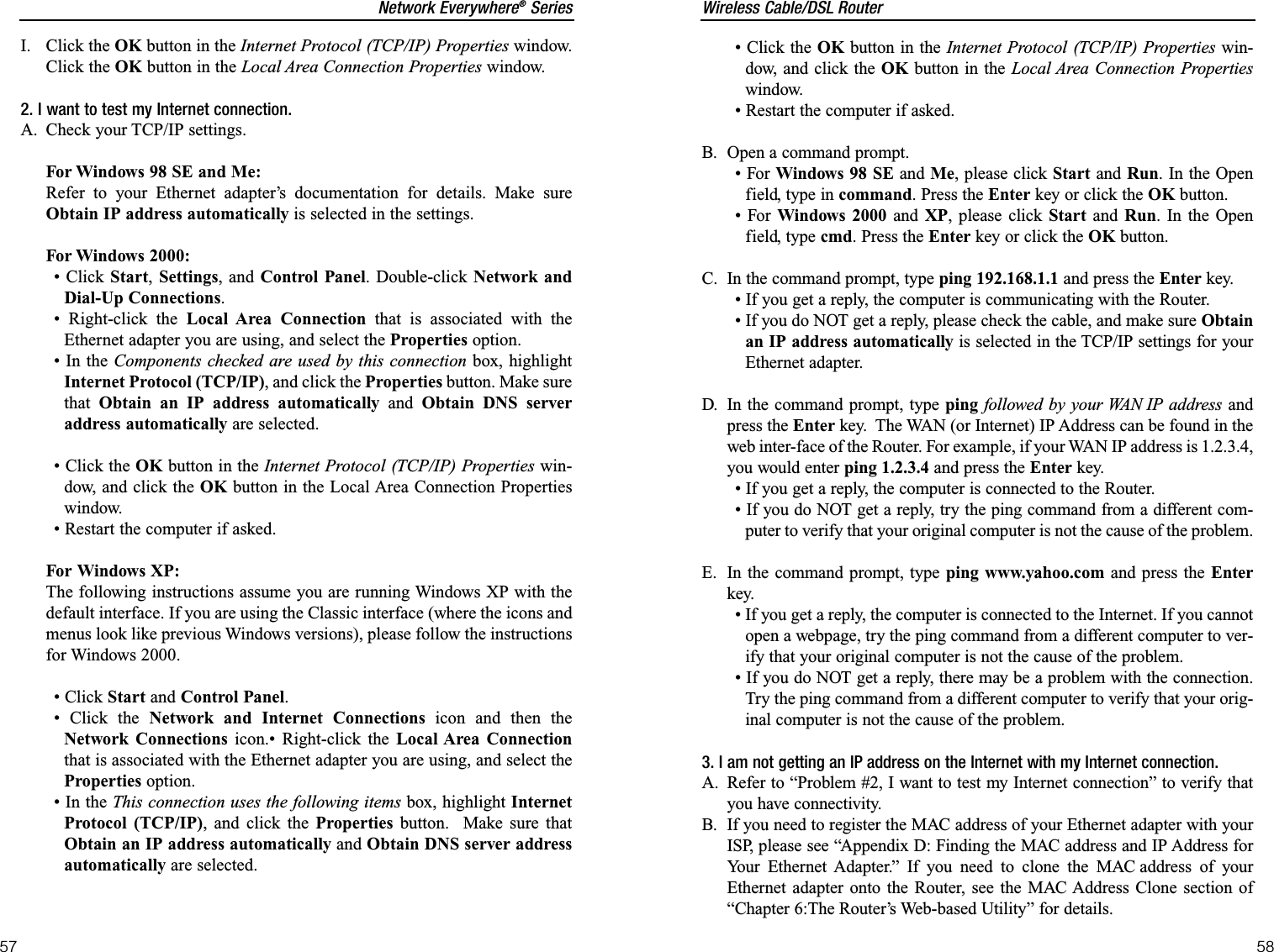 Wireless Cable/DSL Router58Network Everywhere®Series57• Click the OK button in the Internet Protocol (TCP/IP) Properties win-dow, and click the OK button in the Local Area Connection Propertieswindow.• Restart the computer if asked.B. Open a command prompt.• For Windows 98 SE and Me, please click Start and Run. In the Openfield, type in command. Press the Enter key or click the OK button.• For Windows 2000 and XP, please click Start and Run. In the Openfield, type cmd. Press the Enter key or click the OK button.C. In the command prompt, type ping 192.168.1.1 and press the Enter key.  • If you get a reply, the computer is communicating with the Router.• If you do NOT get a reply, please check the cable, and make sure Obtainan IP address automatically is selected in the TCP/IP settings for yourEthernet adapter.  D. In the command prompt, type ping followed by your WAN IP address andpress the Enter key.  The WAN (or Internet) IP Address can be found in theweb inter-face of the Router. For example, if your WAN IP address is 1.2.3.4,you would enter ping 1.2.3.4 and press the Enter key.• If you get a reply, the computer is connected to the Router.• If you do NOT get a reply, try the ping command from a different com-puter to verify that your original computer is not the cause of the problem.E. In the command prompt, type ping www.yahoo.com and press the Enterkey.  • If you get a reply, the computer is connected to the Internet. If you cannotopen a webpage, try the ping command from a different computer to ver-ify that your original computer is not the cause of the problem.• If you do NOT get a reply, there may be a problem with the connection.Try the ping command from a different computer to verify that your orig-inal computer is not the cause of the problem.3. I am not getting an IP address on the Internet with my Internet connection.A. Refer to “Problem #2, I want to test my Internet connection” to verify thatyou have connectivity.B. If you need to register the MAC address of your Ethernet adapter with yourISP, please see “Appendix D: Finding the MAC address and IP Address forYour Ethernet Adapter.” If you need to clone the MAC address of yourEthernet adapter onto the Router, see the MAC Address Clone section of“Chapter 6:The Router’s Web-based Utility” for details.I. Click the OK button in the Internet Protocol (TCP/IP) Properties window.Click the OK button in the Local Area Connection Properties window.2. I want to test my Internet connection.A. Check your TCP/IP settings.For Windows 98 SE and Me:Refer to your Ethernet adapter’s documentation for details. Make sureObtain IP address automatically is selected in the settings.For Windows 2000:• Click Start,Settings, and Control Panel. Double-click Network andDial-Up Connections.• Right-click the Local Area Connection that is associated with theEthernet adapter you are using, and select the Properties option.• In the Components checked are used by this connection box, highlightInternet Protocol (TCP/IP), and click the Properties button. Make surethat Obtain an IP address automatically and Obtain DNS serveraddress automatically are selected.• Click the OK button in the Internet Protocol (TCP/IP) Properties win-dow, and click the OK button in the Local Area Connection Propertieswindow.• Restart the computer if asked.For Windows XP:The following instructions assume you are running Windows XP with thedefault interface. If you are using the Classic interface (where the icons andmenus look like previous Windows versions), please follow the instructionsfor Windows 2000.• Click Start and Control Panel.• Click the Network and Internet Connections icon and then theNetwork Connections icon.• Right-click the Local Area Connectionthat is associated with the Ethernet adapter you are using, and select theProperties option.• In the This connection uses the following items box, highlight InternetProtocol (TCP/IP), and click the Properties button.  Make sure thatObtain an IP address automatically and Obtain DNS server addressautomatically are selected.