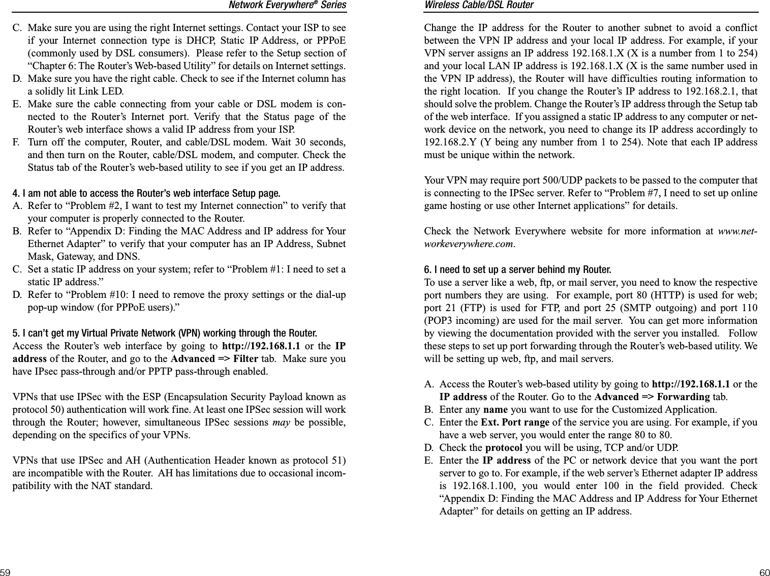 Wireless Cable/DSL Router60Network Everywhere®Series59Change the IP address for the Router to another subnet to avoid a conflictbetween the VPN IP address and your local IP address. For example, if yourVPN server assigns an IP address 192.168.1.X (X is a number from 1 to 254)and your local LAN IP address is 192.168.1.X (X is the same number used inthe VPN IP address), the Router will have difficulties routing information tothe right location.  If you change the Router’s IP address to 192.168.2.1, thatshould solve the problem. Change the Router’s IP address through the Setup tabof the web interface.  If you assigned a static IP address to any computer or net-work device on the network, you need to change its IP address accordingly to192.168.2.Y (Y being any number from 1 to 254). Note that each IP addressmust be unique within the network.Your VPN may require port 500/UDP packets to be passed to the computer thatis connecting to the IPSec server. Refer to “Problem #7, I need to set up onlinegame hosting or use other Internet applications” for details. Check the Network Everywhere website for more information at www.net-workeverywhere.com.6. I need to set up a server behind my Router.To use a server like a web, ftp, or mail server, you need to know the respectiveport numbers they are using.  For example, port 80 (HTTP) is used for web;port 21 (FTP) is used for FTP, and port 25 (SMTP outgoing) and port 110(POP3 incoming) are used for the mail server.  You can get more informationby viewing the documentation provided with the server you installed.   Followthese steps to set up port forwarding through the Router’s web-based utility. Wewill be setting up web, ftp, and mail servers.A. Access the Router’s web-based utility by going to http://192.168.1.1 or theIP address of the Router. Go to the Advanced =&gt; Forwarding tab.  B. Enter any name you want to use for the Customized Application.C. Enter the Ext. Port range of the service you are using. For example, if youhave a web server, you would enter the range 80 to 80.  D. Check the protocol you will be using, TCP and/or UDP. E. Enter the IP address of the PC or network device that you want the portserver to go to. For example, if the web server’s Ethernet adapter IP addressis 192.168.1.100, you would enter 100 in the field provided. Check“Appendix D: Finding the MAC Address and IP Address for Your EthernetAdapter” for details on getting an IP address.C. Make sure you are using the right Internet settings. Contact your ISP to seeif your Internet connection type is DHCP, Static IP Address, or PPPoE(commonly used by DSL consumers).  Please refer to the Setup section of“Chapter 6: The Router’s Web-based Utility” for details on Internet settings.D. Make sure you have the right cable. Check to see if the Internet column hasa solidly lit Link LED. E. Make sure the cable connecting from your cable or DSL modem is con-nected to the Router’s Internet port. Verify that the Status page of theRouter’s web interface shows a valid IP address from your ISP.F. Turn off the computer, Router, and cable/DSL modem. Wait 30 seconds,and then turn on the Router, cable/DSL modem, and computer. Check theStatus tab of the Router’s web-based utility to see if you get an IP address. 4. I am not able to access the Router’s web interface Setup page.A. Refer to “Problem #2, I want to test my Internet connection” to verify thatyour computer is properly connected to the Router.B. Refer to “Appendix D: Finding the MAC Address and IP address for YourEthernet Adapter” to verify that your computer has an IP Address, SubnetMask, Gateway, and DNS.C. Set a static IP address on your system; refer to “Problem #1: I need to set astatic IP address.”D. Refer to “Problem #10: I need to remove the proxy settings or the dial-uppop-up window (for PPPoE users).”5. I can’t get my Virtual Private Network (VPN) working through the Router.Access the Router’s web interface by going to http://192.168.1.1 or the IPaddress of the Router, and go to the Advanced =&gt; Filter tab.  Make sure youhave IPsec pass-through and/or PPTP pass-through enabled.VPNs that use IPSec with the ESP (Encapsulation Security Payload known asprotocol 50) authentication will work fine. At least one IPSec session will workthrough the Router; however, simultaneous IPSec sessions may be possible,depending on the specifics of your VPNs.VPNs that use IPSec and AH (Authentication Header known as protocol 51)are incompatible with the Router.  AH has limitations due to occasional incom-patibility with the NAT standard.  