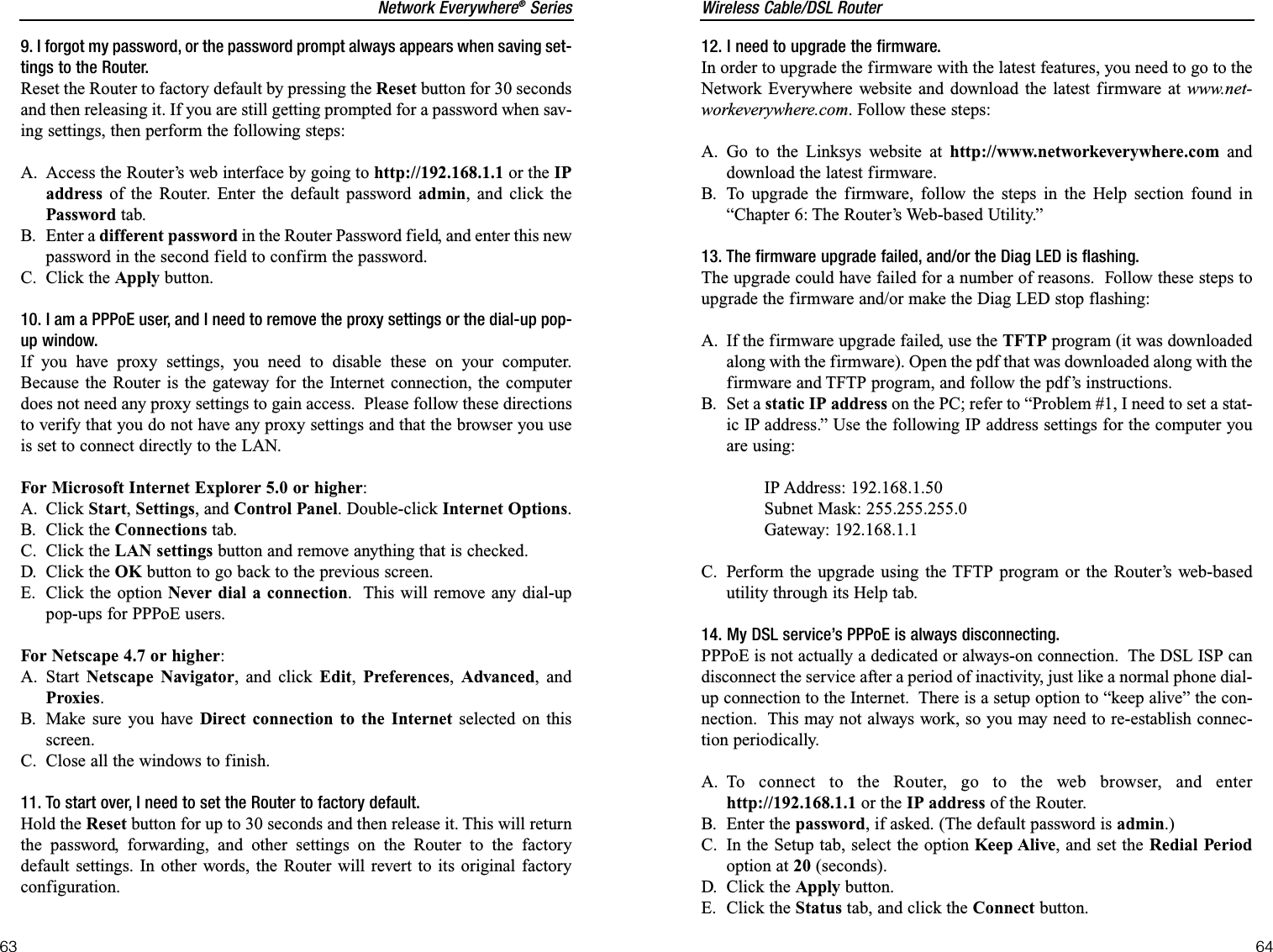 Wireless Cable/DSL Router64Network Everywhere®Series6312. I need to upgrade the firmware.In order to upgrade the firmware with the latest features, you need to go to theNetwork Everywhere website and download the latest firmware at www.net-workeverywhere.com. Follow these steps:A. Go to the Linksys website at http://www.networkeverywhere.com anddownload the latest firmware.B. To upgrade the firmware, follow the steps in the Help section found in“Chapter 6: The Router’s Web-based Utility.”13. The firmware upgrade failed, and/or the Diag LED is flashing.The upgrade could have failed for a number of reasons.  Follow these steps toupgrade the firmware and/or make the Diag LED stop flashing:A. If the firmware upgrade failed, use the TFTP program (it was downloadedalong with the firmware). Open the pdf that was downloaded along with thefirmware and TFTP program, and follow the pdf’s instructions.B. Set a static IP address on the PC; refer to “Problem #1, I need to set a stat-ic IP address.” Use the following IP address settings for the computer youare using:IP Address: 192.168.1.50Subnet Mask: 255.255.255.0Gateway: 192.168.1.1C. Perform the upgrade using the TFTP program or the Router’s web-basedutility through its Help tab.14. My DSL service’s PPPoE is always disconnecting.PPPoE is not actually a dedicated or always-on connection.  The DSL ISP candisconnect the service after a period of inactivity, just like a normal phone dial-up connection to the Internet.  There is a setup option to “keep alive” the con-nection.  This may not always work, so you may need to re-establish connec-tion periodically.A. To connect to the Router, go to the web browser, and enterhttp://192.168.1.1 or the IP address of the Router.B. Enter the password, if asked. (The default password is admin.)C. In the Setup tab, select the option Keep Alive, and set the Redial Periodoption at 20 (seconds).D. Click the Apply button.E. Click the Status tab, and click the Connect button.9. I forgot my password, or the password prompt always appears when saving set-tings to the Router.Reset the Router to factory default by pressing the Reset button for 30 secondsand then releasing it. If you are still getting prompted for a password when sav-ing settings, then perform the following steps:A. Access the Router’s web interface by going to http://192.168.1.1 or the IPaddress of the Router. Enter the default password admin, and click thePassword tab. B. Enter a different password in the Router Password field, and enter this newpassword in the second field to confirm the password.C. Click the Apply button.10. I am a PPPoE user, and I need to remove the proxy settings or the dial-up pop-up window.If you have proxy settings, you need to disable these on your computer.Because the Router is the gateway for the Internet connection, the computerdoes not need any proxy settings to gain access.  Please follow these directionsto verify that you do not have any proxy settings and that the browser you useis set to connect directly to the LAN.For Microsoft Internet Explorer 5.0 or higher:A. Click Start,Settings, and Control Panel. Double-click Internet Options.B. Click the Connections tab.C. Click the LAN settings button and remove anything that is checked.D. Click the OK button to go back to the previous screen.E. Click the option Never dial a connection.  This will remove any dial-uppop-ups for PPPoE users.For Netscape 4.7 or higher:A. Start  Netscape Navigator, and click Edit,Preferences,Advanced, andProxies.B. Make sure you have Direct connection to the Internet selected on thisscreen.C. Close all the windows to finish.11. To start over, I need to set the Router to factory default.Hold the Reset button for up to 30 seconds and then release it. This will returnthe password, forwarding, and other settings on the Router to the factorydefault settings. In other words, the Router will revert to its original factoryconfiguration.