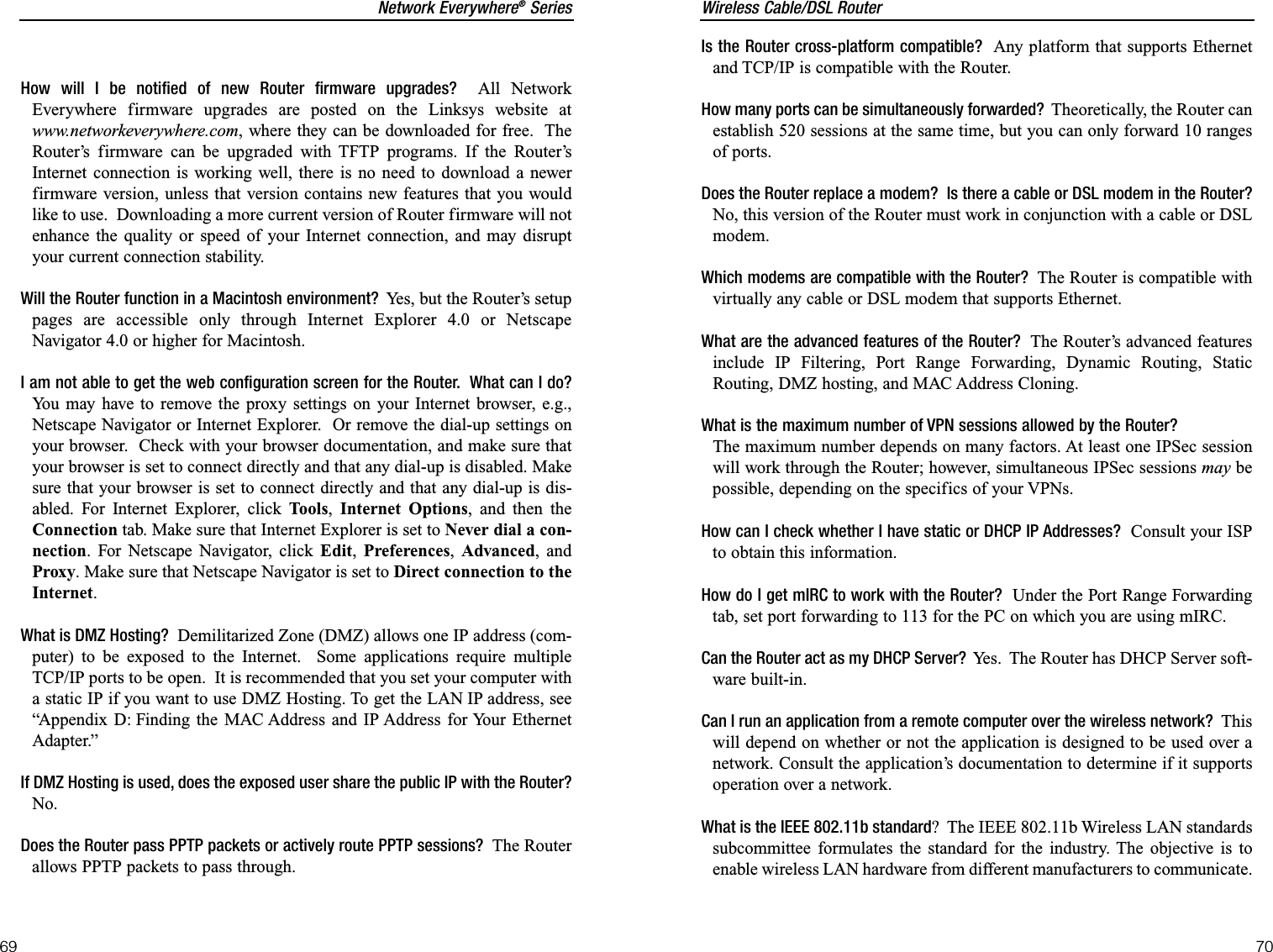 Wireless Cable/DSL RouterIs the Router cross-platform compatible?  Any platform that supports Ethernetand TCP/IP is compatible with the Router.How many ports can be simultaneously forwarded?  Theoretically, the Router canestablish 520 sessions at the same time, but you can only forward 10 rangesof ports.Does the Router replace a modem?  Is there a cable or DSL modem in the Router?No, this version of the Router must work in conjunction with a cable or DSLmodem.Which modems are compatible with the Router?  The Router is compatible withvirtually any cable or DSL modem that supports Ethernet.What are the advanced features of the Router? The Router’s advanced featuresinclude IP Filtering, Port Range Forwarding, Dynamic Routing, StaticRouting, DMZ hosting, and MAC Address Cloning.What is the maximum number of VPN sessions allowed by the Router?The maximum number depends on many factors. At least one IPSec sessionwill work through the Router; however, simultaneous IPSec sessions may bepossible, depending on the specifics of your VPNs. How can I check whether I have static or DHCP IP Addresses? Consult your ISPto obtain this information.  How do I get mIRC to work with the Router? Under the Port Range Forwardingtab, set port forwarding to 113 for the PC on which you are using mIRC.Can the Router act as my DHCP Server?  Yes.  The Router has DHCP Server soft-ware built-in.Can I run an application from a remote computer over the wireless network?  Thiswill depend on whether or not the application is designed to be used over anetwork. Consult the application’s documentation to determine if it supportsoperation over a network.What is the IEEE 802.11b standard?  The IEEE 802.11b Wireless LAN standardssubcommittee formulates the standard for the industry. The objective is toenable wireless LAN hardware from different manufacturers to communicate. 70Network Everywhere®Series69How will I be notified of new Router firmware upgrades? All NetworkEverywhere firmware upgrades are posted on the Linksys website atwww.networkeverywhere.com, where they can be downloaded for free.  TheRouter’s firmware can be upgraded with TFTP programs. If the Router’sInternet connection is working well, there is no need to download a newerfirmware version, unless that version contains new features that you wouldlike to use.  Downloading a more current version of Router firmware will notenhance the quality or speed of your Internet connection, and may disruptyour current connection stability.Will the Router function in a Macintosh environment?  Yes, but the Router’s setuppages are accessible only through Internet Explorer 4.0 or NetscapeNavigator 4.0 or higher for Macintosh.I am not able to get the web configuration screen for the Router.  What can I do?You may have to remove the proxy settings on your Internet browser, e.g.,Netscape Navigator or Internet Explorer.  Or remove the dial-up settings onyour browser.  Check with your browser documentation, and make sure thatyour browser is set to connect directly and that any dial-up is disabled. Makesure that your browser is set to connect directly and that any dial-up is dis-abled. For Internet Explorer, click Tools,Internet Options, and then theConnection tab. Make sure that Internet Explorer is set to Never dial a con-nection. For Netscape Navigator, click Edit,Preferences,Advanced, andProxy. Make sure that Netscape Navigator is set to Direct connection to theInternet.What is DMZ Hosting? Demilitarized Zone (DMZ) allows one IP address (com-puter) to be exposed to the Internet.  Some applications require multipleTCP/IP ports to be open.  It is recommended that you set your computer witha static IP if you want to use DMZ Hosting. To get the LAN IP address, see“Appendix D: Finding the MAC Address and IP Address for Your EthernetAdapter.”If DMZ Hosting is used, does the exposed user share the public IP with the Router?No.Does the Router pass PPTP packets or actively route PPTP sessions?  The Routerallows PPTP packets to pass through.