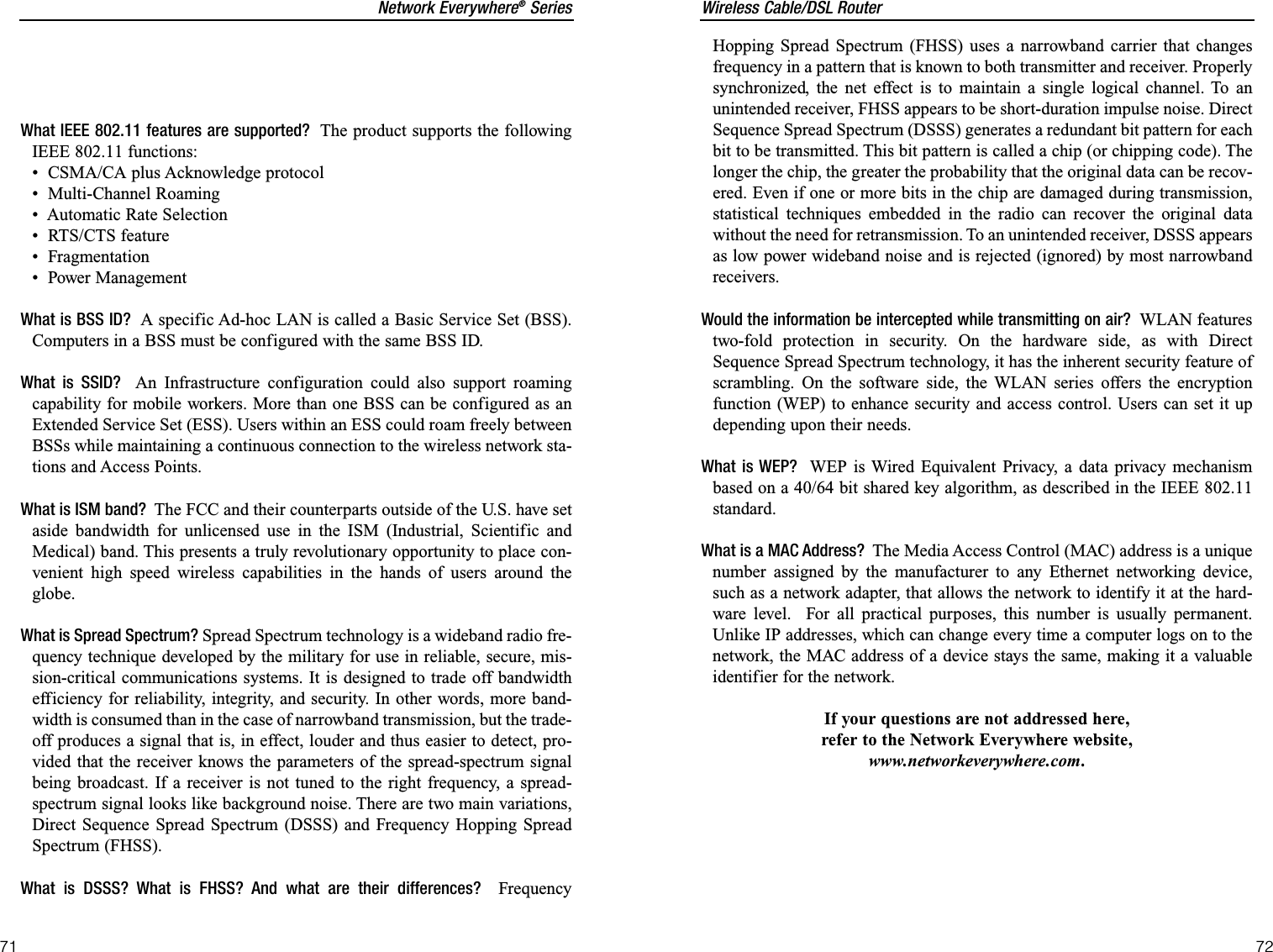 Wireless Cable/DSL RouterHopping Spread Spectrum (FHSS) uses a narrowband carrier that changesfrequency in a pattern that is known to both transmitter and receiver. Properlysynchronized, the net effect is to maintain a single logical channel. To anunintended receiver, FHSS appears to be short-duration impulse noise. DirectSequence Spread Spectrum (DSSS) generates a redundant bit pattern for eachbit to be transmitted. This bit pattern is called a chip (or chipping code). Thelonger the chip, the greater the probability that the original data can be recov-ered. Even if one or more bits in the chip are damaged during transmission,statistical techniques embedded in the radio can recover the original datawithout the need for retransmission. To an unintended receiver, DSSS appearsas low power wideband noise and is rejected (ignored) by most narrowbandreceivers. Would the information be intercepted while transmitting on air?  WLAN featurestwo-fold protection in security. On the hardware side, as with DirectSequence Spread Spectrum technology, it has the inherent security feature ofscrambling. On the software side, the WLAN series offers the encryptionfunction (WEP) to enhance security and access control. Users can set it updepending upon their needs.What is WEP?  WEP is Wired Equivalent Privacy, a data privacy mechanismbased on a 40/64 bit shared key algorithm, as described in the IEEE 802.11standard.What is a MAC Address?  The Media Access Control (MAC) address is a uniquenumber assigned by the manufacturer to any Ethernet networking device,such as a network adapter, that allows the network to identify it at the hard-ware level.  For all practical purposes, this number is usually permanent.Unlike IP addresses, which can change every time a computer logs on to thenetwork, the MAC address of a device stays the same, making it a valuableidentifier for the network.If your questions are not addressed here,refer to the Network Everywhere website,www.networkeverywhere.com.72Network Everywhere®SeriesWhat IEEE 802.11 features are supported? The product supports the followingIEEE 802.11 functions: •  CSMA/CA plus Acknowledge protocol •  Multi-Channel Roaming•  Automatic Rate Selection •  RTS/CTS feature •  Fragmentation •  Power Management What is BSS ID? A specific Ad-hoc LAN is called a Basic Service Set (BSS).Computers in a BSS must be configured with the same BSS ID.What is SSID? An Infrastructure configuration could also support roamingcapability for mobile workers. More than one BSS can be configured as anExtended Service Set (ESS). Users within an ESS could roam freely betweenBSSs while maintaining a continuous connection to the wireless network sta-tions and Access Points.What is ISM band? The FCC and their counterparts outside of the U.S. have setaside bandwidth for unlicensed use in the ISM (Industrial, Scientific andMedical) band. This presents a truly revolutionary opportunity to place con-venient high speed wireless capabilities in the hands of users around theglobe.What is Spread Spectrum? Spread Spectrum technology is a wideband radio fre-quency technique developed by the military for use in reliable, secure, mis-sion-critical communications systems. It is designed to trade off bandwidthefficiency for reliability, integrity, and security. In other words, more band-width is consumed than in the case of narrowband transmission, but the trade-off produces a signal that is, in effect, louder and thus easier to detect, pro-vided that the receiver knows the parameters of the spread-spectrum signalbeing broadcast. If a receiver is not tuned to the right frequency, a spread-spectrum signal looks like background noise. There are two main variations,Direct Sequence Spread Spectrum (DSSS) and Frequency Hopping SpreadSpectrum (FHSS).What is DSSS? What is FHSS? And what are their differences?  Frequency71