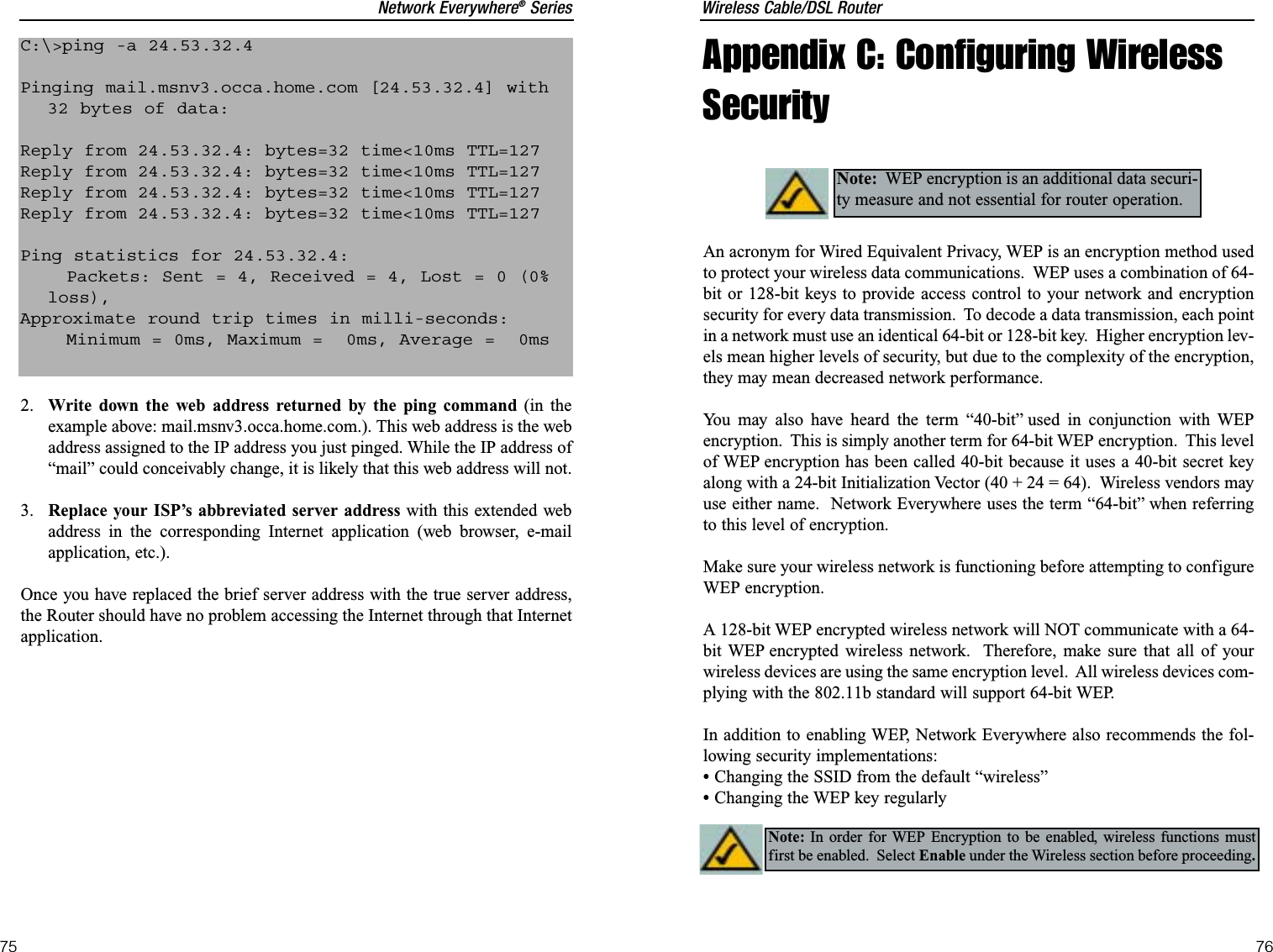 Wireless Cable/DSL Router76Network Everywhere®Series75Appendix C: Configuring WirelessSecurityAn acronym for Wired Equivalent Privacy, WEP is an encryption method usedto protect your wireless data communications.  WEP uses a combination of 64-bit or 128-bit keys to provide access control to your network and encryptionsecurity for every data transmission.  To decode a data transmission, each pointin a network must use an identical 64-bit or 128-bit key.  Higher encryption lev-els mean higher levels of security, but due to the complexity of the encryption,they may mean decreased network performance.You may also have heard the term “40-bit” used in conjunction with WEPencryption.  This is simply another term for 64-bit WEP encryption.  This levelof WEP encryption has been called 40-bit because it uses a 40-bit secret keyalong with a 24-bit Initialization Vector (40 + 24 = 64).  Wireless vendors mayuse either name.  Network Everywhere uses the term “64-bit” when referringto this level of encryption.Make sure your wireless network is functioning before attempting to configureWEP encryption.A 128-bit WEP encrypted wireless network will NOT communicate with a 64-bit WEP encrypted wireless network.  Therefore, make sure that all of yourwireless devices are using the same encryption level.  All wireless devices com-plying with the 802.11b standard will support 64-bit WEP.In addition to enabling WEP, Network Everywhere also recommends the fol-lowing security implementations:•Changing the SSID from the default “wireless”•Changing the WEP key regularlyNote: WEP encryption is an additional data securi-ty measure and not essential for router operation.Note: In order for WEP Encryption to be enabled, wireless functions mustfirst be enabled.  Select Enable under the Wireless section before proceeding.2. Write down the web address returned by the ping command (in theexample above: mail.msnv3.occa.home.com.). This web address is the webaddress assigned to the IP address you just pinged. While the IP address of“mail” could conceivably change, it is likely that this web address will not.3. Replace your ISP’s abbreviated server address with this extended webaddress in the corresponding Internet application (web browser, e-mailapplication, etc.).Once you have replaced the brief server address with the true server address,the Router should have no problem accessing the Internet through that Internetapplication.C:\&gt;ping -a 24.53.32.4Pinging mail.msnv3.occa.home.com [24.53.32.4] with32 bytes of data:Reply from 24.53.32.4: bytes=32 time&lt;10ms TTL=127Reply from 24.53.32.4: bytes=32 time&lt;10ms TTL=127Reply from 24.53.32.4: bytes=32 time&lt;10ms TTL=127Reply from 24.53.32.4: bytes=32 time&lt;10ms TTL=127Ping statistics for 24.53.32.4:Packets: Sent = 4, Received = 4, Lost = 0 (0%loss),Approximate round trip times in milli-seconds:Minimum = 0ms, Maximum =  0ms, Average =  0ms