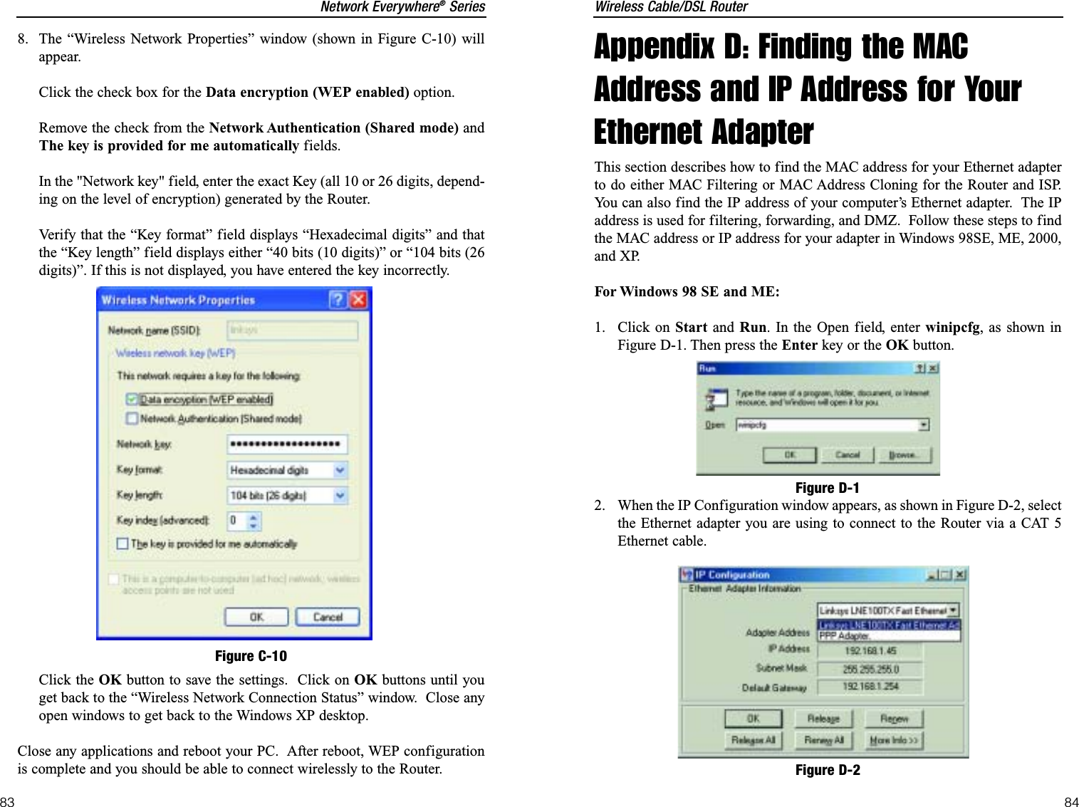 Wireless Cable/DSL Router84Network Everywhere®Series83Appendix D: Finding the MACAddress and IP Address for YourEthernet AdapterThis section describes how to find the MAC address for your Ethernet adapterto do either MAC Filtering or MAC Address Cloning for the Router and ISP.You can also find the IP address of your computer’s Ethernet adapter.  The IPaddress is used for filtering, forwarding, and DMZ.  Follow these steps to findthe MAC address or IP address for your adapter in Windows 98SE, ME, 2000,and XP. For Windows 98 SE and ME:1. Click on Start and Run. In the Open field, enter winipcfg, as shown inFigure D-1. Then press the Enter key or the OK button.2.  When the IP Configuration window appears, as shown in Figure D-2, selectthe Ethernet adapter you are using to connect to the Router via a CAT 5Ethernet cable.Figure D-1Figure D-28. The “Wireless Network Properties” window (shown in Figure C-10) willappear.Click the check box for the Data encryption (WEP enabled) option.Remove the check from the Network Authentication (Shared mode) andThe key is provided for me automatically fields. In the &quot;Network key&quot; field, enter the exact Key (all 10 or 26 digits, depend-ing on the level of encryption) generated by the Router.Verify that the “Key format” field displays “Hexadecimal digits” and thatthe “Key length” field displays either “40 bits (10 digits)” or “104 bits (26digits)”. If this is not displayed, you have entered the key incorrectly.Click the OK button to save the settings.  Click on OK buttons until youget back to the “Wireless Network Connection Status” window.  Close anyopen windows to get back to the Windows XP desktop.Close any applications and reboot your PC.  After reboot, WEP configurationis complete and you should be able to connect wirelessly to the Router.Figure C-10