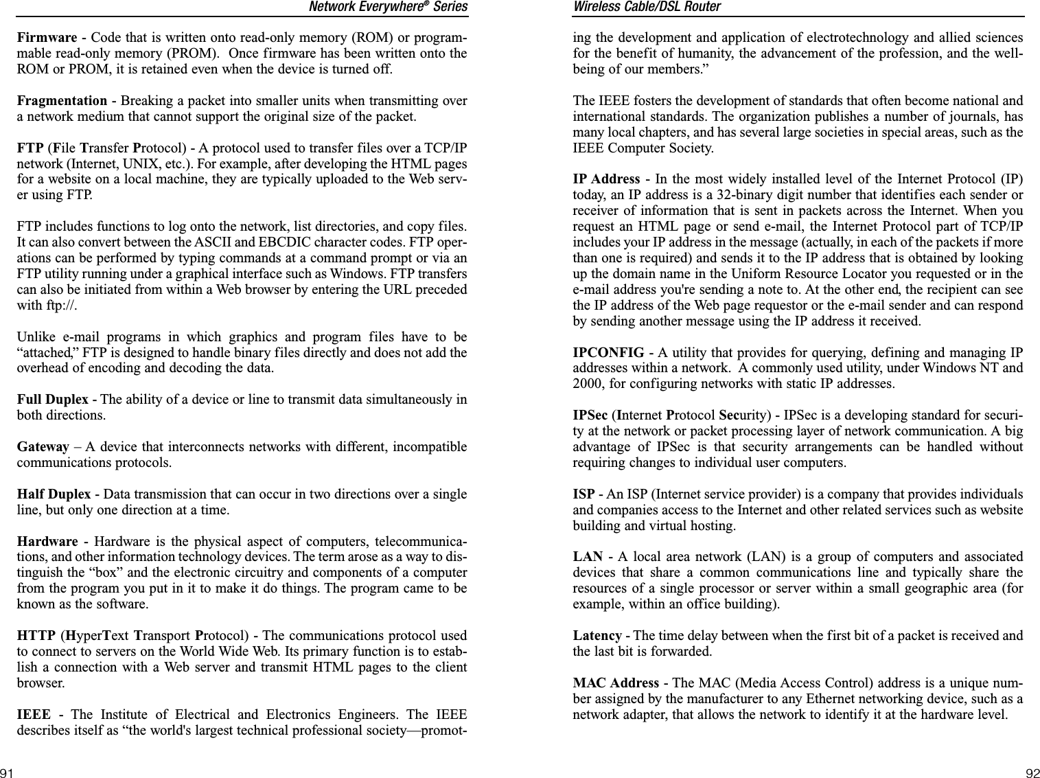 Wireless Cable/DSL Router92Network Everywhere®Series91ing the development and application of electrotechnology and allied sciencesfor the benefit of humanity, the advancement of the profession, and the well-being of our members.” The IEEE fosters the development of standards that often become national andinternational standards. The organization publishes a number of journals, hasmany local chapters, and has several large societies in special areas, such as theIEEE Computer Society. IP Address - In the most widely installed level of the Internet Protocol (IP)today, an IP address is a 32-binary digit number that identifies each sender orreceiver of information that is sent in packets across the Internet. When yourequest an HTML page or send e-mail, the Internet Protocol part of TCP/IPincludes your IP address in the message (actually, in each of the packets if morethan one is required) and sends it to the IP address that is obtained by lookingup the domain name in the Uniform Resource Locator you requested or in thee-mail address you&apos;re sending a note to. At the other end, the recipient can seethe IP address of the Web page requestor or the e-mail sender and can respondby sending another message using the IP address it received. IPCONFIG - A utility that provides for querying, defining and managing IPaddresses within a network.  A commonly used utility, under Windows NT and2000, for configuring networks with static IP addresses.IPSec (Internet Protocol Security) - IPSec is a developing standard for securi-ty at the network or packet processing layer of network communication. A bigadvantage of IPSec is that security arrangements can be handled withoutrequiring changes to individual user computers. ISP - An ISP (Internet service provider) is a company that provides individualsand companies access to the Internet and other related services such as websitebuilding and virtual hosting. LAN - A local area network (LAN) is a group of computers and associateddevices that share a common communications line and typically share theresources of a single processor or server within a small geographic area (forexample, within an office building). Latency - The time delay between when the first bit of a packet is received andthe last bit is forwarded.MAC Address - The MAC (Media Access Control) address is a unique num-ber assigned by the manufacturer to any Ethernet networking device, such as anetwork adapter, that allows the network to identify it at the hardware level.Firmware - Code that is written onto read-only memory (ROM) or program-mable read-only memory (PROM).  Once firmware has been written onto theROM or PROM, it is retained even when the device is turned off.Fragmentation - Breaking a packet into smaller units when transmitting overa network medium that cannot support the original size of the packet. FTP (File Transfer Protocol) - A protocol used to transfer files over a TCP/IPnetwork (Internet, UNIX, etc.). For example, after developing the HTML pagesfor a website on a local machine, they are typically uploaded to the Web serv-er using FTP.FTP includes functions to log onto the network, list directories, and copy files.It can also convert between the ASCII and EBCDIC character codes. FTP oper-ations can be performed by typing commands at a command prompt or via anFTP utility running under a graphical interface such as Windows. FTP transferscan also be initiated from within a Web browser by entering the URL precededwith ftp://.Unlike e-mail programs in which graphics and program files have to be“attached,” FTP is designed to handle binary files directly and does not add theoverhead of encoding and decoding the data.Full Duplex - The ability of a device or line to transmit data simultaneously inboth directions.Gateway – A device that interconnects networks with different, incompatiblecommunications protocols. Half Duplex - Data transmission that can occur in two directions over a singleline, but only one direction at a time.Hardware - Hardware is the physical aspect of computers, telecommunica-tions, and other information technology devices. The term arose as a way to dis-tinguish the “box” and the electronic circuitry and components of a computerfrom the program you put in it to make it do things. The program came to beknown as the software.HTTP (HyperText Transport Protocol) - The communications protocol usedto connect to servers on the World Wide Web. Its primary function is to estab-lish a connection with a Web server and transmit HTML pages to the clientbrowser.IEEE - The Institute of Electrical and Electronics Engineers. The IEEEdescribes itself as “the world&apos;s largest technical professional society—promot-