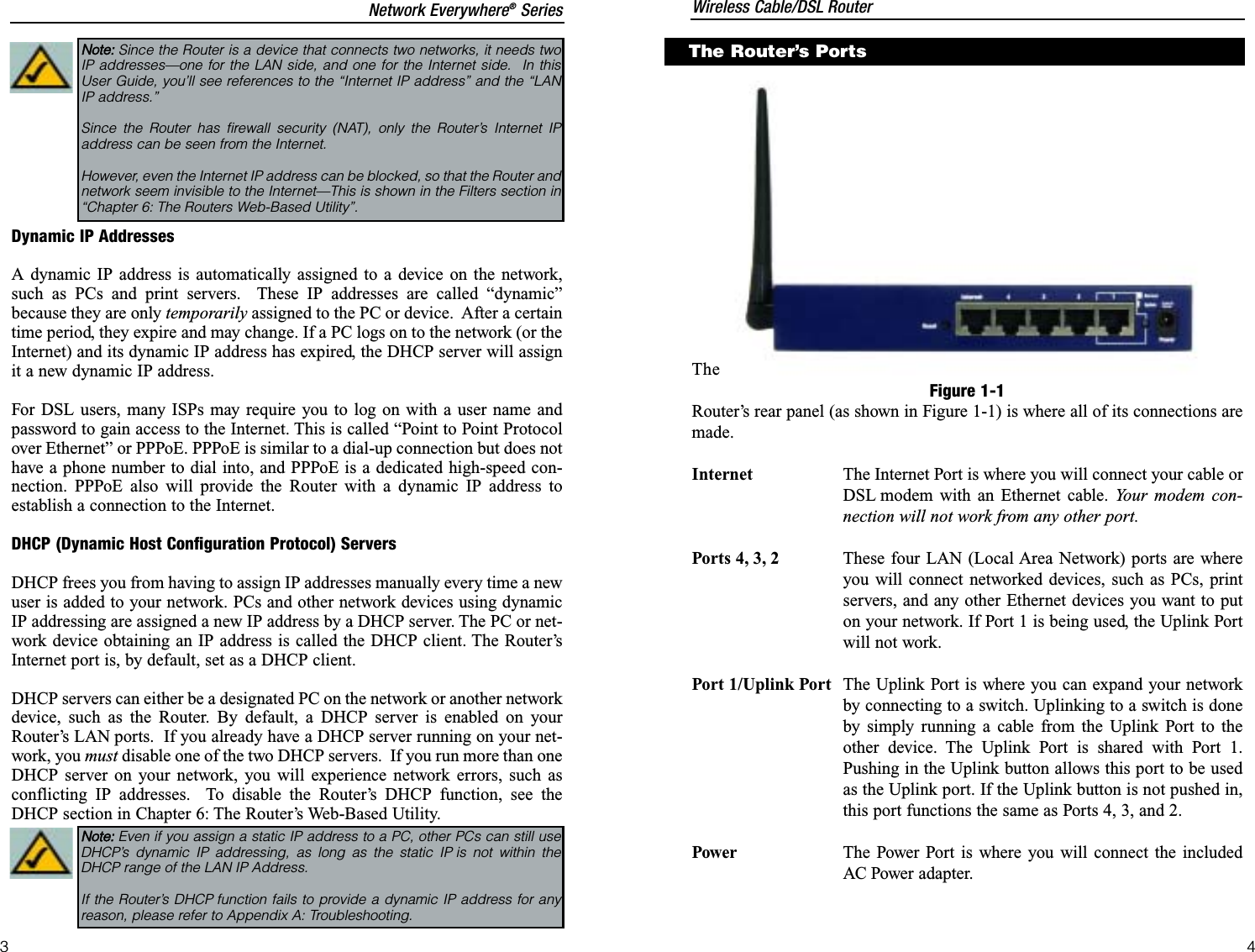 Dynamic IP AddressesA dynamic IP address is automatically assigned to a device on the network,such as PCs and print servers.  These IP addresses are called “dynamic”because they are only temporarily assigned to the PC or device.  After a certaintime period, they expire and may change. If a PC logs on to the network (or theInternet) and its dynamic IP address has expired, the DHCP server will assignit a new dynamic IP address.For DSL users, many ISPs may require you to log on with a user name andpassword to gain access to the Internet. This is called “Point to Point Protocolover Ethernet” or PPPoE. PPPoE is similar to a dial-up connection but does nothave a phone number to dial into, and PPPoE is a dedicated high-speed con-nection. PPPoE also will provide the Router with a dynamic IP address toestablish a connection to the Internet.DHCP (Dynamic Host Configuration Protocol) ServersDHCP frees you from having to assign IP addresses manually every time a newuser is added to your network. PCs and other network devices using dynamicIP addressing are assigned a new IP address by a DHCP server. The PC or net-work device obtaining an IP address is called the DHCP client. The Router’sInternet port is, by default, set as a DHCP client.DHCP servers can either be a designated PC on the network or another networkdevice, such as the Router. By default, a DHCP server is enabled on yourRouter’s LAN ports.  If you already have a DHCP server running on your net-work, you must disable one of the two DHCP servers.  If you run more than oneDHCP server on your network, you will experience network errors, such asconflicting IP addresses.  To disable the Router’s DHCP function, see theDHCP section in Chapter 6: The Router’s Web-Based Utility.Note: Even if you assign a static IP address to a PC, other PCs can still useDHCP’s dynamic IP addressing, as long as the static IP is not within theDHCP range of the LAN IP Address.If the Router’s DHCP function fails to provide a dynamic IP address for anyreason, please refer to Appendix A: Troubleshooting.TheRouter’s rear panel (as shown in Figure 1-1) is where all of its connections aremade.Internet The Internet Port is where you will connect your cable orDSL modem with an Ethernet cable. Your modem con-nection will not work from any other port. Ports 4, 3, 2 These four LAN (Local Area Network) ports are whereyou will connect networked devices, such as PCs, printservers, and any other Ethernet devices you want to puton your network. If Port 1 is being used, the Uplink Portwill not work.Port 1/Uplink Port The Uplink Port is where you can expand your networkby connecting to a switch. Uplinking to a switch is doneby simply running a cable from the Uplink Port to theother device. The Uplink Port is shared with Port 1.Pushing in the Uplink button allows this port to be usedas the Uplink port. If the Uplink button is not pushed in,this port functions the same as Ports 4, 3, and 2.Power The Power Port is where you will connect the includedAC Power adapter.Figure 1-1The Router’s PortsNote: Since the Router is a device that connects two networks, it needs twoIP addresses—one for the LAN side, and one for the Internet side.  In thisUser Guide, you’ll see references to the “Internet IP address” and the “LANIP address.”Since the Router has firewall security (NAT), only the Router’s Internet IPaddress can be seen from the Internet.However, even the Internet IP address can be blocked, so that the Router andnetwork seem invisible to the Internet—This is shown in the Filters section in“Chapter 6: The Routers Web-Based Utility”.  Wireless Cable/DSL RouterNetwork Everywhere®Series43