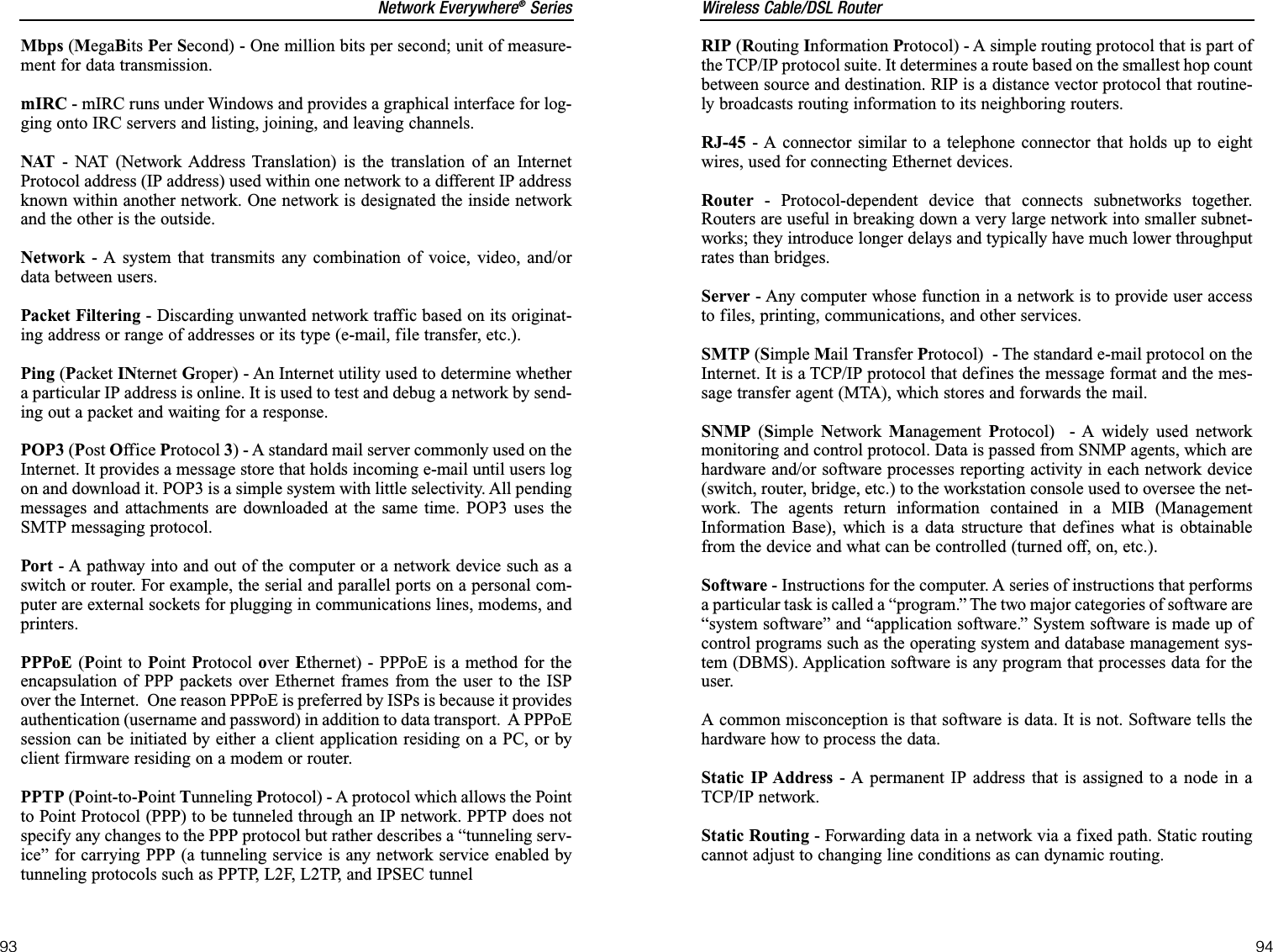 Wireless Cable/DSL RouterRIP (Routing Information Protocol) - A simple routing protocol that is part ofthe TCP/IP protocol suite. It determines a route based on the smallest hop countbetween source and destination. RIP is a distance vector protocol that routine-ly broadcasts routing information to its neighboring routers.RJ-45 - A connector similar to a telephone connector that holds up to eightwires, used for connecting Ethernet devices.Router - Protocol-dependent device that connects subnetworks together.Routers are useful in breaking down a very large network into smaller subnet-works; they introduce longer delays and typically have much lower throughputrates than bridges. Server - Any computer whose function in a network is to provide user accessto files, printing, communications, and other services. SMTP (Simple Mail Transfer Protocol)  - The standard e-mail protocol on theInternet. It is a TCP/IP protocol that defines the message format and the mes-sage transfer agent (MTA), which stores and forwards the mail.SNMP (Simple Network  Management Protocol)  - A widely used networkmonitoring and control protocol. Data is passed from SNMP agents, which arehardware and/or software processes reporting activity in each network device(switch, router, bridge, etc.) to the workstation console used to oversee the net-work. The agents return information contained in a MIB (ManagementInformation Base), which is a data structure that defines what is obtainablefrom the device and what can be controlled (turned off, on, etc.).Software - Instructions for the computer. A series of instructions that performsa particular task is called a “program.” The two major categories of software are“system software” and “application software.” System software is made up ofcontrol programs such as the operating system and database management sys-tem (DBMS). Application software is any program that processes data for theuser.A common misconception is that software is data. It is not. Software tells thehardware how to process the data.Static IP Address - A permanent IP address that is assigned to a node in aTCP/IP network. Static Routing - Forwarding data in a network via a fixed path. Static routingcannot adjust to changing line conditions as can dynamic routing. 94Network Everywhere®Series93Mbps (MegaBits Per Second) - One million bits per second; unit of measure-ment for data transmission.mIRC - mIRC runs under Windows and provides a graphical interface for log-ging onto IRC servers and listing, joining, and leaving channels.NAT - NAT (Network Address Translation) is the translation of an InternetProtocol address (IP address) used within one network to a different IP addressknown within another network. One network is designated the inside networkand the other is the outside. Network - A system that transmits any combination of voice, video, and/ordata between users. Packet Filtering - Discarding unwanted network traffic based on its originat-ing address or range of addresses or its type (e-mail, file transfer, etc.). Ping (Packet INternet Groper) - An Internet utility used to determine whethera particular IP address is online. It is used to test and debug a network by send-ing out a packet and waiting for a response.POP3 (Post Office Protocol 3) - A standard mail server commonly used on theInternet. It provides a message store that holds incoming e-mail until users logon and download it. POP3 is a simple system with little selectivity. All pendingmessages and attachments are downloaded at the same time. POP3 uses theSMTP messaging protocol.Port - A pathway into and out of the computer or a network device such as aswitch or router. For example, the serial and parallel ports on a personal com-puter are external sockets for plugging in communications lines, modems, andprinters.PPPoE (Point to Point Protocol over  Ethernet) - PPPoE is a method for theencapsulation of PPP packets over Ethernet frames from the user to the ISPover the Internet.  One reason PPPoE is preferred by ISPs is because it providesauthentication (username and password) in addition to data transport.  A PPPoEsession can be initiated by either a client application residing on a PC, or byclient firmware residing on a modem or router.PPTP (Point-to-Point Tunneling Protocol) - A protocol which allows the Pointto Point Protocol (PPP) to be tunneled through an IP network. PPTP does notspecify any changes to the PPP protocol but rather describes a “tunneling serv-ice” for carrying PPP (a tunneling service is any network service enabled bytunneling protocols such as PPTP, L2F, L2TP, and IPSEC tunnel    