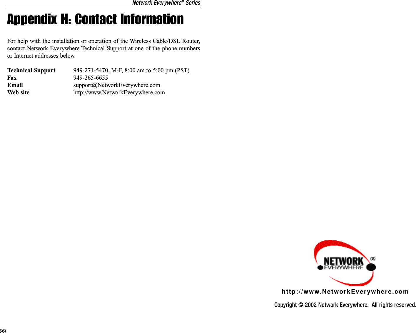 Network Everywhere®SeriesAppendix H: Contact InformationFor help with the installation or operation of the Wireless Cable/DSL Router,contact Network Everywhere Technical Support at one of the phone numbersor Internet addresses below.Technical Support 949-271-5470, M-F, 8:00 am to 5:00 pm (PST)Fax 949-265-6655Email support@NetworkEverywhere.comWeb site http://www.NetworkEverywhere.com99Copyright © 2002 Network Everywhere.  All rights reserved. http://www.NetworkEverywhere.com