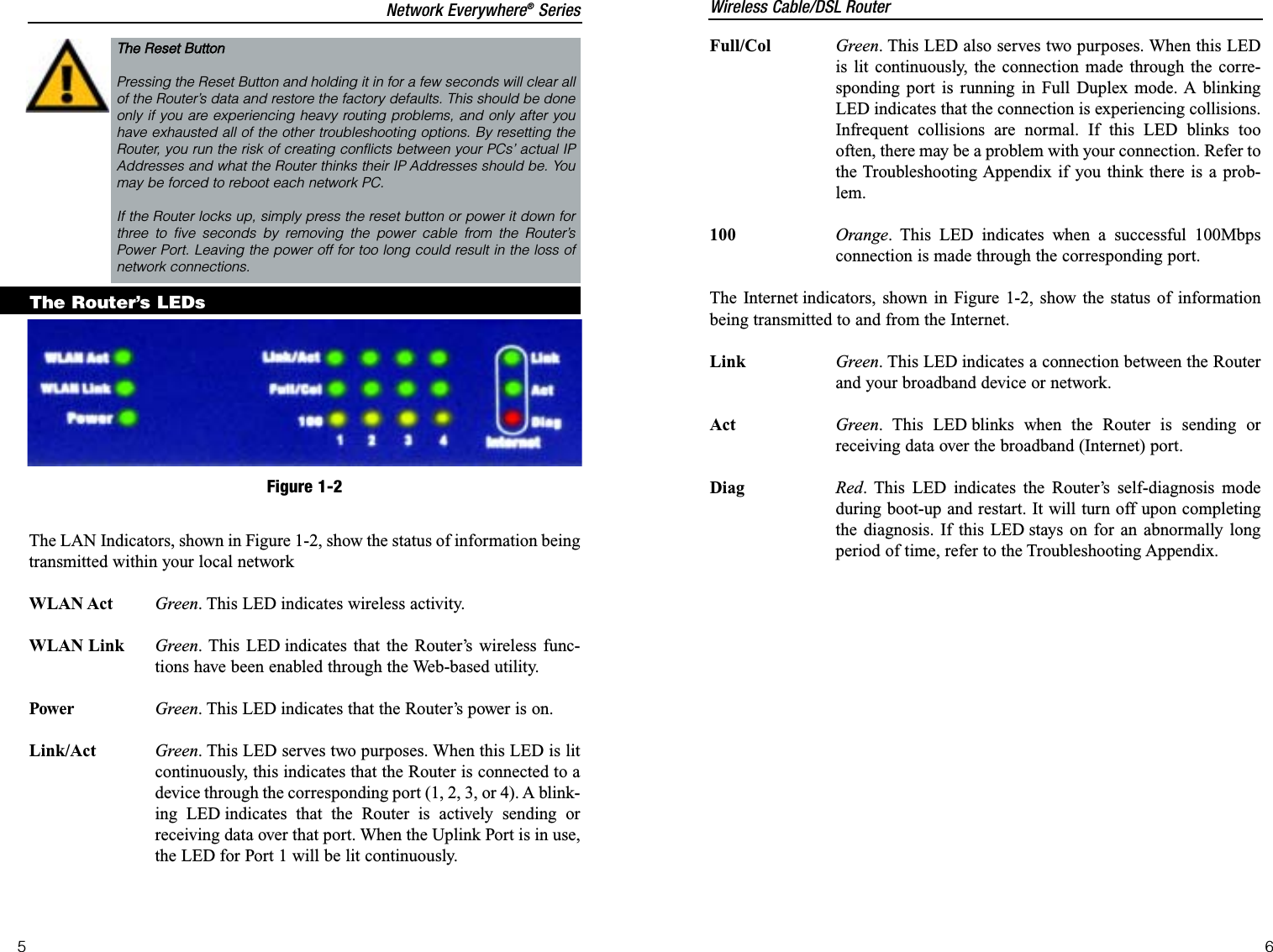 The LAN Indicators, shown in Figure 1-2, show the status of information beingtransmitted within your local networkWLAN Act Green. This LED indicates wireless activity.WLAN Link Green. This LED indicates that the Router’s wireless func-tions have been enabled through the Web-based utility.Power Green. This LED indicates that the Router’s power is on.Link/Act Green. This LED serves two purposes. When this LED is litcontinuously, this indicates that the Router is connected to adevice through the corresponding port (1, 2, 3, or 4). A blink-ing LED indicates that the Router is actively sending orreceiving data over that port. When the Uplink Port is in use,the LED for Port 1 will be lit continuously.The Router’s LEDsThe RReset BButtonPressing the Reset Button and holding it in for a few seconds will clear allof the Router’s data and restore the factory defaults. This should be doneonly if you are experiencing heavy routing problems, and only after youhave exhausted all of the other troubleshooting options. By resetting theRouter, you run the risk of creating conflicts between your PCs’ actual IPAddresses and what the Router thinks their IP Addresses should be. Youmay be forced to reboot each network PC.If the Router locks up, simply press the reset button or power it down forthree to five seconds by removing the power cable from the Router’sPower Port. Leaving the power off for too long could result in the loss ofnetwork connections.Figure 1-2Full/Col Green. This LED also serves two purposes. When this LEDis lit continuously, the connection made through the corre-sponding port is running in Full Duplex mode. A blinkingLED indicates that the connection is experiencing collisions.Infrequent collisions are normal. If this LED blinks toooften, there may be a problem with your connection. Refer tothe Troubleshooting Appendix if you think there is a prob-lem.100 Orange. This LED indicates when a successful 100Mbpsconnection is made through the corresponding port.The Internet indicators, shown in Figure 1-2, show the status of informationbeing transmitted to and from the Internet.Link Green. This LED indicates a connection between the Routerand your broadband device or network.Act Green. This LED blinks when the Router is sending orreceiving data over the broadband (Internet) port.Diag Red. This LED indicates the Router’s self-diagnosis modeduring boot-up and restart. It will turn off upon completingthe diagnosis. If this LED stays on for an abnormally longperiod of time, refer to the Troubleshooting Appendix.Wireless Cable/DSL RouterNetwork Everywhere®Series65