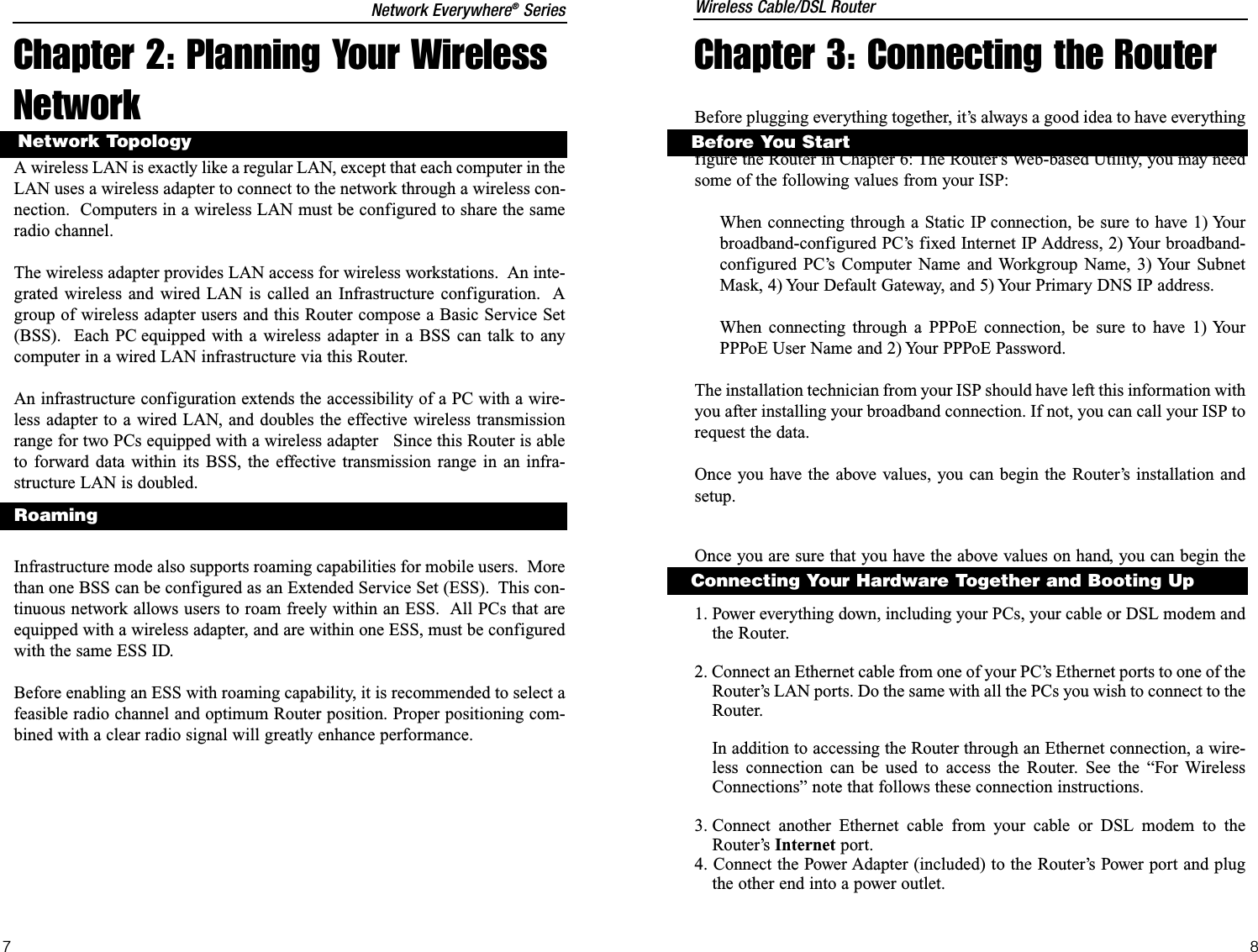 Chapter 2: Planning Your WirelessNetworkA wireless LAN is exactly like a regular LAN, except that each computer in theLAN uses a wireless adapter to connect to the network through a wireless con-nection.  Computers in a wireless LAN must be configured to share the sameradio channel.The wireless adapter provides LAN access for wireless workstations.  An inte-grated wireless and wired LAN is called an Infrastructure configuration.  Agroup of wireless adapter users and this Router compose a Basic Service Set(BSS).  Each PC equipped with a wireless adapter in a BSS can talk to anycomputer in a wired LAN infrastructure via this Router.An infrastructure configuration extends the accessibility of a PC with a wire-less adapter to a wired LAN, and doubles the effective wireless transmissionrange for two PCs equipped with a wireless adapter   Since this Router is ableto forward data within its BSS, the effective transmission range in an infra-structure LAN is doubled.Infrastructure mode also supports roaming capabilities for mobile users.  Morethan one BSS can be configured as an Extended Service Set (ESS).  This con-tinuous network allows users to roam freely within an ESS.  All PCs that areequipped with a wireless adapter, and are within one ESS, must be configuredwith the same ESS ID.Before enabling an ESS with roaming capability, it is recommended to select afeasible radio channel and optimum Router position. Proper positioning com-bined with a clear radio signal will greatly enhance performance.RoamingNetwork TopologyChapter 3: Connecting the RouterBefore plugging everything together, it’s always a good idea to have everythingyou’ll need to get the Router up and running. Depending upon how you con-figure the Router in Chapter 6: The Router’s Web-based Utility, you may needsome of the following values from your ISP:When connecting through a Static IP connection, be sure to have 1) Yourbroadband-configured PC’s fixed Internet IP Address, 2) Your broadband-configured PC’s Computer Name and Workgroup Name, 3) Your SubnetMask, 4) Your Default Gateway, and 5) Your Primary DNS IP address.When connecting through a PPPoE connection, be sure to have 1) YourPPPoE User Name and 2) Your PPPoE Password.The installation technician from your ISP should have left this information withyou after installing your broadband connection. If not, you can call your ISP torequest the data.Once you have the above values, you can begin the Router’s installation andsetup.Once you are sure that you have the above values on hand, you can begin theInstallation and Setup of the Router.1. Power everything down, including your PCs, your cable or DSL modem andthe Router.2. Connect an Ethernet cable from one of your PC’s Ethernet ports to one of theRouter’s LAN ports. Do the same with all the PCs you wish to connect to theRouter. In addition to accessing the Router through an Ethernet connection, a wire-less connection can be used to access the Router. See the “For WirelessConnections” note that follows these connection instructions.3. Connect another Ethernet cable from your cable or DSL modem to theRouter’s Internet port.4. Connect the Power Adapter (included) to the Router’s Power port and plugthe other end into a power outlet.Before You StartConnecting Your Hardware Together and Booting UpWireless Cable/DSL RouterNetwork Everywhere®Series87