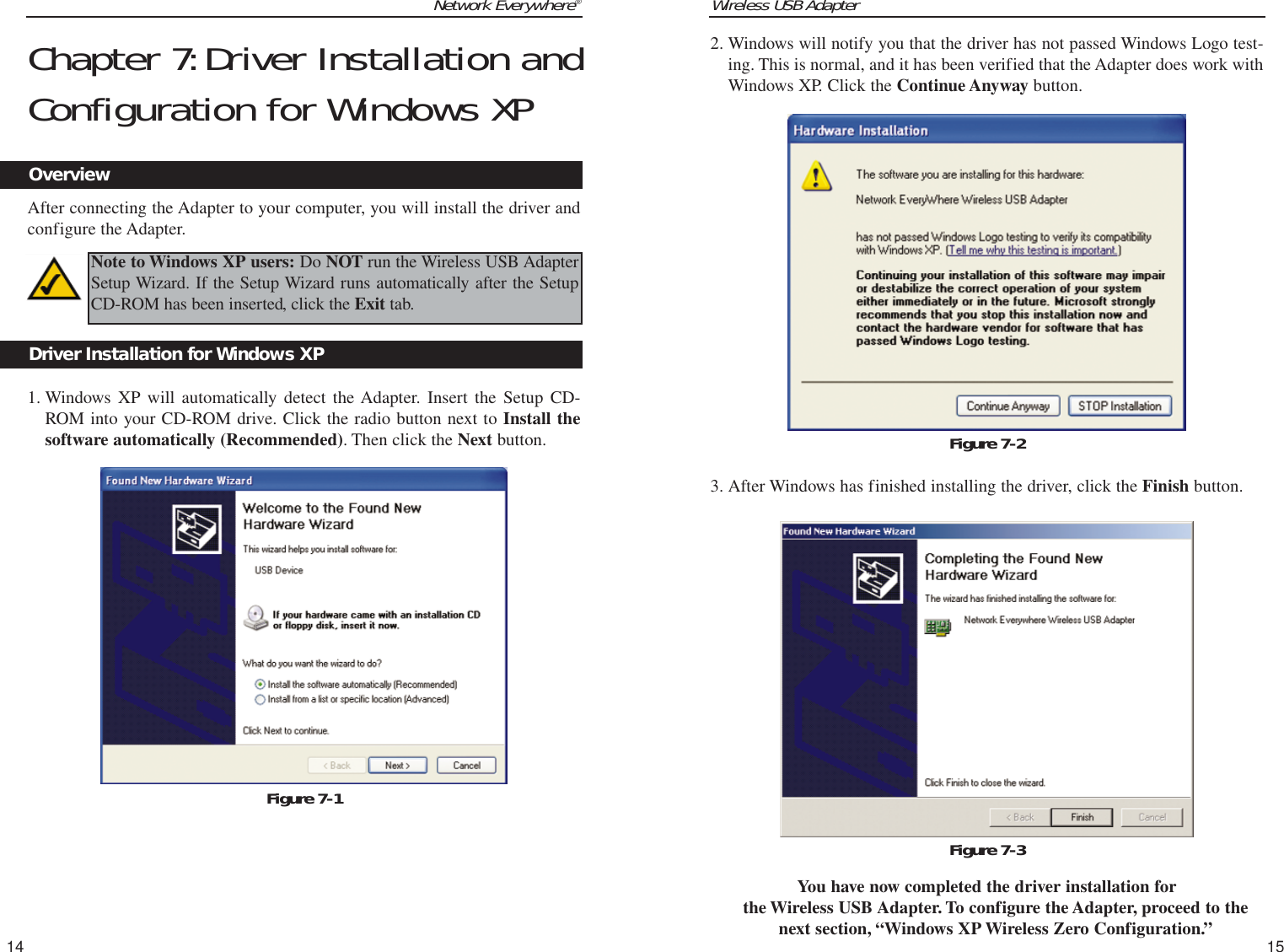 Wireless USB Adapter2. Windows will notify you that the driver has not passed Windows Logo test-ing. This is normal, and it has been verified that the Adapter does work withWindows XP. Click the Continue Anyway button.3. After Windows has finished installing the driver, click the Finish button.You have now completed the driver installation forthe Wireless USB Adapter. To configure the Adapter, proceed to thenext section, “Windows XP Wireless Zero Configuration.” 15Network Everywhere®Chapter 7:Driver Installation andConfiguration for Windows XPAfter connecting the Adapter to your computer, you will install the driver andconfigure the Adapter.1. Windows XP will automatically detect the Adapter. Insert the Setup CD-ROM into your CD-ROM drive. Click the radio button next to Install thesoftware automatically (Recommended). Then click the Next button.14OverviewFigure 7-1Driver Installation for Windows XPNote to Windows XP users: Do NOT run the Wireless USB AdapterSetup Wizard. If the Setup Wizard runs automatically after the SetupCD-ROM has been inserted, click the Exit tab.Figure 7-2Figure 7-3