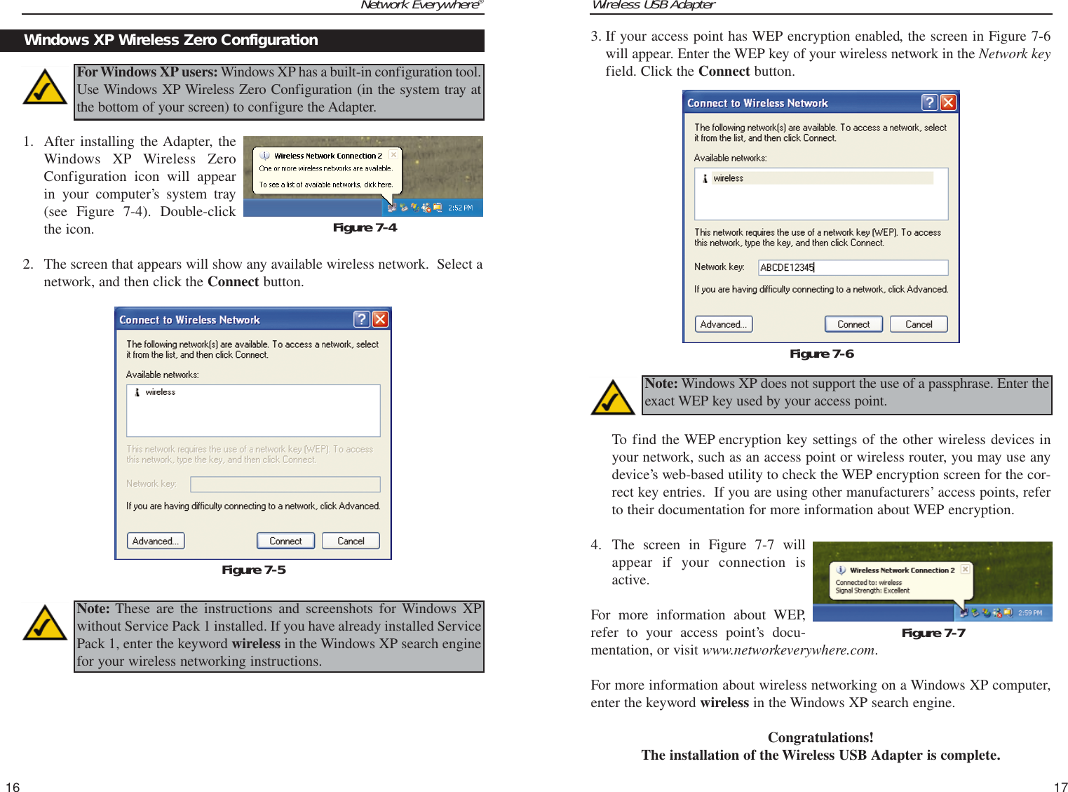 Wireless USB Adapter17Network Everywhere®1. After installing the Adapter, theWindows XP Wireless ZeroConfiguration icon will appearin your computer’s system tray(see Figure 7-4). Double-clickthe icon.  2. The screen that appears will show any available wireless network.  Select anetwork, and then click the Connect button.163. If your access point has WEP encryption enabled, the screen in Figure 7-6will appear. Enter the WEP key of your wireless network in the Network keyfield. Click the Connect button.To find the WEP encryption key settings of the other wireless devices inyour network, such as an access point or wireless router, you may use anydevice’s web-based utility to check the WEP encryption screen for the cor-rect key entries.  If you are using other manufacturers’ access points, referto their documentation for more information about WEP encryption. 4. The screen in Figure 7-7 willappear if your connection isactive.For more information about WEP,refer to your access point’s docu-mentation, or visit www.networkeverywhere.com.For more information about wireless networking on a Windows XP computer,enter the keyword wireless in the Windows XP search engine.Congratulations! The installation of the Wireless USB Adapter is complete.Figure 7-5Figure 7-6Note: Windows XP does not support the use of a passphrase. Enter theexact WEP key used by your access point.Windows XP Wireless Zero ConfigurationFor Windows XP users: Windows XP has a built-in configuration tool.Use Windows XP Wireless Zero Configuration (in the system tray atthe bottom of your screen) to configure the Adapter.Figure 7-4Note: These are the instructions and screenshots for Windows XPwithout Service Pack 1 installed. If you have already installed ServicePack 1, enter the keyword wireless in the Windows XP search enginefor your wireless networking instructions.Figure 7-7