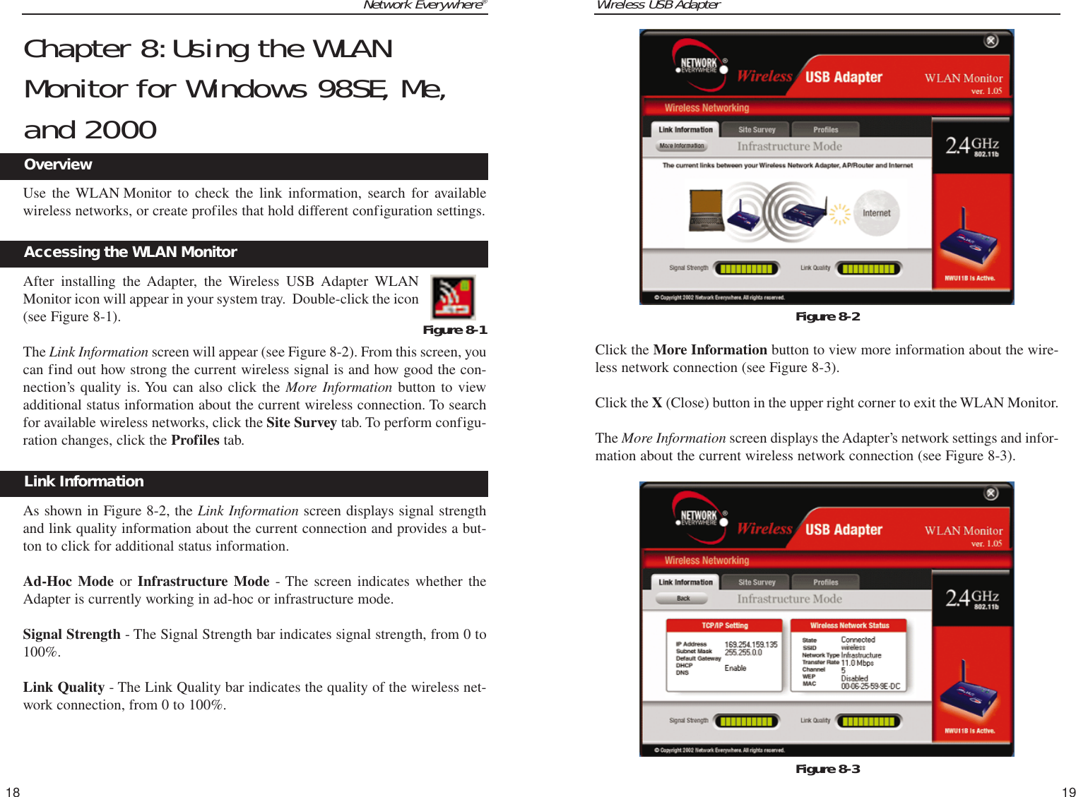 Wireless USB AdapterClick the More Information button to view more information about the wire-less network connection (see Figure 8-3).Click the X (Close) button in the upper right corner to exit the WLAN Monitor.The More Information screen displays the Adapter’s network settings and infor-mation about the current wireless network connection (see Figure 8-3).19Network Everywhere®18Figure 8-2Figure 8-3Chapter 8:Using the WLANMonitor for Windows 98SE, Me,and 2000Use the WLAN Monitor to check the link information, search for availablewireless networks, or create profiles that hold different configuration settings.After installing the Adapter, the Wireless USB Adapter WLANMonitor icon will appear in your system tray.  Double-click the icon(see Figure 8-1).The Link Information screen will appear (see Figure 8-2). From this screen, youcan find out how strong the current wireless signal is and how good the con-nection’s quality is. You can also click the More Information button to viewadditional status information about the current wireless connection. To searchfor available wireless networks, click the Site Survey tab. To perform configu-ration changes, click the Profiles tab.As shown in Figure 8-2, the Link Information screen displays signal strengthand link quality information about the current connection and provides a but-ton to click for additional status information.  Ad-Hoc Mode or Infrastructure Mode - The screen indicates whether theAdapter is currently working in ad-hoc or infrastructure mode. Signal Strength - The Signal Strength bar indicates signal strength, from 0 to100%. Link Quality - The Link Quality bar indicates the quality of the wireless net-work connection, from 0 to 100%.Figure 8-1Accessing the WLAN MonitorOverviewLink Information