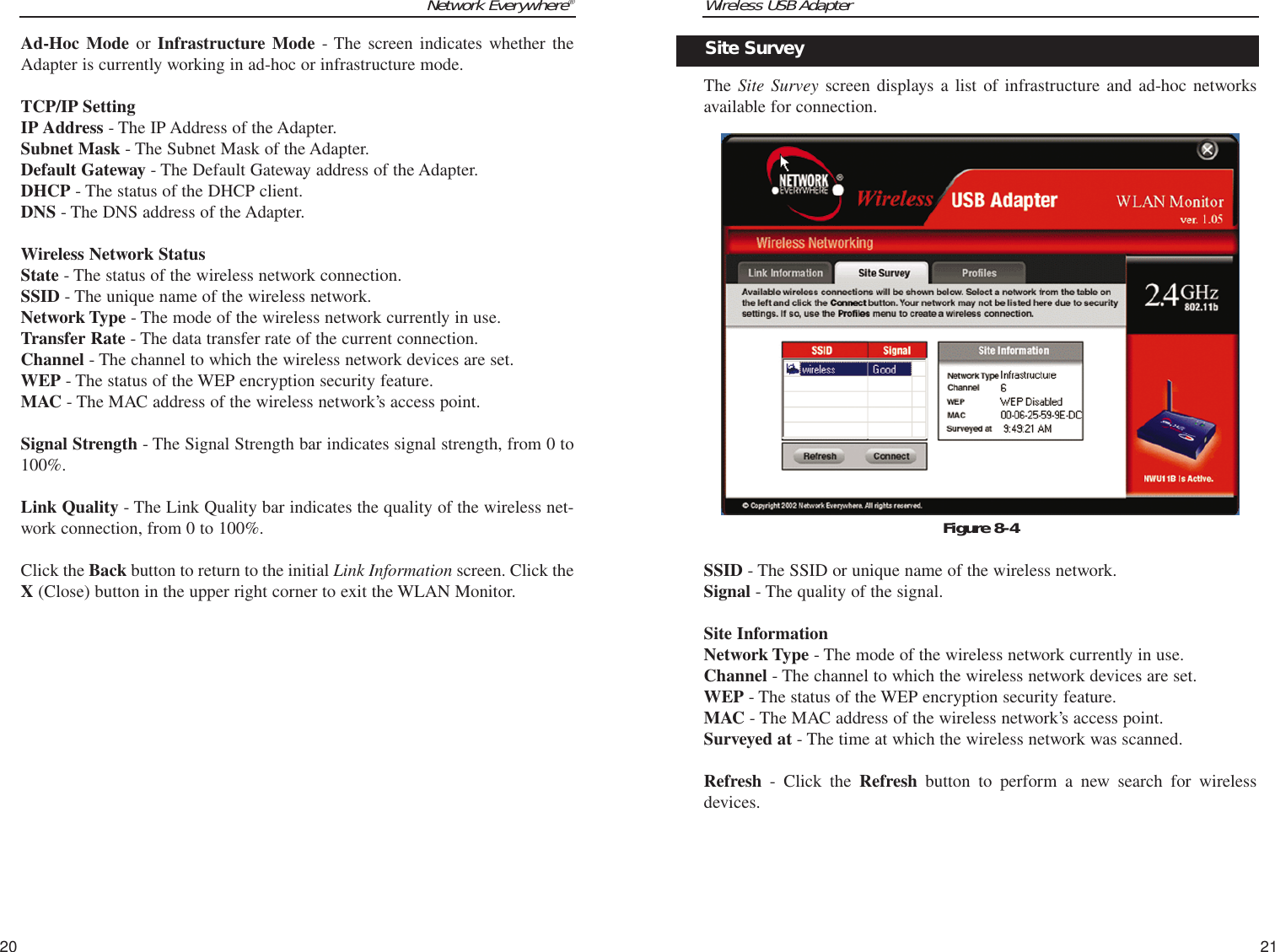 Wireless USB Adapter21Network Everywhere®20The Site Survey screen displays a list of infrastructure and ad-hoc networksavailable for connection.  SSID - The SSID or unique name of the wireless network. Signal - The quality of the signal.Site InformationNetwork Type - The mode of the wireless network currently in use.Channel - The channel to which the wireless network devices are set. WEP - The status of the WEP encryption security feature.MAC - The MAC address of the wireless network’s access point.Surveyed at - The time at which the wireless network was scanned. Refresh - Click the Refresh button to perform a new search for wirelessdevices. Figure 8-4Site SurveyAd-Hoc Mode or Infrastructure Mode - The screen indicates whether theAdapter is currently working in ad-hoc or infrastructure mode. TCP/IP SettingIP Address - The IP Address of the Adapter.Subnet Mask - The Subnet Mask of the Adapter.Default Gateway - The Default Gateway address of the Adapter.DHCP - The status of the DHCP client.DNS - The DNS address of the Adapter.Wireless Network StatusState - The status of the wireless network connection.SSID - The unique name of the wireless network. Network Type - The mode of the wireless network currently in use.Transfer Rate - The data transfer rate of the current connection.Channel - The channel to which the wireless network devices are set. WEP - The status of the WEP encryption security feature.MAC - The MAC address of the wireless network’s access point.Signal Strength - The Signal Strength bar indicates signal strength, from 0 to100%. Link Quality - The Link Quality bar indicates the quality of the wireless net-work connection, from 0 to 100%.Click the Back button to return to the initial Link Information screen. Click theX (Close) button in the upper right corner to exit the WLAN Monitor.