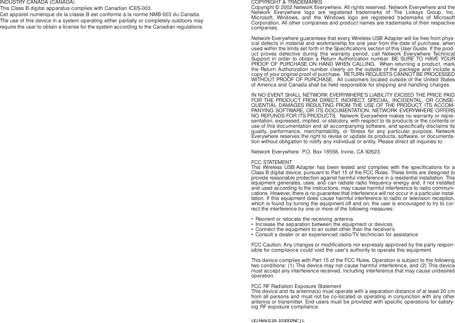 COPYRIGHT &amp; TRADEMARKS Copyright © 2002 Network Everywhere. All rights reserved. Network Everywhere and theNetwork Everywhere logo are registered trademarks of The Linksys Group, Inc.Microsoft, Windows, and the Windows logo are registered trademarks of MicrosoftCorporation. All other companies and product names are trademarks of their respectivecompanies.Network Everywhere guarantees that every Wireless USB Adapter will be free from phys-ical defects in material and workmanship for one year from the date of purchase, whenused within the limits set forth in the Specifications section of this User Guide. If the prod-uct proves defective during this warranty period, call Network Everywhere TechnicalSupport in order to obtain a Return Authorization number. BE SURE TO HAVE YOURPROOF OF PURCHASE ON HAND WHEN CALLING.  When returning a product, markthe Return Authorization number clearly on the outside of the package and include acopy of your original proof of purchase.  RETURN REQUESTS CANNOT BE PROCESSEDWITHOUT PROOF OF PURCHASE.  All customers located outside of the United Statesof America and Canada shall be held responsible for shipping and handling charges.IN NO EVENT SHALL NETWORK EVERYWHERE’S LIABILITY EXCEED THE PRICE PAIDFOR THE PRODUCT FROM DIRECT, INDIRECT, SPECIAL, INCIDENTAL, OR CONSE-QUENTIAL DAMAGES RESULTING FROM THE USE OF THE PRODUCT, ITS ACCOM-PANYING SOFTWARE, OR ITS DOCUMENTATION. NETWORK EVERYWHERE OFFERSNO REFUNDS FOR ITS PRODUCTS.  Network Everywhere makes no warranty or repre-sentation, expressed, implied, or statutory, with respect to its products or the contents oruse of this documentation and all accompanying software, and specifically disclaims itsquality, performance, merchantability, or fitness for any particular purpose. NetworkEverywhere reserves the right to revise or update its products, software, or documenta-tion without obligation to notify any individual or entity. Please direct all inquiries to:Network Everywhere  P.O. Box 18558, Irvine, CA 92623.   FCC STATEMENTThis Wireless USB Adapter has been tested and complies with the specifications for aClass B digital device, pursuant to Part 15 of the FCC Rules. These limits are designed toprovide reasonable protection against harmful interference in a residential installation. Thisequipment generates, uses, and can radiate radio frequency energy and, if not installedand used according to the instructions, may cause harmful interference to radio communi-cations. However, there is no guarantee that interference will not occur in a particular instal-lation. If this equipment does cause harmful interference to radio or television reception,which is found by turning the equipment off and on, the user is encouraged to try to cor-rect the interference by one or more of the following measures:• Reorient or relocate the receiving antenna• Increase the separation between the equipment or devices• Connect the equipment to an outlet other than the receiver’s• Consult a dealer or an experienced radio/TV technician for assistanceFCC Caution: Any changes or modifications nor expressly approved by the party respon-sible for compliance could void the user&apos;s authority to operate this equipment.This device complies with Part 15 of the FCC Rules. Operation is subject to the followingtwo conditions: (1) This device may not cause harmful interference, and (2) This devicemust accept any interference received, including interference that may cause undesiredoperation.FCC RF Radiation Exposure StatementThis device and its antenna(s) must operate with a separation distance of at least 20 cmfrom all persons and must not be co-located or operating in conjunction with any otherantenna or transmitter. End-users must be provided with specific operations for satisfy-ing RF exposure compliance.   UG-NWU11B-103002NC JLINDUSTRY CANADA (CANADA)This Class B digital apparatus complies with Canadian ICES-003.Cet appareil numérique de la classe B est conforme à la norme NMB-003 du Canada.The use of this device in a system operating either partially or completely outdoors mayrequire the user to obtain a license for the system according to the Canadian regulations.