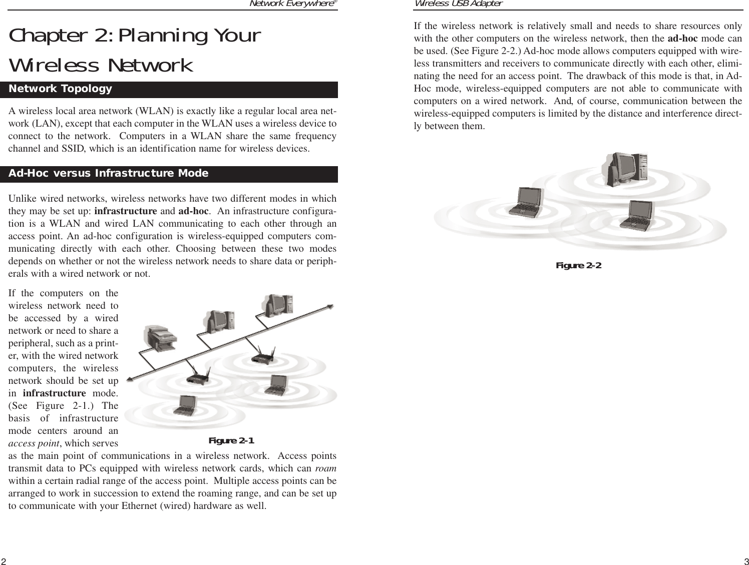 Wireless USB AdapterIf the wireless network is relatively small and needs to share resources onlywith the other computers on the wireless network, then the ad-hoc mode canbe used. (See Figure 2-2.) Ad-hoc mode allows computers equipped with wire-less transmitters and receivers to communicate directly with each other, elimi-nating the need for an access point.  The drawback of this mode is that, in Ad-Hoc mode, wireless-equipped computers are not able to communicate withcomputers on a wired network.  And, of course, communication between thewireless-equipped computers is limited by the distance and interference direct-ly between them.3Network Everywhere®2Figure 2-2Chapter 2:Planning YourWireless NetworkA wireless local area network (WLAN) is exactly like a regular local area net-work (LAN), except that each computer in the WLAN uses a wireless device toconnect to the network.  Computers in a WLAN share the same frequencychannel and SSID, which is an identification name for wireless devices.Unlike wired networks, wireless networks have two different modes in whichthey may be set up: infrastructure and ad-hoc.  An infrastructure configura-tion is a WLAN and wired LAN communicating to each other through anaccess point. An ad-hoc configuration is wireless-equipped computers com-municating directly with each other. Choosing between these two modesdepends on whether or not the wireless network needs to share data or periph-erals with a wired network or not.If the computers on thewireless network need tobe accessed by a wirednetwork or need to share aperipheral, such as a print-er, with the wired networkcomputers, the wirelessnetwork should be set upin  infrastructure  mode.(See Figure 2-1.) Thebasis of infrastructuremode centers around anaccess point, which servesas the main point of communications in a wireless network.  Access pointstransmit data to PCs equipped with wireless network cards, which can roamwithin a certain radial range of the access point.  Multiple access points can bearranged to work in succession to extend the roaming range, and can be set upto communicate with your Ethernet (wired) hardware as well. Network TopologyAd-Hoc versus Infrastructure ModeFigure 2-1