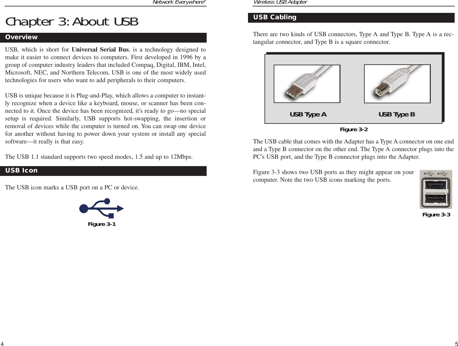 Wireless USB Adapter5Network Everywhere®4Chapter 3:About USBUSB, which is short for Universal Serial Bus, is a technology designed tomake it easier to connect devices to computers. First developed in 1996 by agroup of computer industry leaders that included Compaq, Digital, IBM, Intel,Microsoft, NEC, and Northern Telecom, USB is one of the most widely usedtechnologies for users who want to add peripherals to their computers. USB is unique because it is Plug-and-Play, which allows a computer to instant-ly recognize when a device like a keyboard, mouse, or scanner has been con-nected to it. Once the device has been recognized, it’s ready to go—no specialsetup is required. Similarly, USB supports hot-swapping, the insertion orremoval of devices while the computer is turned on. You can swap one devicefor another without having to power down your system or install any specialsoftware—it really is that easy.The USB 1.1 standard supports two speed modes, 1.5 and up to 12Mbps.The USB icon marks a USB port on a PC or device.Figure 3-1OverviewUSB IconThere are two kinds of USB connectors, Type A and Type B. Type A is a rec-tangular connector, and Type B is a square connector.  The USB cable that comes with the Adapter has a Type A connector on one endand a Type B connector on the other end. The Type A connector plugs into thePC’s USB port, and the Type B connector plugs into the Adapter.Figure 3-3 shows two USB ports as they might appear on yourcomputer. Note the two USB icons marking the ports.Figure 3-2USB CablingFigure 3-3USB Type A USB Type B