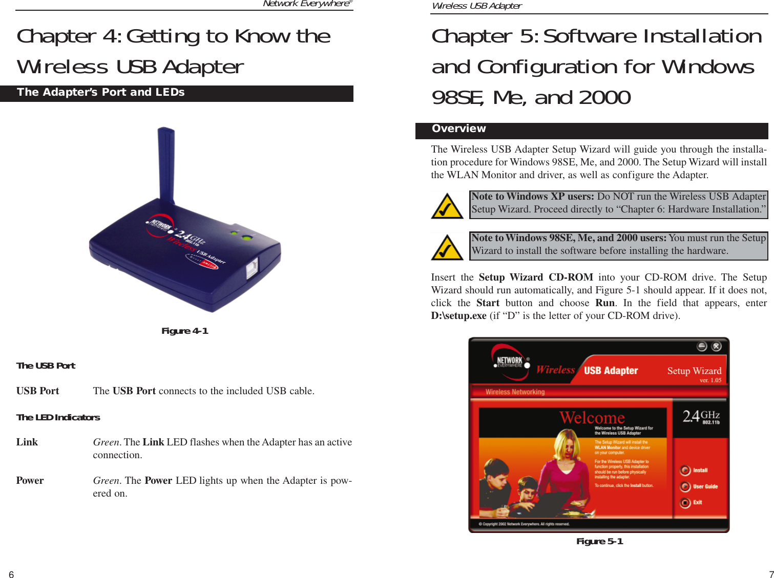 Wireless USB Adapter7Network Everywhere®6Chapter 5:Software Installationand Configuration for Windows98SE, Me, and 2000The Wireless USB Adapter Setup Wizard will guide you through the installa-tion procedure for Windows 98SE, Me, and 2000. The Setup Wizard will installthe WLAN Monitor and driver, as well as configure the Adapter. Insert the Setup Wizard CD-ROM into your CD-ROM drive. The SetupWizard should run automatically, and Figure 5-1 should appear. If it does not,click the Start button and choose Run. In the field that appears, enterD:\setup.exe (if “D” is the letter of your CD-ROM drive).  Figure 5-1Overview   Chapter 4:Getting to Know theWireless USB AdapterThe USB PortUSB Port The USB Port connects to the included USB cable.The LED IndicatorsLink Green. The Link LED flashes when the Adapter has an activeconnection.Power Green. The Power LED lights up when the Adapter is pow-ered on.The Adapter’s Port and LEDsFigure 4-1Note to Windows XP users: Do NOT run the Wireless USB AdapterSetup Wizard. Proceed directly to “Chapter 6: Hardware Installation.”Note to Windows 98SE, Me, and 2000 users:You must run the SetupWizard to install the software before installing the hardware.