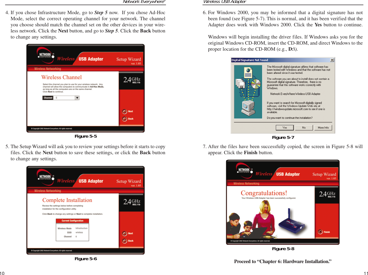 Wireless USB Adapter11Network Everywhere®106. For Windows 2000, you may be informed that a digital signature has notbeen found (see Figure 5-7). This is normal, and it has been verified that theAdapter does work with Windows 2000. Click the Yes button to continue.Windows will begin installing the driver files. If Windows asks you for theoriginal Windows CD-ROM, insert the CD-ROM, and direct Windows to theproper location for the CD-ROM (e.g., D:\).7. After the files have been successfully copied, the screen in Figure 5-8 willappear. Click the Finish button.Proceed to “Chapter 6: Hardware Installation.”Figure 5-7Figure 5-84. If you chose Infrastructure Mode, go to Step 5 now.  If you chose Ad-HocMode, select the correct operating channel for your network. The channelyou choose should match the channel set on the other devices in your wire-less network. Click the Next button, and go to Step 5. Click the Back buttonto change any settings.5. The Setup Wizard will ask you to review your settings before it starts to copyfiles. Click the Next button to save these settings, or click the Back buttonto change any settings.Figure 5-5Figure 5-6