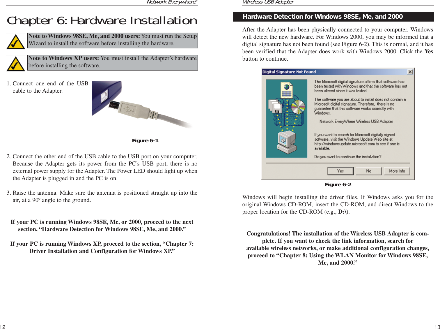 Wireless USB Adapter13Network Everywhere®12After the Adapter has been physically connected to your computer, Windowswill detect the new hardware. For Windows 2000, you may be informed that adigital signature has not been found (see Figure 6-2). This is normal, and it hasbeen verified that the Adapter does work with Windows 2000. Click the Yesbutton to continue.Windows will begin installing the driver files. If Windows asks you for theoriginal Windows CD-ROM, insert the CD-ROM, and direct Windows to theproper location for the CD-ROM (e.g., D:\).Congratulations! The installation of the Wireless USB Adapter is com-plete. If you want to check the link information, search for available wireless networks, or make additional configuration changes,proceed to “Chapter 8: Using the WLAN Monitor for Windows 98SE,Me, and 2000.”Figure 6-2Hardware Detection for Windows 98SE, Me, and 2000Chapter 6:Hardware Installation1. Connect one end of the USBcable to the Adapter.2. Connect the other end of the USB cable to the USB port on your computer.Because the Adapter gets its power from the PC’s USB port, there is noexternal power supply for the Adapter. The Power LED should light up whenthe Adapter is plugged in and the PC is on. 3. Raise the antenna. Make sure the antenna is positioned straight up into theair, at a 90º angle to the ground. If your PC is running Windows 98SE, Me, or 2000, proceed to the nextsection, “Hardware Detection for Windows 98SE, Me, and 2000.”If your PC is running Windows XP, proceed to the section, “Chapter 7:Driver Installation and Configuration for Windows XP.”Note to Windows 98SE, Me, and 2000 users:You must run the SetupWizard to install the software before installing the hardware.Note to Windows XP users: You must install the Adapter’s hardwarebefore installing the software.Figure 6-1