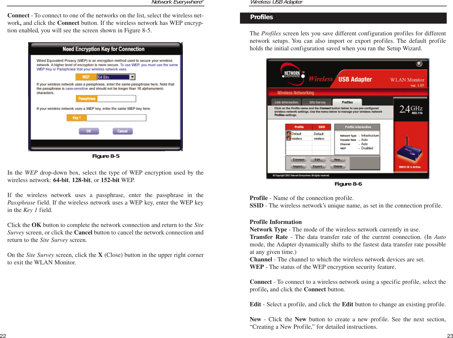 Wireless USB Adapter23Network Everywhere®Connect - To connect to one of the networks on the list, select the wireless net-work,and click the Connect button. If the wireless network has WEP encryp-tion enabled, you will see the screen shown in Figure 8-5.In the WEP drop-down box, select the type of WEP encryption used by thewireless network: 64-bit, 128-bit, or 152-bit WEP.If the wireless network uses a passphrase, enter the passphrase in thePassphrase field. If the wireless network uses a WEP key, enter the WEP keyin the Key 1 field. Click the OK button to complete the network connection and return to the SiteSurvey screen, or click the Cancel button to cancel the network connection andreturn to the Site Survey screen.On the Site Survey screen, click the X (Close) button in the upper right cornerto exit the WLAN Monitor.22The Profiles screen lets you save different configuration profiles for differentnetwork setups. You can also import or export profiles. The default profileholds the initial configuration saved when you ran the Setup Wizard.Profile - Name of the connection profile.SSID - The wireless network’s unique name, as set in the connection profile.Profile InformationNetwork Type - The mode of the wireless network currently in use.Transfer Rate - The data transfer rate of the current connection. (In Automode, the Adapter dynamically shifts to the fastest data transfer rate possibleat any given time.)Channel - The channel to which the wireless network devices are set. WEP - The status of the WEP encryption security feature.Connect - To connect to a wireless network using a specific profile, select theprofile,and click the Connect button. Edit - Select a profile, and click the Edit button to change an existing profile. New - Click the New button to create a new profile. See the next section,“Creating a New Profile,” for detailed instructions.Figure 8-6ProfilesFigure 8-5