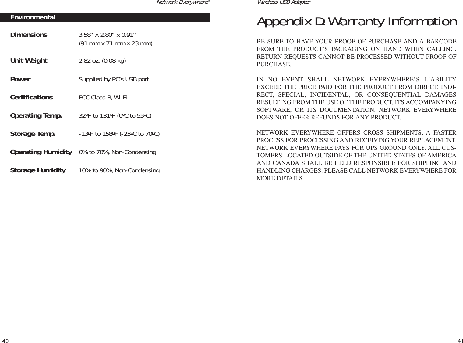 Wireless USB Adapter41Network Everywhere®Dimensions  3.58&quot; x 2.80&quot; x 0.91&quot; (91 mm x 71 mm x 23 mm)Unit Weight 2.82 oz. (0.08 kg)Power Supplied by PC’s USB portCertifications FCC Class B,Wi-FiOperating Temp. 32ºF to 131ºF (0ºC to 55ºC)Storage Temp. -13ºF to 158ºF (-25ºC to 70ºC)Operating Humidity 0% to 70%, Non-CondensingStorage Humidity 10% to 90%, Non-Condensing40Appendix D:Warranty InformationBE SURE TO HAVE YOUR PROOF OF PURCHASE AND A BARCODEFROM THE PRODUCT’S PACKAGING ON HAND WHEN CALLING.RETURN REQUESTS CANNOT BE PROCESSED WITHOUT PROOF OFPURCHASE. IN NO EVENT SHALL NETWORK EVERYWHERE’S LIABILITYEXCEED THE PRICE PAID FOR THE PRODUCT FROM DIRECT, INDI-RECT, SPECIAL, INCIDENTAL, OR CONSEQUENTIAL DAMAGESRESULTING FROM THE USE OF THE PRODUCT, ITS ACCOMPANYINGSOFTWARE, OR ITS DOCUMENTATION. NETWORK EVERYWHEREDOES NOT OFFER REFUNDS FOR ANY PRODUCT. NETWORK EVERYWHERE OFFERS CROSS SHIPMENTS, A FASTERPROCESS FOR PROCESSING AND RECEIVING YOUR REPLACEMENT.NETWORK EVERYWHERE PAYS FOR UPS GROUND ONLY. ALL CUS-TOMERS LOCATED OUTSIDE OF THE UNITED STATES OF AMERICAAND CANADA SHALL BE HELD RESPONSIBLE FOR SHIPPING ANDHANDLING CHARGES. PLEASE CALL NETWORK EVERYWHERE FORMORE DETAILS.Environmental