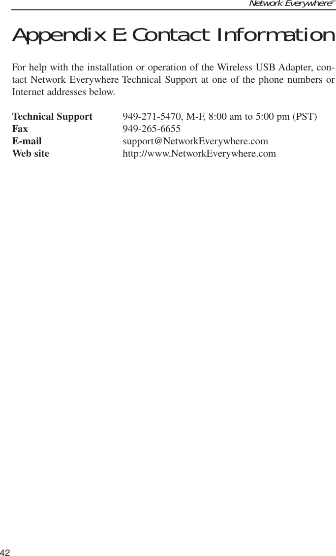 Network Everywhere®42Appendix E:Contact InformationFor help with the installation or operation of the Wireless USB Adapter, con-tact Network Everywhere Technical Support at one of the phone numbers orInternet addresses below.Technical Support 949-271-5470, M-F, 8:00 am to 5:00 pm (PST)Fax 949-265-6655E-mail support@NetworkEverywhere.comWeb site http://www.NetworkEverywhere.com