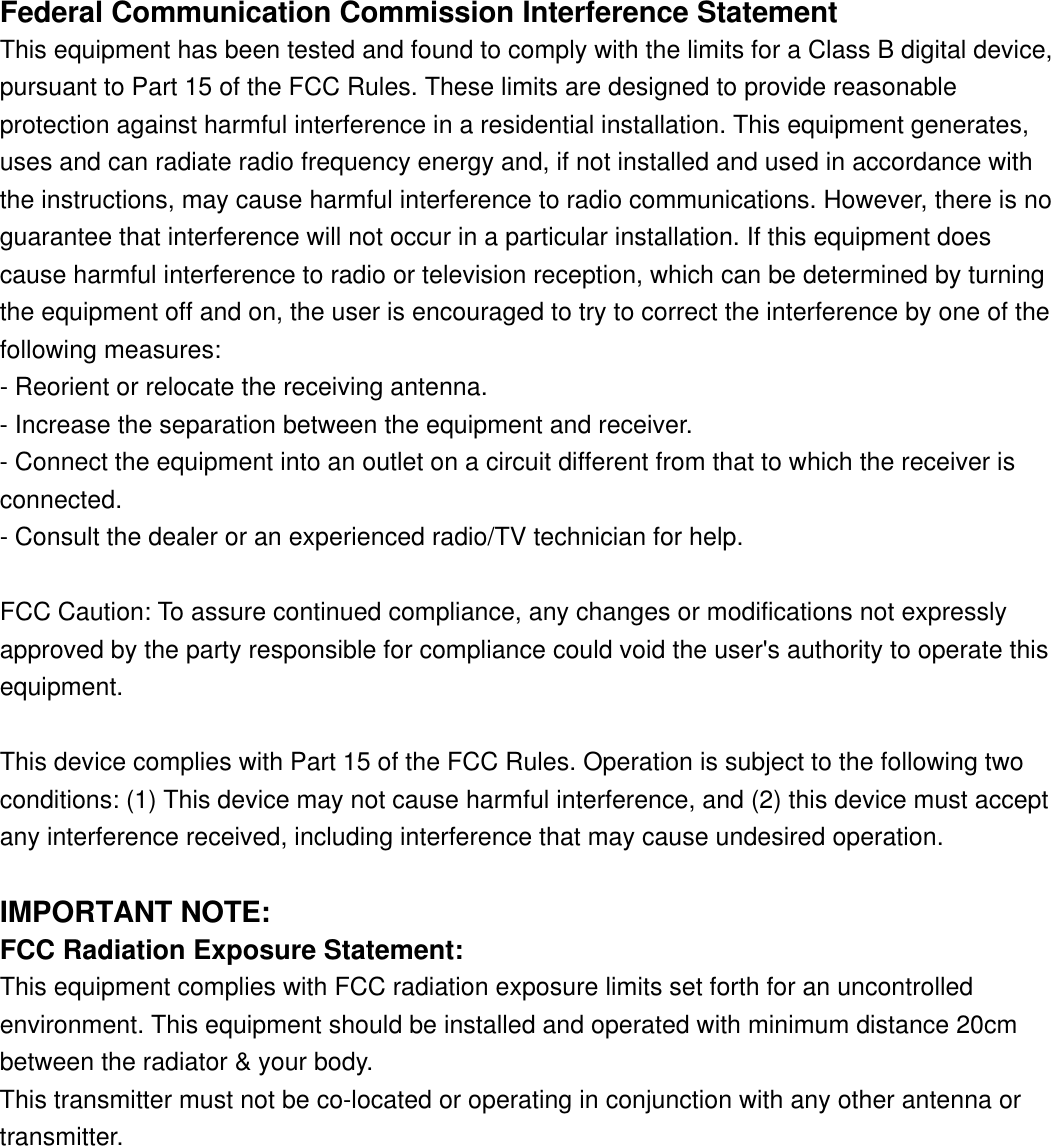 Federal Communication Commission Interference Statement This equipment has been tested and found to comply with the limits for a Class B digital device, pursuant to Part 15 of the FCC Rules. These limits are designed to provide reasonable protection against harmful interference in a residential installation. This equipment generates, uses and can radiate radio frequency energy and, if not installed and used in accordance with the instructions, may cause harmful interference to radio communications. However, there is no guarantee that interference will not occur in a particular installation. If this equipment does cause harmful interference to radio or television reception, which can be determined by turning the equipment off and on, the user is encouraged to try to correct the interference by one of the following measures: - Reorient or relocate the receiving antenna. - Increase the separation between the equipment and receiver. - Connect the equipment into an outlet on a circuit different from that to which the receiver is connected. - Consult the dealer or an experienced radio/TV technician for help.  FCC Caution: To assure continued compliance, any changes or modifications not expressly  approved by the party responsible for compliance could void the user&apos;s authority to operate this equipment. This device complies with Part 15 of the FCC Rules. Operation is subject to the following two conditions: (1) This device may not cause harmful interference, and (2) this device must accept any interference received, including interference that may cause undesired operation.  IMPORTANT NOTE: FCC Radiation Exposure Statement: This equipment complies with FCC radiation exposure limits set forth for an uncontrolled environment. This equipment should be installed and operated with minimum distance 20cm between the radiator &amp; your body. This transmitter must not be co-located or operating in conjunction with any other antenna or transmitter. 