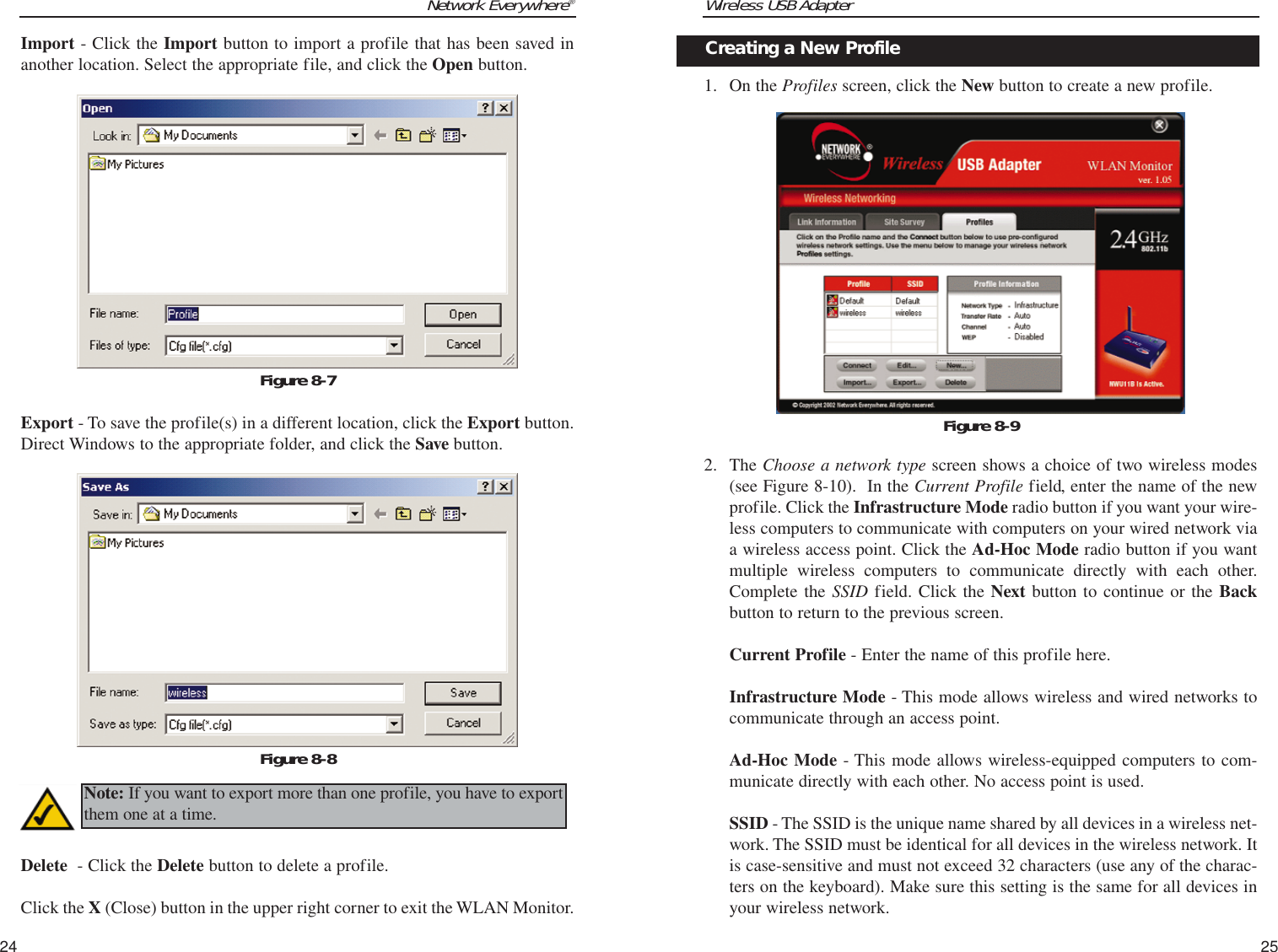 Wireless USB Adapter1. On the Profiles screen, click the New button to create a new profile.2. The Choose a network type screen shows a choice of two wireless modes(see Figure 8-10).  In the Current Profile field, enter the name of the newprofile. Click the Infrastructure Mode radio button if you want your wire-less computers to communicate with computers on your wired network viaa wireless access point. Click the Ad-Hoc Mode radio button if you wantmultiple wireless computers to communicate directly with each other.Complete the SSID field. Click the Next button to continue or the Backbutton to return to the previous screen.Current Profile - Enter the name of this profile here.Infrastructure Mode - This mode allows wireless and wired networks tocommunicate through an access point.Ad-Hoc Mode - This mode allows wireless-equipped computers to com-municate directly with each other. No access point is used.SSID - The SSID is the unique name shared by all devices in a wireless net-work. The SSID must be identical for all devices in the wireless network. Itis case-sensitive and must not exceed 32 characters (use any of the charac-ters on the keyboard). Make sure this setting is the same for all devices inyour wireless network.25Network Everywhere®24Creating a New ProfileFigure 8-9Import - Click the Import button to import a profile that has been saved inanother location. Select the appropriate file, and click the Open button.Export - To save the profile(s) in a different location, click the Export button.Direct Windows to the appropriate folder, and click the Save button.Delete  - Click the Delete button to delete a profile. Click the X (Close) button in the upper right corner to exit the WLAN Monitor.Figure 8-7Figure 8-8Note: If you want to export more than one profile, you have to exportthem one at a time.