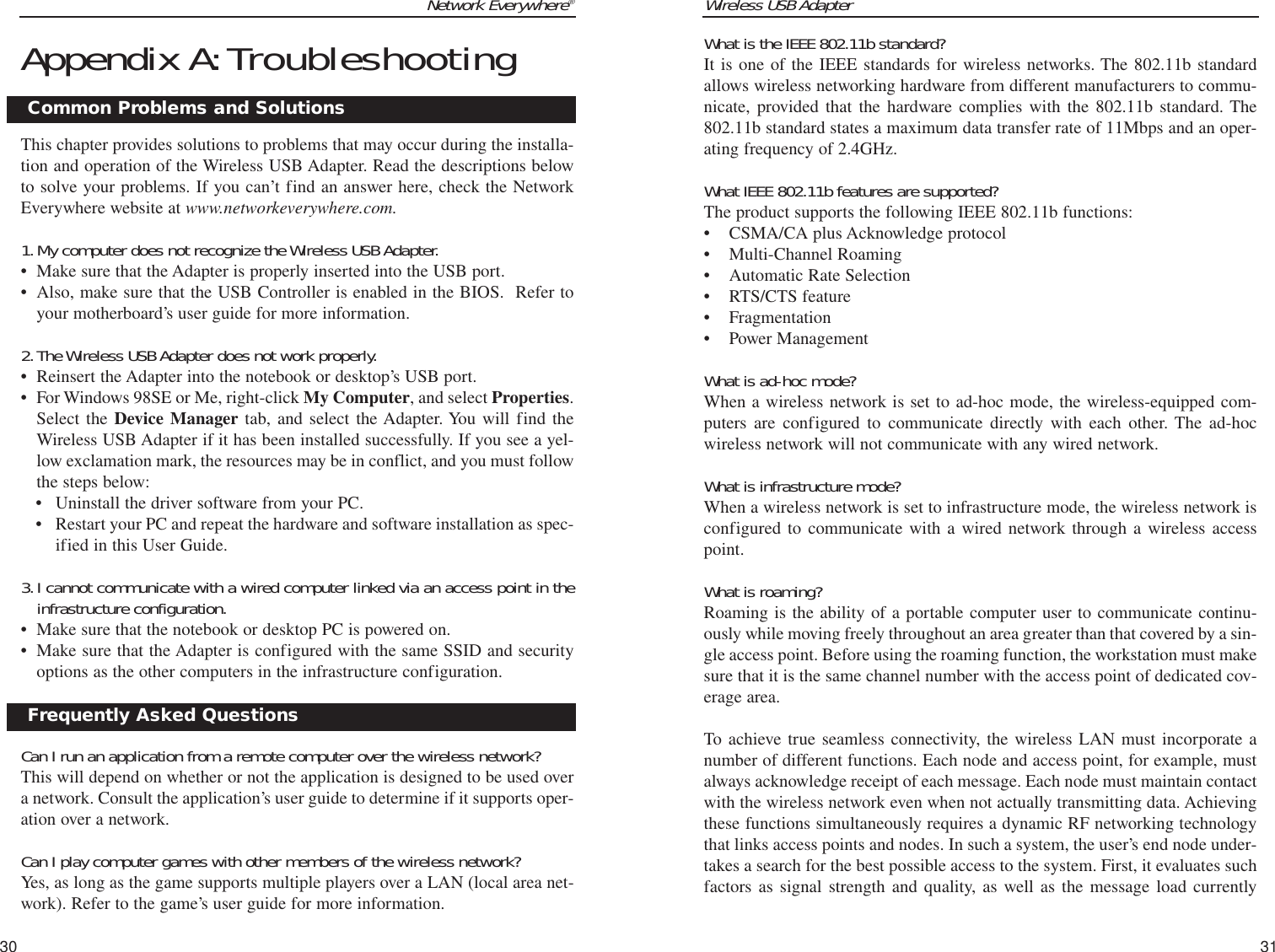 Wireless USB Adapter31Network Everywhere®Appendix A:TroubleshootingThis chapter provides solutions to problems that may occur during the installa-tion and operation of the Wireless USB Adapter. Read the descriptions belowto solve your problems. If you can’t find an answer here, check the NetworkEverywhere website at www.networkeverywhere.com.1.My computer does not recognize the Wireless USB Adapter.• Make sure that the Adapter is properly inserted into the USB port.• Also, make sure that the USB Controller is enabled in the BIOS.  Refer toyour motherboard’s user guide for more information.2.The Wireless USB Adapter does not work properly.• Reinsert the Adapter into the notebook or desktop’s USB port. • For Windows 98SE or Me, right-click My Computer, and select Properties.Select the Device Manager tab, and select the Adapter. You will find theWireless USB Adapter if it has been installed successfully. If you see a yel-low exclamation mark, the resources may be in conflict, and you must followthe steps below:• Uninstall the driver software from your PC.• Restart your PC and repeat the hardware and software installation as spec-ified in this User Guide.3.I cannot communicate with a wired computer linked via an access point in theinfrastructure configuration.• Make sure that the notebook or desktop PC is powered on.• Make sure that the Adapter is configured with the same SSID and securityoptions as the other computers in the infrastructure configuration.Can I run an application from a remote computer over the wireless network?This will depend on whether or not the application is designed to be used overa network. Consult the application’s user guide to determine if it supports oper-ation over a network.Can I play computer games with other members of the wireless network?Yes, as long as the game supports multiple players over a LAN (local area net-work). Refer to the game’s user guide for more information.30What is the IEEE 802.11b standard?It is one of the IEEE standards for wireless networks. The 802.11b standardallows wireless networking hardware from different manufacturers to commu-nicate, provided that the hardware complies with the 802.11b standard. The802.11b standard states a maximum data transfer rate of 11Mbps and an oper-ating frequency of 2.4GHz.What IEEE 802.11b features are supported?The product supports the following IEEE 802.11b functions: • CSMA/CA plus Acknowledge protocol • Multi-Channel Roaming • Automatic Rate Selection • RTS/CTS feature • Fragmentation • Power Management What is ad-hoc mode?When a wireless network is set to ad-hoc mode, the wireless-equipped com-puters are configured to communicate directly with each other. The ad-hocwireless network will not communicate with any wired network. What is infrastructure mode?When a wireless network is set to infrastructure mode, the wireless network isconfigured to communicate with a wired network through a wireless accesspoint.What is roaming?Roaming is the ability of a portable computer user to communicate continu-ously while moving freely throughout an area greater than that covered by a sin-gle access point. Before using the roaming function, the workstation must makesure that it is the same channel number with the access point of dedicated cov-erage area. To achieve true seamless connectivity, the wireless LAN must incorporate anumber of different functions. Each node and access point, for example, mustalways acknowledge receipt of each message. Each node must maintain contactwith the wireless network even when not actually transmitting data. Achievingthese functions simultaneously requires a dynamic RF networking technologythat links access points and nodes. In such a system, the user’s end node under-takes a search for the best possible access to the system. First, it evaluates suchfactors as signal strength and quality, as well as the message load currently Common Problems and SolutionsFrequently Asked Questions