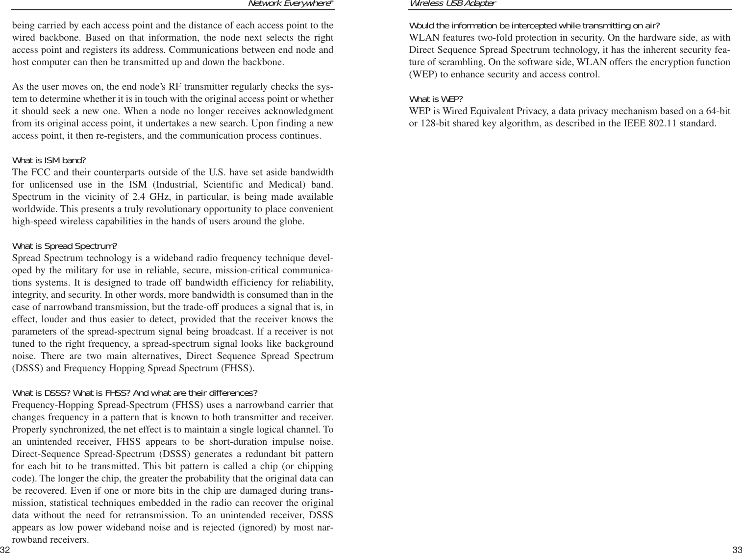 Wireless USB Adapter33Network Everywhere®32Would the information be intercepted while transmitting on air?WLAN features two-fold protection in security. On the hardware side, as withDirect Sequence Spread Spectrum technology, it has the inherent security fea-ture of scrambling. On the software side, WLAN offers the encryption function(WEP) to enhance security and access control.What is WEP?WEP is Wired Equivalent Privacy, a data privacy mechanism based on a 64-bitor 128-bit shared key algorithm, as described in the IEEE 802.11 standard.being carried by each access point and the distance of each access point to thewired backbone. Based on that information, the node next selects the rightaccess point and registers its address. Communications between end node andhost computer can then be transmitted up and down the backbone.As the user moves on, the end node’s RF transmitter regularly checks the sys-tem to determine whether it is in touch with the original access point or whetherit should seek a new one. When a node no longer receives acknowledgmentfrom its original access point, it undertakes a new search. Upon finding a newaccess point, it then re-registers, and the communication process continues.What is ISM band?The FCC and their counterparts outside of the U.S. have set aside bandwidthfor unlicensed use in the ISM (Industrial, Scientific and Medical) band.Spectrum in the vicinity of 2.4 GHz, in particular, is being made availableworldwide. This presents a truly revolutionary opportunity to place convenienthigh-speed wireless capabilities in the hands of users around the globe. What is Spread Spectrum?Spread Spectrum technology is a wideband radio frequency technique devel-oped by the military for use in reliable, secure, mission-critical communica-tions systems. It is designed to trade off bandwidth efficiency for reliability,integrity, and security. In other words, more bandwidth is consumed than in thecase of narrowband transmission, but the trade-off produces a signal that is, ineffect, louder and thus easier to detect, provided that the receiver knows theparameters of the spread-spectrum signal being broadcast. If a receiver is nottuned to the right frequency, a spread-spectrum signal looks like backgroundnoise. There are two main alternatives, Direct Sequence Spread Spectrum(DSSS) and Frequency Hopping Spread Spectrum (FHSS).What is DSSS? What is FHSS? And what are their differences?Frequency-Hopping Spread-Spectrum (FHSS) uses a narrowband carrier thatchanges frequency in a pattern that is known to both transmitter and receiver.Properly synchronized, the net effect is to maintain a single logical channel. Toan unintended receiver, FHSS appears to be short-duration impulse noise.Direct-Sequence Spread-Spectrum (DSSS) generates a redundant bit patternfor each bit to be transmitted. This bit pattern is called a chip (or chippingcode). The longer the chip, the greater the probability that the original data canbe recovered. Even if one or more bits in the chip are damaged during trans-mission, statistical techniques embedded in the radio can recover the originaldata without the need for retransmission. To an unintended receiver, DSSSappears as low power wideband noise and is rejected (ignored) by most nar-rowband receivers. 