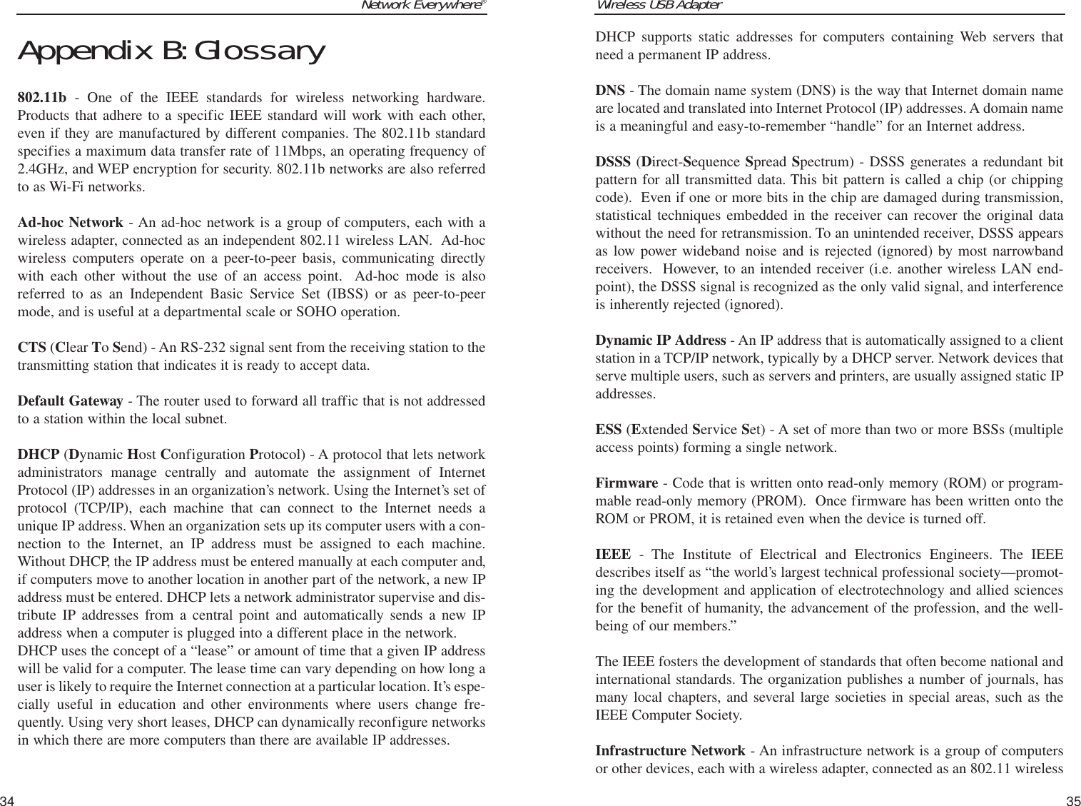 Wireless USB Adapter35Network Everywhere®34DHCP supports static addresses for computers containing Web servers thatneed a permanent IP address. DNS - The domain name system (DNS) is the way that Internet domain nameare located and translated into Internet Protocol (IP) addresses. A domain nameis a meaningful and easy-to-remember “handle” for an Internet address. DSSS (Direct-Sequence Spread Spectrum) - DSSS generates a redundant bitpattern for all transmitted data. This bit pattern is called a chip (or chippingcode).  Even if one or more bits in the chip are damaged during transmission,statistical techniques embedded in the receiver can recover the original datawithout the need for retransmission. To an unintended receiver, DSSS appearsas low power wideband noise and is rejected (ignored) by most narrowbandreceivers.  However, to an intended receiver (i.e. another wireless LAN end-point), the DSSS signal is recognized as the only valid signal, and interferenceis inherently rejected (ignored).Dynamic IP Address - An IP address that is automatically assigned to a clientstation in a TCP/IP network, typically by a DHCP server. Network devices thatserve multiple users, such as servers and printers, are usually assigned static IPaddresses. ESS (Extended Service Set) - A set of more than two or more BSSs (multipleaccess points) forming a single network.Firmware - Code that is written onto read-only memory (ROM) or program-mable read-only memory (PROM).  Once firmware has been written onto theROM or PROM, it is retained even when the device is turned off.IEEE - The Institute of Electrical and Electronics Engineers. The IEEEdescribes itself as “the world’s largest technical professional society—promot-ing the development and application of electrotechnology and allied sciencesfor the benefit of humanity, the advancement of the profession, and the well-being of our members.” The IEEE fosters the development of standards that often become national andinternational standards. The organization publishes a number of journals, hasmany local chapters, and several large societies in special areas, such as theIEEE Computer Society. Infrastructure Network - An infrastructure network is a group of computersor other devices, each with a wireless adapter, connected as an 802.11 wirelessAppendix B:Glossary802.11b - One of the IEEE standards for wireless networking hardware.Products that adhere to a specific IEEE standard will work with each other,even if they are manufactured by different companies. The 802.11b standardspecifies a maximum data transfer rate of 11Mbps, an operating frequency of2.4GHz, and WEP encryption for security. 802.11b networks are also referredto as Wi-Fi networks.Ad-hoc Network - An ad-hoc network is a group of computers, each with awireless adapter, connected as an independent 802.11 wireless LAN.  Ad-hocwireless computers operate on a peer-to-peer basis, communicating directlywith each other without the use of an access point.  Ad-hoc mode is alsoreferred to as an Independent Basic Service Set (IBSS) or as peer-to-peermode, and is useful at a departmental scale or SOHO operation.CTS (Clear To Send) - An RS-232 signal sent from the receiving station to thetransmitting station that indicates it is ready to accept data.Default Gateway - The router used to forward all traffic that is not addressedto a station within the local subnet.DHCP (Dynamic Host Configuration Protocol) - A protocol that lets networkadministrators manage centrally and automate the assignment of InternetProtocol (IP) addresses in an organization’s network. Using the Internet’s set ofprotocol (TCP/IP), each machine that can connect to the Internet needs aunique IP address. When an organization sets up its computer users with a con-nection to the Internet, an IP address must be assigned to each machine.Without DHCP, the IP address must be entered manually at each computer and,if computers move to another location in another part of the network, a new IPaddress must be entered. DHCP lets a network administrator supervise and dis-tribute IP addresses from a central point and automatically sends a new IPaddress when a computer is plugged into a different place in the network. DHCP uses the concept of a “lease” or amount of time that a given IP addresswill be valid for a computer. The lease time can vary depending on how long auser is likely to require the Internet connection at a particular location. It’s espe-cially useful in education and other environments where users change fre-quently. Using very short leases, DHCP can dynamically reconfigure networksin which there are more computers than there are available IP addresses. 