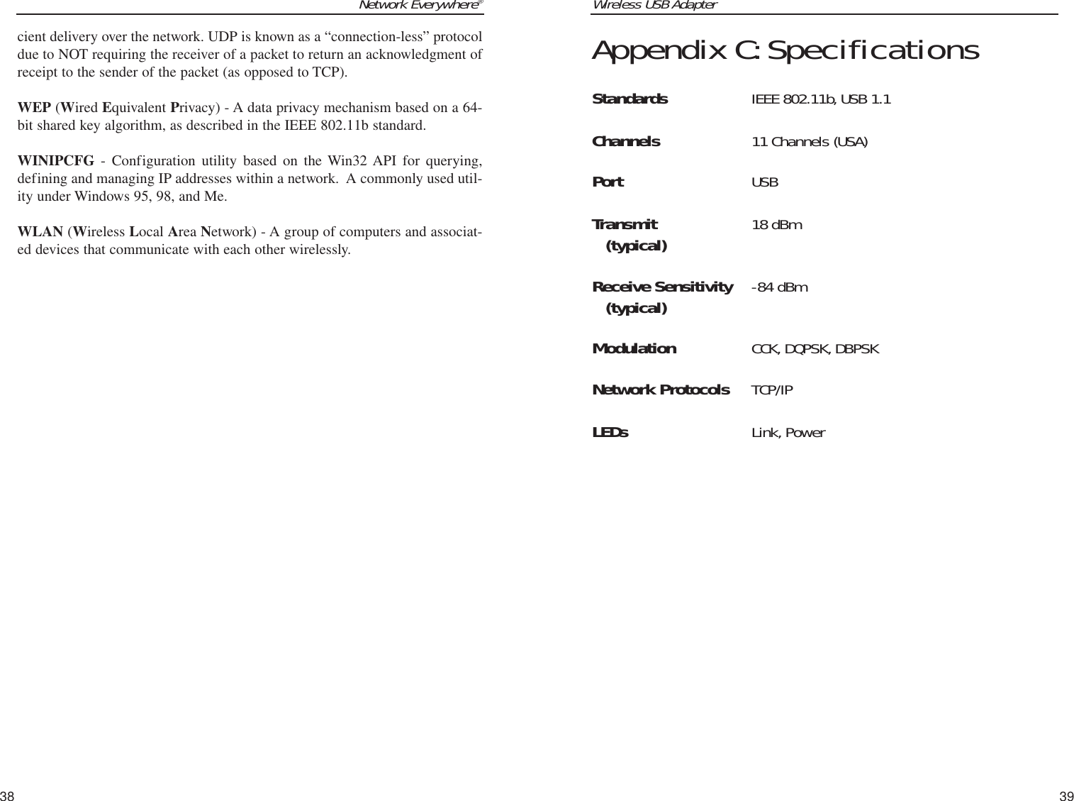 Wireless USB Adapter39Network Everywhere®38Appendix C:SpecificationsStandards IEEE 802.11b, USB 1.1Channels 11 Channels (USA)Port USBTransmit 18 dBm(typical)Receive Sensitivity -84 dBm(typical)Modulation CCK, DQPSK, DBPSKNetwork Protocols TCP/IPLEDs Link, Powercient delivery over the network. UDP is known as a “connection-less” protocoldue to NOT requiring the receiver of a packet to return an acknowledgment ofreceipt to the sender of the packet (as opposed to TCP).WEP (Wired Equivalent Privacy) - A data privacy mechanism based on a 64-bit shared key algorithm, as described in the IEEE 802.11b standard. WINIPCFG - Configuration utility based on the Win32 API for querying,defining and managing IP addresses within a network.  A commonly used util-ity under Windows 95, 98, and Me.WLAN (Wireless Local Area Network) - A group of computers and associat-ed devices that communicate with each other wirelessly.