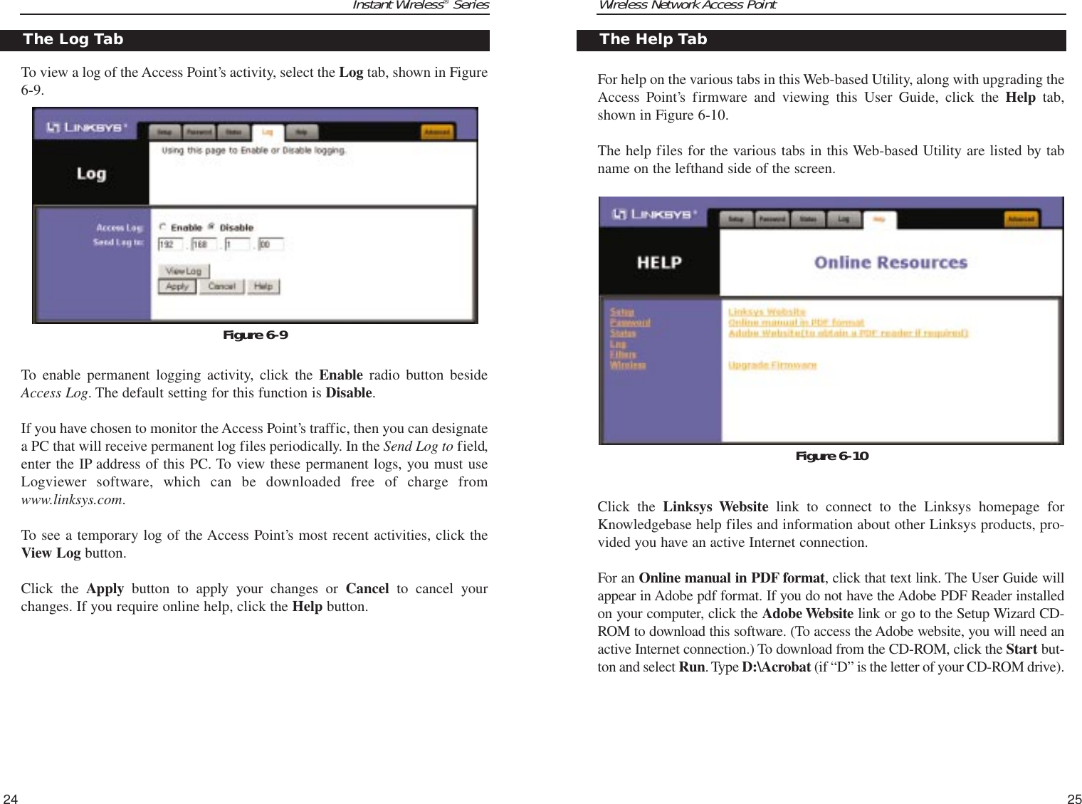 Wireless Network Access PointFor help on the various tabs in this Web-based Utility, along with upgrading theAccess Point’s firmware and viewing this User Guide, click the Help tab,shown in Figure 6-10.The help files for the various tabs in this Web-based Utility are listed by tabname on the lefthand side of the screen.Click the Linksys Website link to connect to the Linksys homepage forKnowledgebase help files and information about other Linksys products, pro-vided you have an active Internet connection.For an Online manual in PDF format, click that text link. The User Guide willappear in Adobe pdf format. If you do not have the Adobe PDF Reader installedon your computer, click the Adobe Website link or go to the Setup Wizard CD-ROM to download this software. (To access the Adobe website, you will need anactive Internet connection.) To download from the CD-ROM, click the Start but-ton and select Run. Type D:\Acrobat (if “D” is the letter of your CD-ROM drive).25Instant Wireless®SeriesTo view a log of the Access Point’s activity, select the Log tab, shown in Figure6-9.To enable permanent logging activity, click the Enable radio button besideAccess Log. The default setting for this function is Disable.If you have chosen to monitor the Access Point’s traffic, then you can designatea PC that will receive permanent log files periodically. In the Send Log to field,enter the IP address of this PC. To view these permanent logs, you must useLogviewer software, which can be downloaded free of charge fromwww.linksys.com.To see a temporary log of the Access Point’s most recent activities, click theView Log button.Click the Apply button to apply your changes or Cancel to cancel yourchanges. If you require online help, click the Help button.24The Log TabFigure 6-9The Help TabFigure 6-10