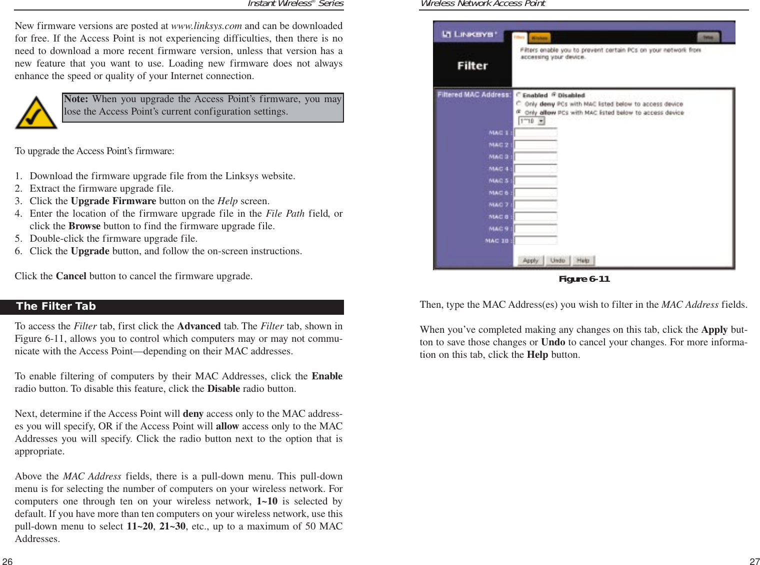 Wireless Network Access PointThen, type the MAC Address(es) you wish to filter in the MAC Address fields.When you’ve completed making any changes on this tab, click the Apply but-ton to save those changes or Undo to cancel your changes. For more informa-tion on this tab, click the Help button.27Instant Wireless®SeriesNew firmware versions are posted at www.linksys.com and can be downloadedfor free. If the Access Point is not experiencing difficulties, then there is noneed to download a more recent firmware version, unless that version has anew feature that you want to use. Loading new firmware does not alwaysenhance the speed or quality of your Internet connection.To upgrade the Access Point’s firmware:1. Download the firmware upgrade file from the Linksys website.2. Extract the firmware upgrade file.3. Click the Upgrade Firmware button on the Help screen.4. Enter the location of the firmware upgrade file in the File Path field, orclick the Browse button to find the firmware upgrade file.5. Double-click the firmware upgrade file.6. Click the Upgrade button, and follow the on-screen instructions.Click the Cancel button to cancel the firmware upgrade.To access the Filter tab, first click the Advanced tab. The Filter tab, shown inFigure 6-11, allows you to control which computers may or may not commu-nicate with the Access Point—depending on their MAC addresses.To enable filtering of computers by their MAC Addresses, click the Enableradio button. To disable this feature, click the Disable radio button. Next, determine if the Access Point will deny access only to the MAC address-es you will specify, OR if the Access Point will allow access only to the MACAddresses you will specify. Click the radio button next to the option that isappropriate.Above the MAC Address fields, there is a pull-down menu. This pull-downmenu is for selecting the number of computers on your wireless network. Forcomputers one through ten on your wireless network, 1~10 is selected bydefault. If you have more than ten computers on your wireless network, use thispull-down menu to select 11~20, 21~30, etc., up to a maximum of 50 MACAddresses.26Figure 6-11The Filter TabNote: When you upgrade the Access Point’s firmware, you maylose the Access Point’s current configuration settings.