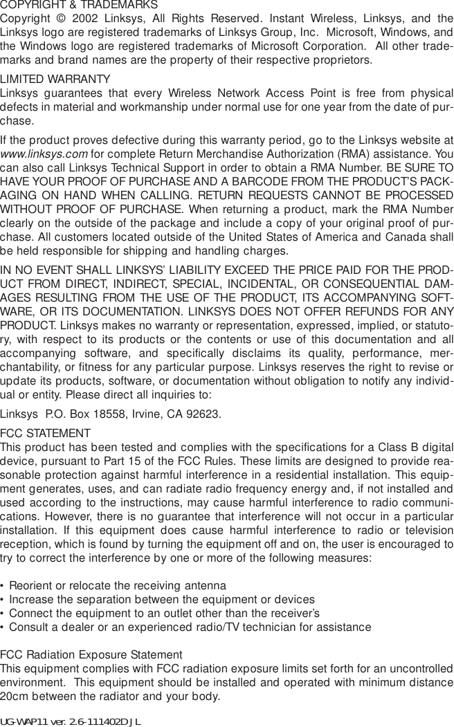 COPYRIGHT &amp; TRADEMARKS Copyright © 2002 Linksys, All Rights Reserved. Instant Wireless, Linksys, and theLinksys logo are registered trademarks of Linksys Group, Inc.  Microsoft, Windows, andthe Windows logo are registered trademarks of Microsoft Corporation.  All other trade-marks and brand names are the property of their respective proprietors. LIMITED WARRANTY Linksys guarantees that every Wireless Network Access Point is free from physicaldefects in material and workmanship under normal use for one year from the date of pur-chase. If the product proves defective during this warranty period, go to the Linksys website atwww.linksys.comfor complete Return Merchandise Authorization (RMA) assistance. Youcan also call Linksys Technical Support in order to obtain a RMA Number. BE SURE TOHAVE YOUR PROOF OF PURCHASE AND A BARCODE FROM THE PRODUCT’S PACK-AGING ON HAND WHEN CALLING. RETURN REQUESTS CANNOT BE PROCESSEDWITHOUT PROOF OF PURCHASE. When returning a product, mark the RMA Numberclearly on the outside of the package and include a copy of your original proof of pur-chase. All customers located outside of the United States of America and Canada shallbe held responsible for shipping and handling charges.IN NO EVENT SHALL LINKSYS’ LIABILITY EXCEED THE PRICE PAID FOR THE PROD-UCT FROM DIRECT, INDIRECT, SPECIAL, INCIDENTAL, OR CONSEQUENTIAL DAM-AGES RESULTING FROM THE USE OF THE PRODUCT, ITS ACCOMPANYING SOFT-WARE, OR ITS DOCUMENTATION. LINKSYS DOES NOT OFFER REFUNDS FOR ANYPRODUCT. Linksys makes no warranty or representation, expressed, implied, or statuto-ry, with respect to its products or the contents or use of this documentation and allaccompanying software, and specifically disclaims its quality, performance, mer-chantability, or fitness for any particular purpose. Linksys reserves the right to revise orupdate its products, software, or documentation without obligation to notify any individ-ual or entity. Please direct all inquiries to:Linksys  P.O. Box 18558, Irvine, CA 92623.   FCC STATEMENTThis product has been tested and complies with the specifications for a Class B digitaldevice, pursuant to Part 15 of the FCC Rules. These limits are designed to provide rea-sonable protection against harmful interference in a residential installation. This equip-ment generates, uses, and can radiate radio frequency energy and, if not installed andused according to the instructions, may cause harmful interference to radio communi-cations. However, there is no guarantee that interference will not occur in a particularinstallation. If this equipment does cause harmful interference to radio or televisionreception, which is found by turning the equipment off and on, the user is encouraged totry to correct the interference by one or more of the following measures:• Reorient or relocate the receiving antenna• Increase the separation between the equipment or devices• Connect the equipment to an outlet other than the receiver’s• Consult a dealer or an experienced radio/TV technician for assistanceFCC Radiation Exposure StatementThis equipment complies with FCC radiation exposure limits set forth for an uncontrolledenvironment.  This equipment should be installed and operated with minimum distance20cm between the radiator and your body.UG-WAP11 ver. 2.6-111402D JL