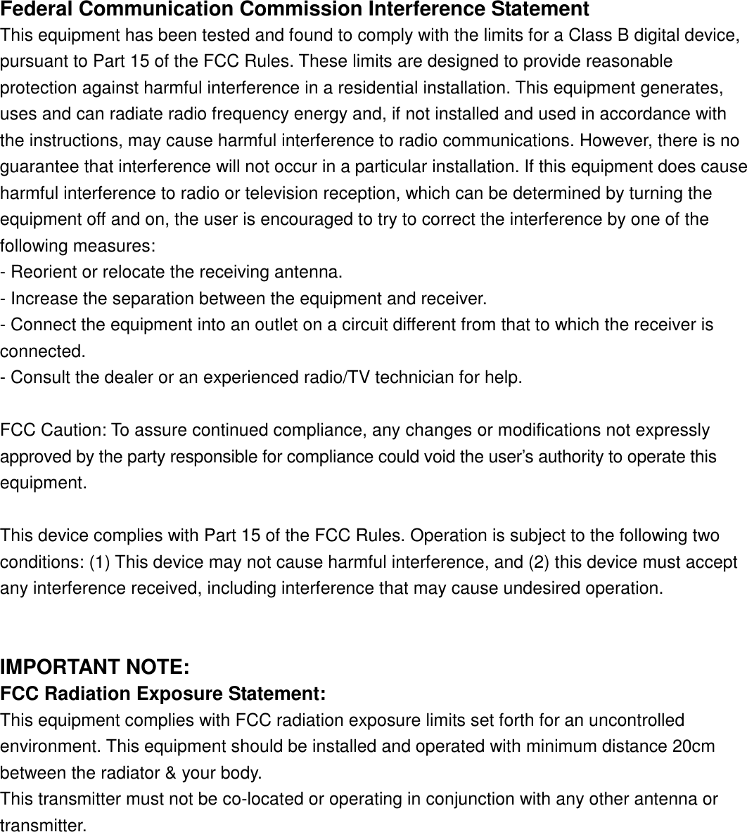 Federal Communication Commission Interference StatementThis equipment has been tested and found to comply with the limits for a Class B digital device,pursuant to Part 15 of the FCC Rules. These limits are designed to provide reasonableprotection against harmful interference in a residential installation. This equipment generates,uses and can radiate radio frequency energy and, if not installed and used in accordance withthe instructions, may cause harmful interference to radio communications. However, there is noguarantee that interference will not occur in a particular installation. If this equipment does causeharmful interference to radio or television reception, which can be determined by turning theequipment off and on, the user is encouraged to try to correct the interference by one of thefollowing measures:- Reorient or relocate the receiving antenna.- Increase the separation between the equipment and receiver.- Connect the equipment into an outlet on a circuit different from that to which the receiver isconnected.- Consult the dealer or an experienced radio/TV technician for help.FCC Caution: To assure continued compliance, any changes or modifications not expresslyapproved by the party responsible for compliance could void the user’s authority to operate thisequipment.This device complies with Part 15 of the FCC Rules. Operation is subject to the following twoconditions: (1) This device may not cause harmful interference, and (2) this device must acceptany interference received, including interference that may cause undesired operation.IMPORTANT NOTE:FCC Radiation Exposure Statement:This equipment complies with FCC radiation exposure limits set forth for an uncontrolledenvironment. This equipment should be installed and operated with minimum distance 20cmbetween the radiator &amp; your body.This transmitter must not be co-located or operating in conjunction with any other antenna ortransmitter.