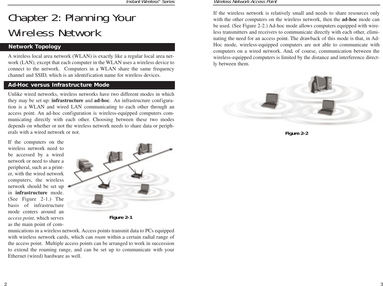 Wireless Network Access Point3If the wireless network is relatively small and needs to share resources onlywith the other computers on the wireless network, then the ad-hoc mode canbe used. (See Figure 2-2.) Ad-hoc mode allows computers equipped with wire-less transmitters and receivers to communicate directly with each other, elimi-nating the need for an access point. The drawback of this mode is that, in Ad-Hoc mode, wireless-equipped computers are not able to communicate withcomputers on a wired network. And, of course, communication between thewireless-equipped computers is limited by the distance and interference direct-ly between them.Instant Wireless®SeriesChapter 2: Planning YourWireless NetworkA wireless local area network (WLAN) is exactly like a regular local area net-work (LAN), except that each computer in the WLAN uses a wireless device toconnect to the network.  Computers in a WLAN share the same frequencychannel and SSID, which is an identification name for wireless devices.Unlike wired networks, wireless networks have two different modes in whichthey may be set up: infrastructure and ad-hoc.  An infrastructure configura-tion is a WLAN and wired LAN communicating to each other through anaccess point. An ad-hoc configuration is wireless-equipped computers com-municating directly with each other. Choosing between these two modesdepends on whether or not the wireless network needs to share data or periph-erals with a wired network or not.If the computers on thewireless network need tobe accessed by a wirednetwork or need to share aperipheral, such as a print-er, with the wired networkcomputers, the wirelessnetwork should be set upin  infrastructure  mode.(See Figure 2-1.) Thebasis of infrastructuremode centers around anaccess point, which servesas the main point of com-munications in a wireless network. Access points transmit data to PCs equippedwith wireless network cards, which can roam within a certain radial range ofthe access point.  Multiple access points can be arranged to work in successionto extend the roaming range, and can be set up to communicate with yourEthernet (wired) hardware as well. 2Network TopologyAd-Hoc versus Infrastructure ModeFigure 2-1Figure 2-2