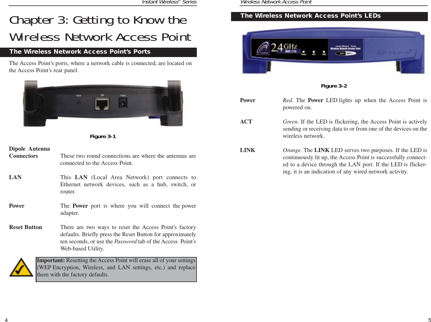 Wireless Network Access Point5Instant Wireless®SeriesChapter 3: Getting to Know theWireless Network Access PointThe Access Point’s ports, where a network cable is connected, are located onthe Access Point’s rear panel.Dipole  Antenna Connectors These two round connections are where the antennas areconnected to the Access Point.LAN This  LAN (Local Area Network) port connects toEthernet network devices, such as a hub, switch, orrouter.Power The Power port is where you will connect the poweradapter.Reset Button There are two ways to reset the Access Point’s factorydefaults. Briefly press the Reset Button for approximatelyten seconds, or use the Password tab of the Access  Point’sWeb-based Utility. 4TPower Red. The Power LED lights up when the Access Point ispowered on.ACT Green. If the LED is flickering, the Access Point is activelysending or receiving data to or from one of the devices on thewireless network.LINK Orange. The LINK LED serves two purposes. If the LED iscontinuously lit up, the Access Point is successfully connect-ed to a device through the LAN port. If the LED is flicker-ing, it is an indication of any wired network activity.The Wireless Network Access Point’s LEDsFigure 3-2The Wireless Network Access Point’s PortsFigure 3-1Important: Resetting the Access Point will erase all of your settings(WEP Encryption, Wireless, and LAN settings, etc.) and replacethem with the factory defaults. 