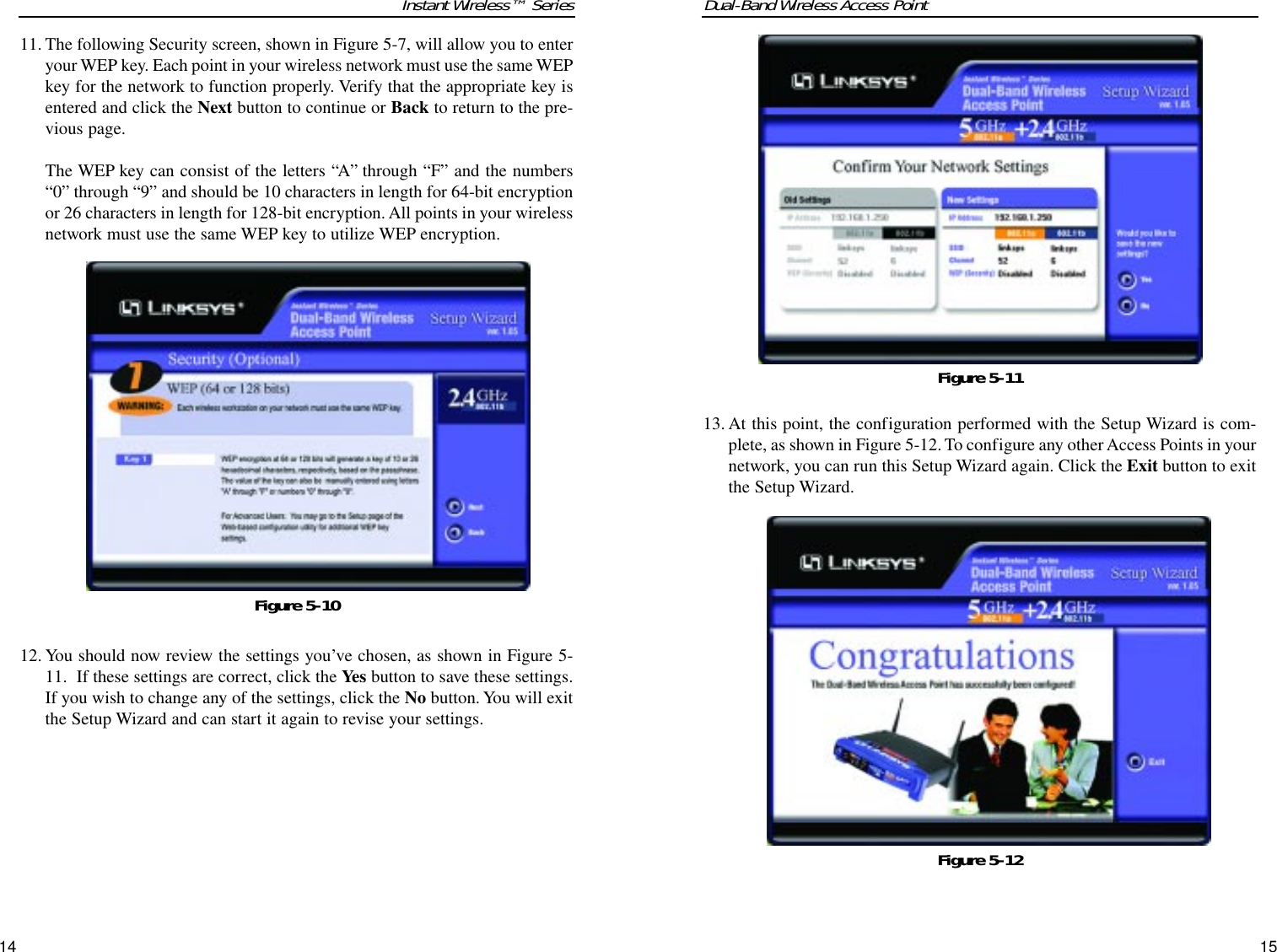 Dual-Band Wireless Access Point13. At this point, the configuration performed with the Setup Wizard is com-plete, as shown in Figure 5-12. To configure any other Access Points in yournetwork, you can run this Setup Wizard again. Click the Exit button to exitthe Setup Wizard.15Instant Wireless™ Series11. The following Security screen, shown in Figure 5-7, will allow you to enteryour WEP key. Each point in your wireless network must use the same WEPkey for the network to function properly. Verify that the appropriate key isentered and click the Next button to continue or Back to return to the pre-vious page.The WEP key can consist of the letters “A” through “F” and the numbers“0” through “9” and should be 10 characters in length for 64-bit encryptionor 26 characters in length for 128-bit encryption. All points in your wirelessnetwork must use the same WEP key to utilize WEP encryption.12. You should now review the settings you’ve chosen, as shown in Figure 5-11.  If these settings are correct, click the Yes button to save these settings.If you wish to change any of the settings, click the No button. You will exitthe Setup Wizard and can start it again to revise your settings.14Figure 5-12Figure 5-11Figure 5-10
