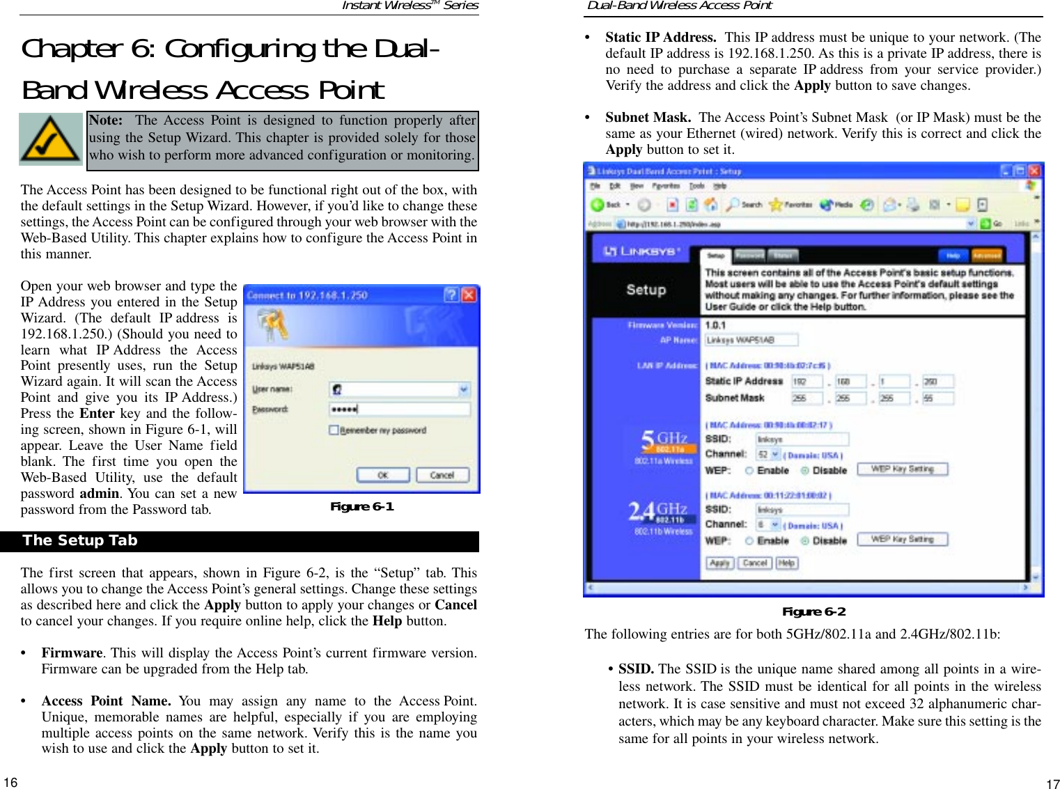 16• Static IP Address. This IP address must be unique to your network. (Thedefault IP address is 192.168.1.250. As this is a private IP address, there isno need to purchase a separate IP address from your service provider.)Verify the address and click the Apply button to save changes.• Subnet Mask. The Access Point’s Subnet Mask  (or IP Mask) must be thesame as your Ethernet (wired) network. Verify this is correct and click theApply button to set it.The following entries are for both 5GHz/802.11a and 2.4GHz/802.11b:• SSID. The SSID is the unique name shared among all points in a wire-less network. The SSID must be identical for all points in the wirelessnetwork. It is case sensitive and must not exceed 32 alphanumeric char-acters, which may be any keyboard character. Make sure this setting is thesame for all points in your wireless network.17Dual-Band Wireless Access PointInstant WirelessTM SeriesChapter 6: Configuring the Dual-Band Wireless Access PointThe Access Point has been designed to be functional right out of the box, withthe default settings in the Setup Wizard. However, if you’d like to change thesesettings, the Access Point can be configured through your web browser with theWeb-Based Utility. This chapter explains how to configure the Access Point inthis manner.Open your web browser and type theIP Address you entered in the SetupWizard. (The default IP address is192.168.1.250.) (Should you need tolearn what IP Address the AccessPoint presently uses, run the SetupWizard again. It will scan the AccessPoint and give you its IP Address.)Press the Enter key and the follow-ing screen, shown in Figure 6-1, willappear. Leave the User Name fieldblank. The first time you open theWeb-Based Utility, use the defaultpassword admin. You can set a newpassword from the Password tab.The first screen that appears, shown in Figure 6-2, is the “Setup” tab. Thisallows you to change the Access Point’s general settings. Change these settingsas described here and click the Apply button to apply your changes or Cancelto cancel your changes. If you require online help, click the Help button.• Firmware. This will display the Access Point’s current firmware version.Firmware can be upgraded from the Help tab.• Access Point Name. You may assign any name to the Access Point.Unique, memorable names are helpful, especially if you are employingmultiple access points on the same network. Verify this is the name youwish to use and click the Apply button to set it.Figure 6-1Figure 6-2The Setup TabNote: The Access Point is designed to function properly afterusing the Setup Wizard. This chapter is provided solely for thosewho wish to perform more advanced configuration or monitoring.