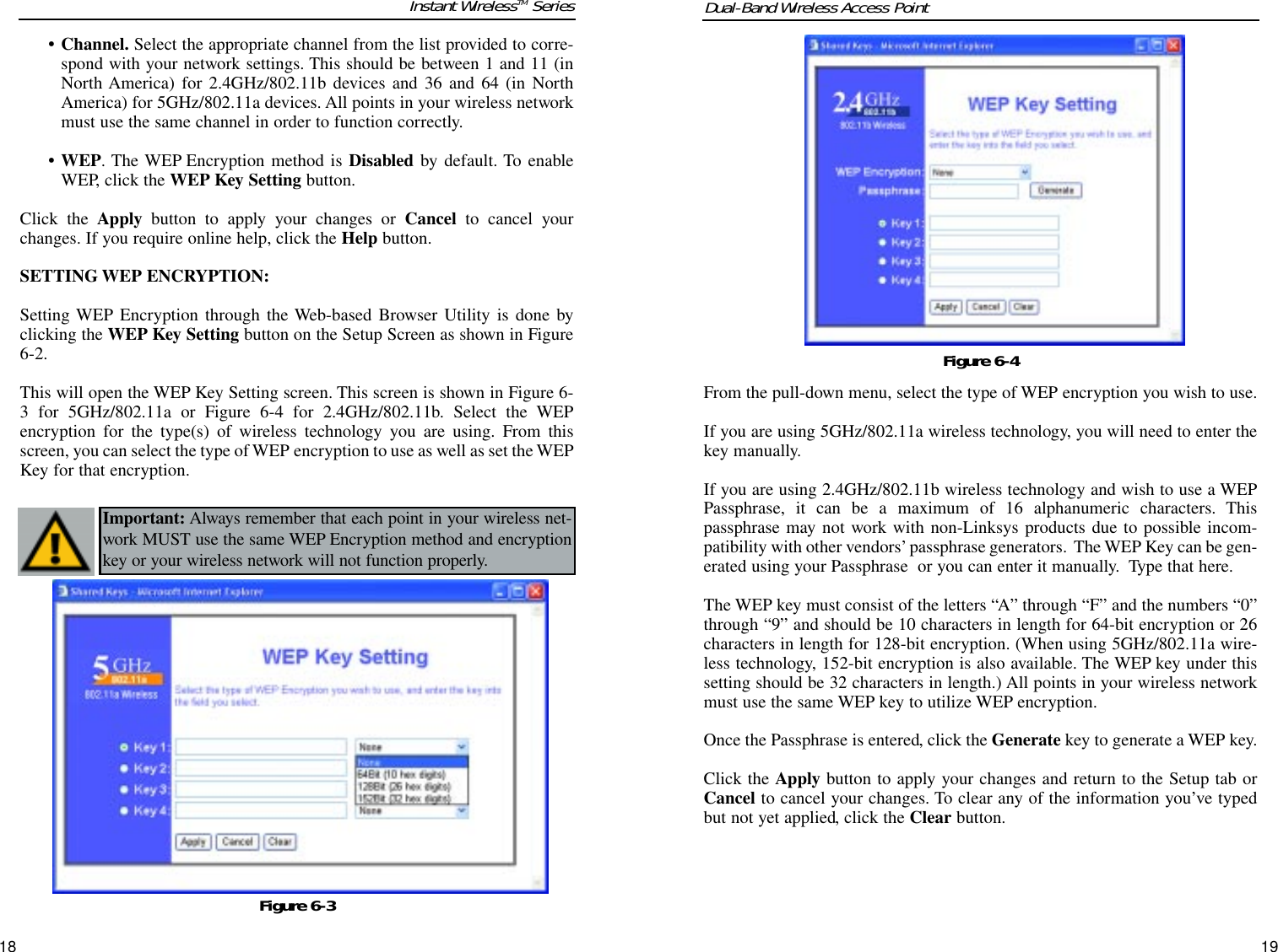 From the pull-down menu, select the type of WEP encryption you wish to use.If you are using 5GHz/802.11a wireless technology, you will need to enter thekey manually. If you are using 2.4GHz/802.11b wireless technology and wish to use a WEPPassphrase, it can be a maximum of 16 alphanumeric characters. Thispassphrase may not work with non-Linksys products due to possible incom-patibility with other vendors’passphrase generators. The WEP Key can be gen-erated using your Passphrase  or you can enter it manually.  Type that here. The WEP key must consist of the letters “A” through “F” and the numbers “0”through “9” and should be 10 characters in length for 64-bit encryption or 26characters in length for 128-bit encryption. (When using 5GHz/802.11a wire-less technology, 152-bit encryption is also available. The WEP key under thissetting should be 32 characters in length.) All points in your wireless networkmust use the same WEP key to utilize WEP encryption.Once the Passphrase is entered, click the Generate key to generate a WEP key.Click the Apply button to apply your changes and return to the Setup tab orCancel to cancel your changes. To clear any of the information you’ve typedbut not yet applied, click the Clear button.Dual-Band Wireless Access Point19• Channel. Select the appropriate channel from the list provided to corre-spond with your network settings. This should be between 1 and 11 (inNorth America) for 2.4GHz/802.11b devices and 36 and 64 (in NorthAmerica) for 5GHz/802.11a devices. All points in your wireless networkmust use the same channel in order to function correctly.• WEP. The WEP Encryption method is Disabled by default. To enableWEP, click the WEP Key Setting button.Click the Apply button to apply your changes or Cancel to cancel yourchanges. If you require online help, click the Help button.SETTING WEP ENCRYPTION:Setting WEP Encryption through the Web-based Browser Utility is done byclicking the WEP Key Setting button on the Setup Screen as shown in Figure6-2. This will open the WEP Key Setting screen. This screen is shown in Figure 6-3 for 5GHz/802.11a or Figure 6-4 for 2.4GHz/802.11b. Select the WEPencryption for the type(s) of wireless technology you are using. From thisscreen, you can select the type of WEP encryption to use as well as set the WEPKey for that encryption.Instant WirelessTM Series18Important: Always remember that each point in your wireless net-work MUST use the same WEP Encryption method and encryptionkey or your wireless network will not function properly. Figure 6-4Figure 6-3