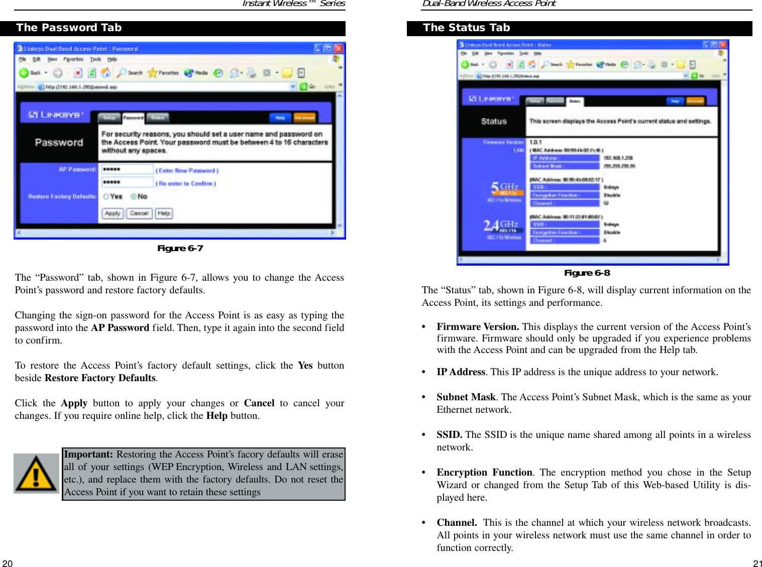 Dual-Band Wireless Access PointThe “Status” tab, shown in Figure 6-8, will display current information on theAccess Point, its settings and performance.• Firmware Version. This displays the current version of the Access Point’sfirmware. Firmware should only be upgraded if you experience problemswith the Access Point and can be upgraded from the Help tab.• IP Address. This IP address is the unique address to your network.• Subnet Mask. The Access Point’s Subnet Mask, which is the same as yourEthernet network.• SSID. The SSID is the unique name shared among all points in a wirelessnetwork.• Encryption Function. The encryption method you chose in the SetupWizard or changed from the Setup Tab of this Web-based Utility is dis-played here.• Channel. This is the channel at which your wireless network broadcasts.All points in your wireless network must use the same channel in order tofunction correctly.21Instant Wireless™ SeriesThe “Password” tab, shown in Figure 6-7, allows you to change the AccessPoint’s password and restore factory defaults.Changing the sign-on password for the Access Point is as easy as typing thepassword into the AP Password field. Then, type it again into the second fieldto confirm.To restore the Access Point’s factory default settings, click the Yes buttonbeside Restore Factory Defaults.Click the Apply button to apply your changes or Cancel to cancel yourchanges. If you require online help, click the Help button.20Figure 6-7The Status TabThe Password TabImportant: Restoring the Access Point’s facory defaults will eraseall of your settings (WEP Encryption, Wireless and LAN settings,etc.), and replace them with the factory defaults. Do not reset theAccess Point if you want to retain these settingsFigure 6-8