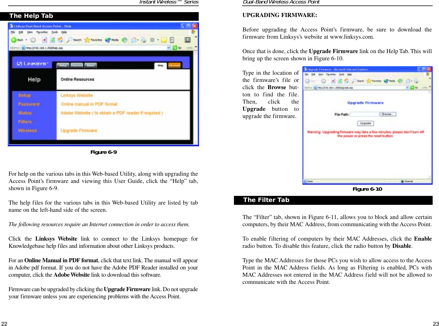 Dual-Band Wireless Access PointUPGRADING FIRMWARE:Before upgrading the Access Point’s firmware, be sure to download thefirmware from Linksys’s website at www.linksys.com.Once that is done, click the Upgrade Firmware link on the Help Tab. This willbring up the screen shown in Figure 6-10.Type in the location ofthe firmware’s file orclick the Browse but-ton to find the file.Then, click theUpgrade button toupgrade the firmware.The “Filter” tab, shown in Figure 6-11, allows you to block and allow certaincomputers, by their MAC Address, from communicating with the Access Point.To enable filtering of computers by their MAC Addresses, click the Enableradio button. To disable this feature, click the radio button by Disable.Type the MAC Addresses for those PCs you wish to allow access to the AccessPoint in the MAC Address fields. As long as Filtering is enabled, PCs withMAC Addresses not entered in the MAC Address field will not be allowed tocommunicate with the Access Point.23Instant Wireless™ SeriesFor help on the various tabs in this Web-based Utility, along with upgrading theAccess Point’s firmware and viewing this User Guide, click the “Help” tab,shown in Figure 6-9.The help files for the various tabs in this Web-based Utility are listed by tabname on the left-hand side of the screen.The following resources require an Internet connection in order to access them.Click the Linksys Website link to connect to the Linksys homepage forKnowledgebase help files and information about other Linksys products.For an Online Manual in PDF format, click that text link. The manual will appearin Adobe pdf format. If you do not have the Adobe PDF Reader installed on yourcomputer, click the Adobe Website link to download this software.Firmware can be upgraded by clicking the Upgrade Firmware link. Do not upgradeyour firmware unless you are experiencing problems with the Access Point.22The Help TabFigure 6-9Figure 6-10The Filter Tab