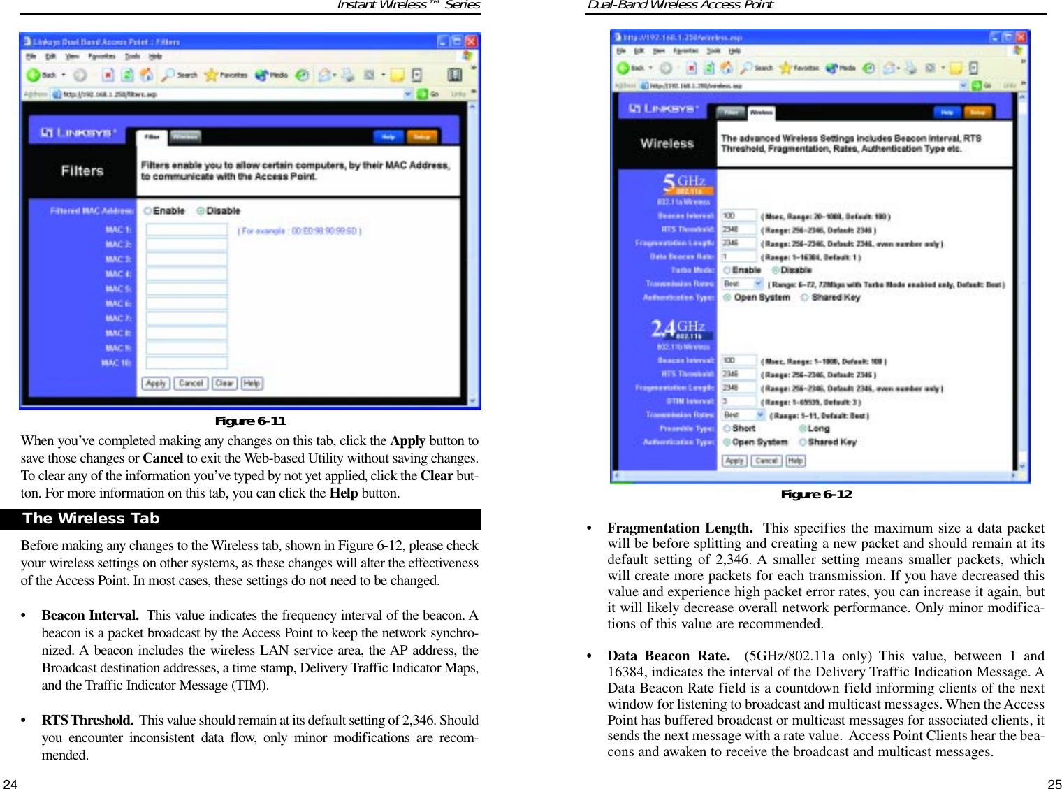 Dual-Band Wireless Access Point• Fragmentation Length. This specifies the maximum size a data packetwill be before splitting and creating a new packet and should remain at itsdefault setting of 2,346. A smaller setting means smaller packets, whichwill create more packets for each transmission. If you have decreased thisvalue and experience high packet error rates, you can increase it again, butit will likely decrease overall network performance. Only minor modifica-tions of this value are recommended.• Data Beacon Rate. (5GHz/802.11a only) This value, between 1 and16384, indicates the interval of the Delivery Traffic Indication Message. AData Beacon Rate field is a countdown field informing clients of the nextwindow for listening to broadcast and multicast messages. When the AccessPoint has buffered broadcast or multicast messages for associated clients, itsends the next message with a rate value.  Access Point Clients hear the bea-cons and awaken to receive the broadcast and multicast messages.25Instant Wireless™ SeriesWhen you’ve completed making any changes on this tab, click the Apply button tosave those changes or Cancel to exit the Web-based Utility without saving changes.To clear any of the information you’ve typed by not yet applied, click the Clear but-ton. For more information on this tab, you can click the Help button.Before making any changes to the Wireless tab, shown in Figure 6-12, please checkyour wireless settings on other systems, as these changes will alter the effectivenessof the Access Point. In most cases, these settings do not need to be changed.• Beacon Interval. This value indicates the frequency interval of the beacon. Abeacon is a packet broadcast by the Access Point to keep the network synchro-nized. A beacon includes the wireless LAN service area, the AP address, theBroadcast destination addresses, a time stamp, Delivery Traffic Indicator Maps,and the Traffic Indicator Message (TIM).• RTS Threshold. This value should remain at its default setting of 2,346. Shouldyou encounter inconsistent data flow, only minor modifications are recom-mended.24Figure 6-11The Wireless TabFigure 6-12