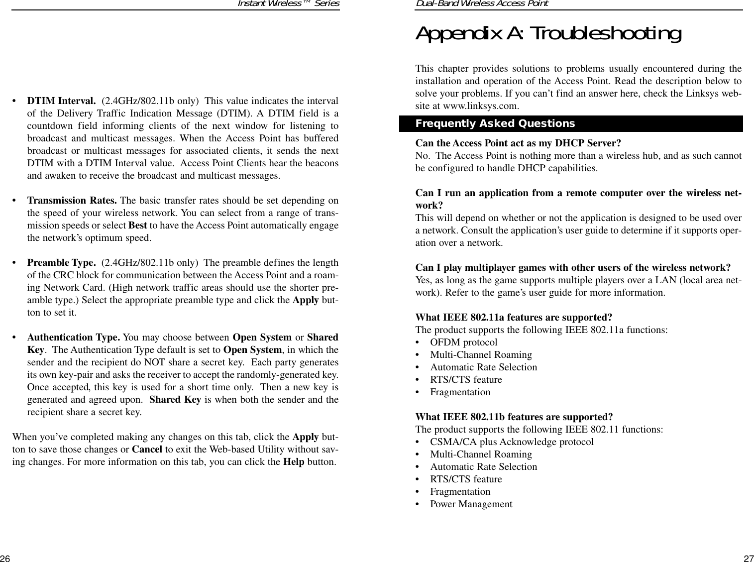 Dual-Band Wireless Access PointAppendix A: TroubleshootingThis chapter provides solutions to problems usually encountered during theinstallation and operation of the Access Point. Read the description below tosolve your problems. If you can’t find an answer here, check the Linksys web-site at www.linksys.com.Can the Access Point act as my DHCP Server?No.  The Access Point is nothing more than a wireless hub, and as such cannotbe configured to handle DHCP capabilities.Can I run an application from a remote computer over the wireless net-work?This will depend on whether or not the application is designed to be used overa network. Consult the application’s user guide to determine if it supports oper-ation over a network.Can I play multiplayer games with other users of the wireless network?Yes, as long as the game supports multiple players over a LAN (local area net-work). Refer to the game’s user guide for more information.What IEEE 802.11a features are supported?The product supports the following IEEE 802.11a functions: • OFDM protocol • Multi-Channel Roaming • Automatic Rate Selection • RTS/CTS feature • Fragmentation What IEEE 802.11b features are supported?The product supports the following IEEE 802.11 functions: • CSMA/CA plus Acknowledge protocol • Multi-Channel Roaming • Automatic Rate Selection • RTS/CTS feature • Fragmentation • Power Management 27Frequently Asked QuestionsInstant Wireless™ Series• DTIM Interval. (2.4GHz/802.11b only)  This value indicates the intervalof the Delivery Traffic Indication Message (DTIM). A DTIM field is acountdown field informing clients of the next window for listening tobroadcast and multicast messages. When the Access Point has bufferedbroadcast or multicast messages for associated clients, it sends the nextDTIM with a DTIM Interval value.  Access Point Clients hear the beaconsand awaken to receive the broadcast and multicast messages.  • Transmission Rates. The basic transfer rates should be set depending onthe speed of your wireless network. You can select from a range of trans-mission speeds or select Best to have the Access Point automatically engagethe network’s optimum speed.• Preamble Type. (2.4GHz/802.11b only)  The preamble defines the lengthof the CRC block for communication between the Access Point and a roam-ing Network Card. (High network traffic areas should use the shorter pre-amble type.) Select the appropriate preamble type and click the Apply but-ton to set it.• Authentication Type. You may choose between Open System or SharedKey.  The Authentication Type default is set to Open System, in which thesender and the recipient do NOT share a secret key.  Each party generatesits own key-pair and asks the receiver to accept the randomly-generated key.Once accepted, this key is used for a short time only.  Then a new key isgenerated and agreed upon.  Shared Key is when both the sender and therecipient share a secret key. When you’ve completed making any changes on this tab, click the Apply but-ton to save those changes or Cancel to exit the Web-based Utility without sav-ing changes. For more information on this tab, you can click the Help button.26