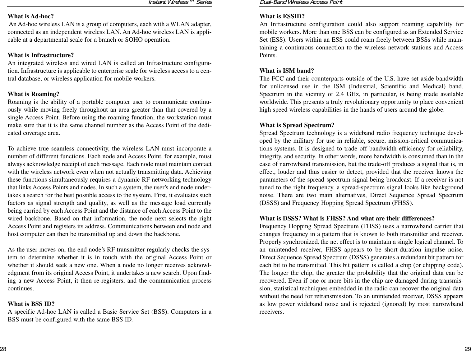 Dual-Band Wireless Access PointWhat is ESSID?An Infrastructure configuration could also support roaming capability formobile workers. More than one BSS can be configured as an Extended ServiceSet (ESS). Users within an ESS could roam freely between BSSs while main-taining a continuous connection to the wireless network stations and AccessPoints.What is ISM band?The FCC and their counterparts outside of the U.S. have set aside bandwidthfor unlicensed use in the ISM (Industrial, Scientific and Medical) band.Spectrum in the vicinity of 2.4 GHz, in particular, is being made availableworldwide. This presents a truly revolutionary opportunity to place convenienthigh speed wireless capabilities in the hands of users around the globe. What is Spread Spectrum?Spread Spectrum technology is a wideband radio frequency technique devel-oped by the military for use in reliable, secure, mission-critical communica-tions systems. It is designed to trade off bandwidth efficiency for reliability,integrity, and security. In other words, more bandwidth is consumed than in thecase of narrowband transmission, but the trade-off produces a signal that is, ineffect, louder and thus easier to detect, provided that the receiver knows theparameters of the spread-spectrum signal being broadcast. If a receiver is nottuned to the right frequency, a spread-spectrum signal looks like backgroundnoise. There are two main alternatives, Direct Sequence Spread Spectrum(DSSS) and Frequency Hopping Spread Spectrum (FHSS).What is DSSS? What is FHSS? And what are their differences?Frequency Hopping Spread Spectrum (FHSS) uses a narrowband carrier thatchanges frequency in a pattern that is known to both transmitter and receiver.Properly synchronized, the net effect is to maintain a single logical channel. Toan unintended receiver, FHSS appears to be short-duration impulse noise.Direct Sequence Spread Spectrum (DSSS) generates a redundant bit pattern foreach bit to be transmitted. This bit pattern is called a chip (or chipping code).The longer the chip, the greater the probability that the original data can berecovered. Even if one or more bits in the chip are damaged during transmis-sion, statistical techniques embedded in the radio can recover the original datawithout the need for retransmission. To an unintended receiver, DSSS appearsas low power wideband noise and is rejected (ignored) by most narrowbandreceivers. 29Instant Wireless™ SeriesWhat is Ad-hoc?An Ad-hoc wireless LAN is a group of computers, each with a WLAN adapter,connected as an independent wireless LAN. An Ad-hoc wireless LAN is appli-cable at a departmental scale for a branch or SOHO operation.What is Infrastructure?An integrated wireless and wired LAN is called an Infrastructure configura-tion. Infrastructure is applicable to enterprise scale for wireless access to a cen-tral database, or wireless application for mobile workers.What is Roaming?Roaming is the ability of a portable computer user to communicate continu-ously while moving freely throughout an area greater than that covered by asingle Access Point. Before using the roaming function, the workstation mustmake sure that it is the same channel number as the Access Point of the dedi-cated coverage area. To achieve true seamless connectivity, the wireless LAN must incorporate anumber of different functions. Each node and Access Point, for example, mustalways acknowledge receipt of each message. Each node must maintain contactwith the wireless network even when not actually transmitting data. Achievingthese functions simultaneously requires a dynamic RF networking technologythat links Access Points and nodes. In such a system, the user’s end node under-takes a search for the best possible access to the system. First, it evaluates suchfactors as signal strength and quality, as well as the message load currentlybeing carried by each Access Point and the distance of each Access Point to thewired backbone. Based on that information, the node next selects the rightAccess Point and registers its address. Communications between end node andhost computer can then be transmitted up and down the backbone.As the user moves on, the end node’s RF transmitter regularly checks the sys-tem to determine whether it is in touch with the original Access Point orwhether it should seek a new one. When a node no longer receives acknowl-edgment from its original Access Point, it undertakes a new search. Upon find-ing a new Access Point, it then re-registers, and the communication processcontinues.What is BSS ID?A specific Ad-hoc LAN is called a Basic Service Set (BSS). Computers in aBSS must be configured with the same BSS ID.28
